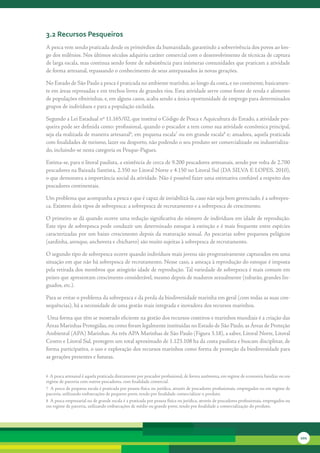3.2 recursos Pesqueiros
A	pesca	vem	sendo	praticada	desde	os	primórdios	da	humanidade,	garantindo	a	sobrevivência	dos	povos	ao	lon-
go	dos	milênios.	Nos	últimos	séculos	adquiriu	caráter	comercial	com	o	desenvolvimento	de	técnicas	de	captura	
de	larga	escala,	mas	continua	sendo	fonte	de	subsistência	para	inúmeras	comunidades	que	praticam	a	atividade	
de	forma	artesanal,	repassando	o	conhecimento	de	seus	antepassados	às	novas	gerações.

No	Estado	de	São	Paulo	a	pesca	é	praticada	no	ambiente	marinho,	ao	longo	da	costa,	e	no	continente,	basicamen-
te	em	áreas	represadas	e	em	trechos	livres	de	grandes	rios.	Esta	atividade	serve	como	fonte	de	renda	e	alimento	
de	populações	ribeirinhas,	e,	em	alguns	casos,	acaba	sendo	a	única	oportunidade	de	emprego	para	determinados	
grupos	de	indivíduos	e	para	a	população	excluída.	

Segundo	a	Lei	Estadual	nº	11.165/02,	que	institui	o	Código	de	Pesca	e	Aquicultura	do	Estado,	a	atividade	pes-
queira	pode	ser	definida	como:	profissional,	quando	o	pescador	a	tem	como	sua	atividade	econômica	principal,	
seja	ela	realizada	de	maneira	artesanal6,	em	pequena	escala7	ou	em	grande	escala8	e;	amadora,	aquela	praticada	
com	finalidades	de	turismo,	lazer	ou	desporto,	não	podendo	o	seu	produto	ser	comercializado	ou	industrializa-
do,	incluindo-se	nesta	categoria	os	Pesque-Pagues.

Estima-se,	para	o	litoral	paulista,	a	existência	de	cerca	de	9.200	pescadores	artesanais,	sendo	por	volta	de	2.700	
pescadores	na	Baixada	Santista,	2.350	no	Litoral	Norte	e	4.150	no	Litoral	Sul	(DA	SILVA	E	LOPES,	2010),	
o	que	demonstra	a	importância	social	da	atividade.	Não	é	possível	fazer	uma	estimativa	confiável	a	respeito	dos	
pescadores	continentais.			

Um	problema	que	acompanha	a	pesca	e	que	é	capaz	de	inviabilizá-la,	caso	não	seja	bem	gerenciado,	é	a	sobrepes-
ca.	Existem	dois	tipos	de	sobrepesca:	a	sobrepesca	de	recrutamento	e	a	sobrepesca	de	crescimento.	

O	primeiro	se	dá	quando	ocorre	uma	redução	significativa	do	número	de	indivíduos	em	idade	de	reprodução.	
Este	tipo	de	sobrepesca	pode	conduzir	um	determinado	estoque	à	extinção	e	é	mais	frequente	entre	espécies	
caracterizadas	por	um	baixo	crescimento	depois	da	maturação	sexual.	As	pescarias	sobre	pequenos	pelágicos	
(sardinha,	arenque,	anchoveta	e	chicharro)	são	muito	sujeitas	à	sobrepesca	de	recrutamento.

O	segundo	tipo	de	sobrepesca	ocorre	quando	indivíduos	mais	jovens	são	progressivamente	capturados	em	uma	
situação	em	que	não	há	sobrepesca	de	recrutamento.	Nesse	caso,	a	ameaça	à	reprodução	do	estoque	é	imposta	
pela	retirada	dos	membros	que	atingirão	idade	de	reprodução.	Tal	variedade	de	sobrepesca	é	mais	comum	em	
peixes	que	apresentam	crescimento	considerável,	mesmo	depois	de	maduros	sexualmente	(tubarão,	grandes	lin-
guados,	etc.).

Para	se	evitar	o	problema	da	sobrepesca	e	da	perda	da	biodiversidade	marinha	em	geral	(com	todas	as	suas	con-
sequências),	há	a	necessidade	de	uma	gestão	mais	integrada	e	inovadora	dos	recursos	marinhos.

	Uma	forma	que	têm	se	mostrado	eficiente	na	gestão	dos	recursos	costeiros	e	marinhos	mundiais	é	a	criação	das	
Áreas	Marinhas	Protegidas,	ou	como	foram	legalmente	instituídas	no	Estado	de	São	Paulo,	as	Áreas	de	Proteção	
Ambiental	(APA)	Marinhas.	As	três	APA	Marinhas	de	São	Paulo	(Figura	3.18),	a	saber,	Litoral	Norte,	Litoral	
Centro	e	Litoral	Sul,	protegem	um	total	aproximado	de	1.123.108	ha	da	costa	paulista	e	buscam	disciplinar,	de	
forma	participativa,	o	uso	e	exploração	dos	recursos	marinhos	como	forma	de	proteção	da	biodiversidade	para	
as	gerações	presentes	e	futuras.	


6		A	pesca	artesanal	é	aquela	praticada	diretamente	por	pescador	profissional,	de	forma	autônoma,	em	regime	de	economia	familiar	ou	em	
regime	de	parceria	com	outros	pescadores,	com	finalidade	comercial.
7		A	pesca	de	pequena	escala	é	praticada	por	pessoa	física	ou	jurídica,	através	de	pescadores	profissionais,	empregados	ou	em	regime	de	
parceria,	utilizando	embarcações	de	pequeno	porte,	tendo	por	finalidade	comercializar	o	produto.
8		A	pesca	empresarial	ou	de	grande	escala	é	a	praticada	por	pessoa	física	ou	jurídica,	através	de	pescadores	profissionais,	empregados	ou	
em	regime	de	parceria,	utilizando	embarcações	de	médio	ou	grande	porte,	tendo	por	finalidade	a	comercialização	do	produto.	




                                                                                                                                              101
 