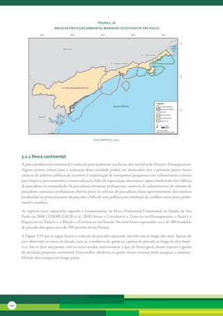 FiGura 3. 18
                             áreas de Proteção aMbiental MarinHas do estado de são Paulo




                                                          Fonte SMA/CPLA (2010)




      3.2.1 Pesca continental
      A	pesca	profissional	continental	é	realizada	principalmente	nas	bacias	dos	rios	Grande,	Paraná	e	Paranapanema.	
      Alguns	 pontos	 críticos	 para	 a	 realização	 desta	 atividade	 podem	 ser	 destacados:	 leis	 e	 portarias	 pouco	 claras;	
      carência	de	políticas	públicas	de	incentivo	à	implantação	de	entrepostos	pesqueiros	com	infraestrutura	mínima	
      para	limpeza,	processamento	e	comercialização;	falta	de	organização	associativa	e	apoio	insuficiente	das	colônias	
      de	pescadores	às	comunidades	de	pescadores	artesanais	profissionais;	ausência	de	cadastramento	do	número	de	
      pescadores	artesanais	profissionais	efetivos	junto	às	colônias	de	pescadores;	baixo	aproveitamento	dos	resíduos	
      produzidos	no	processamento	do	pescado;	e	falta	de	uma	política	para	resolução	de	conflitos	entre	pesca	profis-
      sional	e	amadora.

      As	 espécies	 mais	 capturadas	 segundo	 o	 Levantamento	 da	 Pesca	 Profissional	 Continental	 no	 Estado	 de	 São	
      Paulo	em	2008	(VERMULM	JR	et	al.,	2010)	foram	o	Curimbatá	e	a	Traíra	no	rio	Paranapanema;	o	Acará	e	a	
      Piapara	no	rio	Paraná;	e,	o	Mandi	e	a	Corvina	no	rio	Grande.	No	total	foram	capturadas	cerca	de	380	toneladas	
      de	pescado	dos	quais	cerca	de	70%	provêm	do	rio	Paraná.

      A	Figura	3.19	que	se	segue	ilustra	a	evolução	do	pescado	capturado	nos	três	rios	ao	longo	dos	anos.	Apesar	do	
      pico	observado	no	início	da	década,	nota-se	a	tendência	de	queda	na	captura	do	pescado	ao	longo	da	série	histó-
      rica.	Isto	se	deve	aos	pontos	críticos	mencionados	anteriormente	e	que,	de	forma	geral,	dizem	respeito	à	gestão	
      da	atividade	pesqueira	continental.	Uma	melhor	eficiência	na	gestão	desses	recursos	pode	assegurar	a	sustenta-
      bilidade	dos	estoques	em	longo	prazo.




102
 