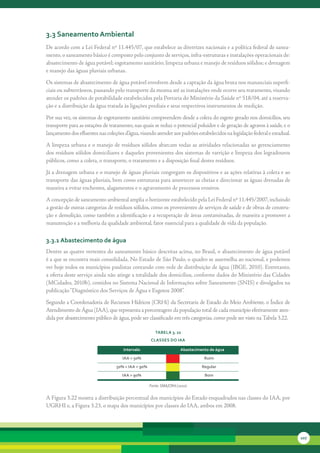 3.3 saneamento ambiental
De	acordo	com	a	Lei	Federal	nº	11.445/07,	que	estabelece	as	diretrizes	nacionais	e	a	política	federal	de	sanea-
mento,	o	saneamento	básico	é	composto	pelo	conjunto	de	serviços,	infra-estruturas	e	instalações	operacionais	de:	
abastecimento	de	água	potável;	esgotamento	sanitário;	limpeza	urbana	e	manejo	de	resíduos	sólidos;	e	drenagem	
e	manejo	das	águas	pluviais	urbanas.
Os	sistemas	de	abastecimento	de	água	potável	envolvem	desde	a	captação	da	água	bruta	nos	mananciais	superfi-
ciais	ou	subterrâneos,	passando	pelo	transporte	da	mesma	até	as	instalações	onde	ocorre	seu	tratamento,	visando	
atender	os	padrões	de	potabilidade	estabelecidos	pela	Portaria	do	Ministério	da	Saúde	nº	518/04,	até	a	reserva-
ção	e	a	distribuição	da	água	tratada	às	ligações	prediais	e	seus	respectivos	instrumentos	de	medição.	
Por	sua	vez,	os	sistemas	de	esgotamento	sanitário	compreendem	desde	a	coleta	do	esgoto	gerado	nos	domicílios,	seu	
transporte	para	as	estações	de	tratamento,	nas	quais	se	reduz	o	potencial	poluidor	e	de	geração	de	agravos	à	saúde,	e	o	
lançamento	dos	efluentes	nas	coleções	d’água,	visando	atender	aos	padrões	estabelecidos	na	legislação	federal	e	estadual.
A	limpeza	urbana	e	o	manejo	de	resíduos	sólidos	abarcam	todas	as	atividades	relacionadas	ao	gerenciamento	
dos	resíduos	sólidos	domiciliares	e	daqueles	provenientes	dos	sistemas	de	varrição	e	limpeza	dos	logradouros	
públicos,	como	a	coleta,	o	transporte,	o	tratamento	e	a	disposição	final	destes	resíduos.	
Já	a	drenagem	urbana	e	o	manejo	de	águas	pluviais	congregam	os	dispositivos	e	as	ações	relativas	à	coleta	e	ao	
transporte	das	águas	pluviais,	bem	como	estruturas	para	amortecer	as	cheias	e	direcionar	as	águas	drenadas	de	
maneira	a	evitar	enchentes,	alagamentos	e	o	agravamento	de	processos	erosivos.
A	concepção	de	saneamento	ambiental	amplia	o	horizonte	estabelecido	pela	Lei	Federal	nº	11.445/2007,	incluindo	
a	gestão	de	outras	categorias	de	resíduos	sólidos,	como	os	provenientes	de	serviços	de	saúde	e	de	obras	de	constru-
ção	e	demolição,	como	também	a	identificação	e	a	recuperação	de	áreas	contaminadas,	de	maneira	a	promover	a	
manutenção	e	a	melhoria	da	qualidade	ambiental,	fator	essencial	para	a	qualidade	de	vida	da	população.

3.3.1 abastecimento de água
Dentre	as	quatro	vertentes	do	saneamento	básico	descritas	acima,	no	Brasil,	o	abastecimento	de	água	potável	
é	a	que	se	encontra	mais	consolidada.	No	Estado	de	São	Paulo,	o	quadro	se	assemelha	ao	nacional,	e	podemos	
ver	hoje	todos	os	municípios	paulistas	contando	com	rede	de	distribuição	de	água	(IBGE,	2010).	Entretanto,	
a	oferta	deste	serviço	ainda	não	atinge	a	totalidade	dos	domicílios,	conforme	dados	do	Ministério	das	Cidades	
(MCidades,	2010b),	contidos	no	Sistema	Nacional	de	Informações	sobre	Saneamento	(SNIS)	e	divulgados	na	
publicação	“Diagnóstico	dos	Serviços	de	Água	e	Esgotos	2008”.	
Segundo	a	Coordenadoria	de	Recursos	Hídricos	(CRHi)	da	Secretaria	de	Estado	do	Meio	Ambiente,	o	Índice	de	
Atendimento	de	Água	(IAA),	que	representa	a	porcentagem	da	população	total	de	cada	município	efetivamente	aten-
dida	por	abastecimento	público	de	água,	pode	ser	classificado	em	três	categorias,	como	pode	ser	visto	na	Tabela	3.22.	

                                                       tabela 3. 22
                                                    classes do iaa

                                      intervalo                       abastecimento de água
                                     iaa < 50%                                   ruim
                                  50% < iaa < 90%                               regular
                                     iaa > 90%                                   bom

                                                    Fonte: SMA/CRHi (2010)

A	Figura	3.22	mostra	a	distribuição	percentual	dos	municípios	do	Estado	enquadrados	nas	classes	do	IAA,	por	
UGRHI	e,	a	Figura	3.23,	o	mapa	dos	municípios	por	classes	do	IAA,	ambos	em	2008.




                                                                                                                            107
 