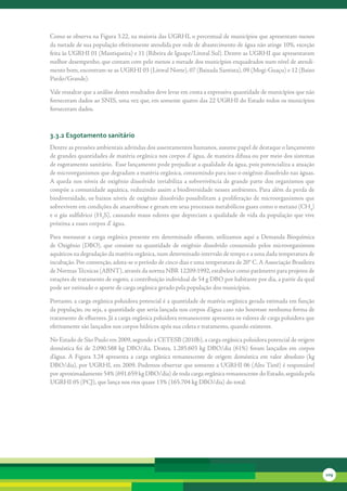 Como	se	observa	na	Figura	3.22,	na	maioria	das	UGRHI,	o	percentual	de	municípios	que	apresentam	menos	
da	metade	de	sua	população	efetivamente	atendida	por	rede	de	abastecimento	de	água	não	atinge	10%,	exceção	
feita	às	UGRHI	01	(Mantiqueira)	e	11	(Ribeira	de	Iguape/Litoral	Sul).	Dentre	as	UGRHI	que	apresentaram	
melhor	desempenho,	que	contam	com	pelo	menos	a	metade	dos	municípios	enquadrados	num	nível	de	atendi-
mento	bom,	encontram-se	as	UGRHI	03	(Litoral	Norte),	07	(Baixada	Santista),	09	(Mogi-Guaçu)	e	12	(Baixo	
Pardo/Grande).	

Vale	ressaltar	que	a	análise	destes	resultados	deve	levar	em	conta	a	expressiva	quantidade	de	municípios	que	não	
forneceram	dados	ao	SNIS,	uma	vez	que,	em	somente	quatro	das	22	UGRHI	do	Estado	todos	os	municípios	
forneceram	dados.



3.3.2 esgotamento sanitário
Dentre	as	pressões	ambientais	advindas	dos	assentamentos	humanos,	assume	papel	de	destaque	o	lançamento	
de	grandes	quantidades	de	matéria	orgânica	nos	corpos	d’	água,	de	maneira	difusa	ou	por	meio	dos	sistemas	
de	esgotamento	sanitário.		Esse	lançamento	pode	prejudicar	a	qualidade	da	água,	pois	potencializa	a	atuação	
de	microorganismos	que	degradam	a	matéria	orgânica,	consumindo	para	isso	o	oxigênio	dissolvido	nas	águas.	 	
A	queda	nos	níveis	de	oxigênio	dissolvido	inviabiliza	a	sobrevivência	de	grande	parte	dos	organismos	que	
compõe	a	comunidade	aquática,	reduzindo	assim	a	biodiversidade	nesses	ambientes.	Para	além	da	perda	de	
biodiversidade,	os	baixos	níveis	de	oxigênio	dissolvido	possibilitam	a	proliferação	de	microorganismos	que	
sobrevivem	em	condições	de	anaerobiose	e	geram	em	seus	processos	metabólicos	gases	como	o	metano	(CH4)	
e	o	gás	sulfídrico	(H2S),	causando	maus	odores	que	depreciam	a	qualidade	de	vida	da	população	que	vive	
próxima	a	esses	corpos	d’	água.

Para	 mensurar	 a	 carga	 orgânica	 presente	 em	 determinado	 efluente,	 utilizamos	 aqui	 a	 Demanda	 Bioquímica	
de	 Oxigênio	 (DBO),	 que	 consiste	 na	 quantidade	 de	 oxigênio	 dissolvido	 consumido	 pelos	 microorganismos	
aquáticos	na	degradação	da	matéria	orgânica,	num	determinado	intervalo	de	tempo	e	a	uma	dada	temperatura	de	
incubação.	Por	convenção,	adota-se	o	período	de	cinco	dias	e	uma	temperatura	de	20°	C.	A	Associação	Brasileira	
de	Normas	Técnicas	(ABNT),	através	da	norma	NBR	12209:1992,	estabelece	como	parâmetro	para	projetos	de	
estações	de	tratamento	de	esgoto,	a	contribuição	individual	de	54	g	DBO	por	habitante	por	dia,	a	partir	da	qual	
pode	ser	estimado	o	aporte	de	carga	orgânica	gerado	pela	população	dos	municípios.

Portanto,	a	carga	orgânica	poluidora	potencial	é	a	quantidade	de	matéria	orgânica	gerada	estimada	em	função	
da	população,	ou	seja,	a	quantidade	que	seria	lançada	nos	corpos	d’água	caso	não	houvesse	nenhuma	forma	de	
tratamento	de	efluentes.	Já	a	carga	orgânica	poluidora	remanescente	apresenta	os	valores	de	carga	poluidora	que	
efetivamente	são	lançados	nos	corpos	hídricos	após	sua	coleta	e	tratamento,	quando	existente.	

No	Estado	de	São	Paulo	em	2009,	segundo	a	CETESB	(2010b),	a	carga	orgânica	poluidora	potencial	de	origem	
doméstica	 foi	 de	 2.090.588	 kg	 DBO/dia.	 Destes,	 1.285.603	 kg	 DBO/dia	 (61%)	 foram	 lançados	 em	 corpos	
d’água.	 A	 Figura	 3.24	 apresenta	 a	 carga	 orgânica	 remanescente	 de	 origem	 doméstica	 em	 valor	 absoluto	 (kg	
DBO/dia),	por	UGRHI,	em	2009.	Podemos	observar	que	somente	a	UGRHI	06	(Alto	Tietê)	é	responsável	
por	aproximadamente	54%	(691.659	kg	DBO/dia)	de	toda	carga	orgânica	remanescente	do	Estado,	seguida	pela	
UGRHI	05	(PCJ),	que	lança	nos	rios	quase	13%	(165.704	kg	DBO/dia)	do	total.




                                                                                                                          109
 
