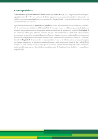abordagem básica
O Relatório de Qualidade Ambiental do Estado de São Paulo 2011 (RQA)	é	composto	por	três	partes	prin-
cipais	(Capítulos	2,	3	e	4)	e	por	um	banco	de	dados.	Segue-se,	com	isso,	o	conceito	de	oferecer	informações	em	
múltiplos	níveis	para	usuários	e	leitores	com	necessidades,	disponibilidade	e	interesses	diferenciados.	A	estrutura	
do	relatório	reflete	este	conceito.	

Após	uma	breve	introdução	(Capítulo 1),	o	Capítulo 2 traz	uma	descrição	do	Estado	de	São	Paulo	e	das	Unida-
des	de	Gerenciamento	de	Recursos	Hídricos	(UGRHI)	em	que	o	mesmo	se	subdivide,	apresentando	dados	que	
apontam	as	principais	dinâmicas	demográficas,	sociais,	econômicas	e	de	ocupação	do	território.	No	Capítulo 3	
são	compiladas	informações	referentes	aos	temas	em	que	o	status	ambiental	do	Estado	pode	ser	decomposto,	
apresentando-se	descrições	sumárias	(diagnósticos)	sobre	a	situação	corrente	e	tendências	futuras	dos	recursos	
hídricos,	recursos	pesqueiros,	saneamento	ambiental,	solo,	biodiversidade,	ar,	mudanças	climáticas	e	saúde	am-
biental.	No	Capítulo 4	são	encontrados	os	textos	analíticos.	Trata-se	de	reflexões	acerca	de	temas	estratégicos	
que	buscam	compreender	as	relações	entre	desenvolvimento	e	meio	ambiente	no	Estado	de	São	Paulo.	O	RQA	
completa-se	ainda	com	um	banco	de	dados	que	inclui	extenso	conjunto	de	variáveis	e	indicadores	econômicos,	
sociais	e	ambientais,	que	está	disponível	no	site	da	Secretaria	de	Estado	do	Meio	Ambiente	(www.ambiente.
sp.gov.br/cpla).
 