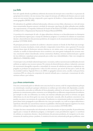 3.4 solo
Este	sub-capítulo	aborda	os	problemas	ambientais	decorrentes	da	interação	entre	o	meio	físico	e	os	processos	de	
apropriação	do	território	e	de	seus	recursos.	Esse	campo	de	interação,	sob	influência	do	homem	como	ser	social,	
ocorre	em	uma	estreita	faixa	que	compreende	a	parte	superior	da	litosfera	e	a	baixa	atmosfera,	denominada	de	
estrato	geográfico	(ROSS,	1992).

Os	indicadores	de	qualidade	ambiental	selecionados,	referentes	ao	tema	Solos,	relacionam-se	a	três	sub-temas:	
áreas	contaminadas,	desastres	naturais	e	atividade	de	mineração,	cujas	fontes	de	dados	utilizadas	neste	trabalho	
são,	respectivamente,	a	Companhia	Ambiental	do	Estado	de	São	Paulo	(CETESB),	a	Coordenadoria	Estadual	
de	Defesa	Civil	e	o	Departamento	Nacional	da	Produção	Mineral	(DNPM).	

A	ocorrência	de	contaminação	do	solo	e	da	água	subterrânea	relaciona-se	ao	desconhecimento	ou	desrespeito	
aos	“procedimentos	seguros	para	o	manejo	de	substâncias	perigosas	e	à	ocorrência	de	acidentes	ou	vazamentos	
durante	o	desenvolvimento	dos	processos	produtivos,	de	transporte	ou	de	armazenamento	de	matérias	primas	e	
produtos”	(CETESB,	2010f ).	

Os	principais	processos	causadores	de	acidentes	e	desastres	naturais	no	Estado	de	São	Paulo	são	escorrega-
mentos	de	encostas,	inundações,	erosão	acelerada	e	tempestades	(ventos	fortes,	raios	e	granizo).	O	crescente	
impacto	desses	tipos	de	fenômenos	naturais	relaciona-se,	em	muitos	casos,	a	um	conjunto	de	fatores	rela-
cionados	ao	modelo	de	desenvolvimento	sócio-econômico,	tais	como	gestão	inadequada	dos	recursos	natu-
rais,	crescimento	urbano	desordenado,	normas	construtivas	obsoletas,	estrutura	institucional	para	a	gestão	
de	risco	deficiente	e	população	pouco	preparada	para	avaliar	suas	vulnerabilidades	e	lidar	com	emergências	
(BROLLO	e	FERREIRA	2009).

A	mineração	é	uma	atividade	industrial	importante	e	necessária,	embora	inerentemente	modificadora	do	meio	
ambiente	ao	explorar	seus	recursos	naturais.	No	contexto	do	desenvolvimento	urbano	e	industrial,	o	processo	
de	concentração	demográfica	expandiu	a	intensidade	de	consumo	de	substâncias	minerais,	amplamente	em-
pregadas	na	produção	de	equipamentos	e	obras	de	infra-estrutura,	que	servem	de	base	para	o	estilo	de	vida	
da	sociedade	moderna.	Segundo	Drew	et	al.	(2002),	os	agregados	naturais	(areia,	cascalho,	rocha	para	brita),	
constituem	85%	em	volume	da	composição	do	material	utilizado	para	a	construção	e	manutenção	da	infra-
estrutura	urbana	e	peri-urbana.



3.4.1 áreas contaminadas
Uma	área	contaminada	pode	ser	definida	como	uma	área	local	ou	terreno,	onde	há	comprovadamente	poluição	
ou	contaminação,	causada	por	quaisquer	substâncias	ou	resíduos	que	nela	tenham	sido	depositados,	acumula-
dos,	armazenados,	enterrados	ou	infiltrados	de	forma	planejada,	acidental	ou	até	mesmo	natural.	Nessa	área,	os	
poluentes	ou	contaminantes	podem	concentrar-se	em	subsuperfície	nos	diferentes	compartimentos	do	ambiente,	
por	exemplo	no	solo,	nos	sedimentos,	nas	rochas,	nos	materiais	utilizados	para	aterrar	os	terrenos,	nas	águas	
subterrâneas	ou,	de	uma	forma	geral,	nas	zonas	não	saturada	e	saturada,	além	de	poderem	concentrar-se	nas	
paredes,	nos	pisos	e	nas	estruturas	de	construções.	Os	poluentes	ou	contaminantes	podem	ser	transportados	a	
partir	desses	meios,	propagando-se	por	diferentes	vias,	como,	por	exemplo,	o	ar,	o	solo	ou	as	águas	subterrâneas	e	
superficiais,	alterando	suas	características	naturais	ou	qualidades	e	determinando	impactos	negativos	e/ou	riscos	
sobre	os	bens	a	proteger,	localizados	na	própria	área	ou	em	seus	arredores	(CETESB,	2001).

A	origem	das	áreas	contaminadas	está	relacionada	ao	desconhecimento,	em	épocas	passadas,	de	procedimentos	
seguros	para	o	manejo	de	substâncias	perigosas,	ao	desrespeito	a	esses	procedimentos	seguros	e	à	ocorrência	
de	acidentes	ou	vazamentos	durante	o	desenvolvimento	dos	processos	produtivos,	de	transporte	ou	de	arma-
zenamento	de	matérias	primas	e	produtos.	A	existência	de	uma	área	contaminada	pode	gerar	problemas,	como	




                                                                                                                      123
 