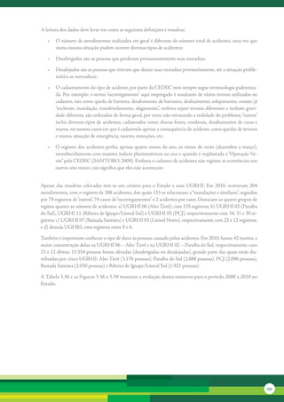 A	leitura	dos	dados	deve	levar	em	conta	as	seguintes	definições	e	ressalvas:	

   •	 O	número	de	atendimentos	realizados	em	geral	é	diferente	do	número	total	de	acidentes,	uma	vez	que	
      numa	mesma	situação	podem	ocorrer	diversos	tipos	de	acidentes;	

   •	 Desabrigados	são	as	pessoas	que	perderam	permanentemente	suas	moradias;	

   •	 Desalojados	são	as	pessoas	que	tiveram	que	deixar	suas	moradias	provisoriamente,	até	a	situação	proble-
      mática	se	normalizar;	

   •	 O	cadastramento	do	tipo	de	acidente,	por	parte	da	CEDEC	nem	sempre	segue	terminologia	padroniza-
      da.	Por	exemplo:	o	termo	“escorregamento”	aqui	empregado	é	resultante	de	vários	termos	utilizados	no	
      cadastro,	tais	como	queda	de	barreira,	desabamento	de	barranco,	deslizamento,	solapamento,	erosão;	já	
      “enchente,	inundação,	transbordamento,	alagamento”,	embora	sejam	termos	diferentes	e	tenham	gravi-
      dade	diferente,	são	utilizados	de	forma	geral,	por	vezes	não	retratando	a	realidade	do	problema;	“outros”	
      inclui	diversos	tipos	de	acidentes,	cadastrados	como	chuvas	fortes,	vendavais,	desabamentos	de	casas	e	
      muros,	ou	mesmo	casos	em	que	é	cadastrada	apenas	a	consequência	do	acidente,	como	quedas	de	árvores	
      e	muros,	situação	de	emergência,	mortes,	remoções,	etc;

   •	 O	registro	dos	acidentes	perfaz	apenas	quatro	meses	do	ano,	os	meses	de	verão	(dezembro	a	março),	
      reconhecidamente	com	maiores	índices	pluviométricos	no	ano	e	quando	é	implantada	a	“Operação	Ve-
      rão”	pela	CEDEC	(SANTORO,	2009).	Embora	o	cadastro	de	acidentes	não	registre	as	ocorrências	nos	
      outros	oito	meses,	não	significa	que	eles	não	aconteçam.


Apesar	 das	 ressalvas	 colocadas	 tem-se	 um	 cenário	 para	 o	 Estado	 e	 suas	 UGRHI.	 Em	 2010,	 ocorreram	 204	
atendimentos,	com	o	registro	de	288	acidentes,	dos	quais	133	se	relacionam	a	“inundações	e	similares”,	seguidos	
por	79	registros	de	“outros”,	74	casos	de	“escorregamentos”	e	2	acidentes	por	raios.	Destacam-se	quatro	grupos	de	
regiões	quanto	ao	número	de	acidentes:	a)	UGRHI	06	(Alto	Tietê),	com	135	registros;	b)	UGRHI	02	(Paraíba	
do	Sul),	UGRHI	11	(Ribeira	de	Iguape/Litoral	Sul)	e	UGRHI	05	(PCJ),	respectivamente	com	34,	31	e	30	re-
gistros;	c)	UGRHI	07	(Baixada	Santista)	e	UGRHI	03	(Litoral	Norte),	respectivamente	com	22	e	12	registros;	
e	d)	demais	UGHRI,	com	registros	entre	0	e	6.	

Também	é	importante	conhecer	o	tipo	de	dano	às	pessoas	causado	pelos	acidentes.	Em	2010,	houve	42	mortes,	a	
maior	concentração	delas	na	UGRHI	06	–	Alto	Tietê	e	na	UGRHI	02	–	Paraíba	do	Sul,	respectivamente,	com	
23	e	12	óbitos;	13.554	pessoas	foram	afetadas	(desabrigadas	ou	desalojadas),	grande	parte	das	quais	estão	dis-
tribuídas	por	cinco	UGRHI:	Alto	Tietê	(3.176	pessoas),	Paraíba	do	Sul	(2.888	pessoas),	PCJ	(2.096	pessoas),	
Baixada	Santista	(2.030	pessoas)	e	Ribeira	de	Iguape/Litoral	Sul	(1.921	pessoas).

A	Tabela	3.36	e	as	Figuras	3.36	a	3.39	mostram	a	evolução	destes	números	para	o	período	2000	a	2010	no	
Estado.	




                                                                                                                       131
 