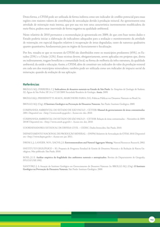Desta	forma,	a	CFEM	pode	ser	utilizada	de	forma	indireta	como	um	indicador	de	conflito	potencial	para	essas	
regiões	com	maiores	valores	de	contribuição	de	arrecadação	devido	à	produção	mineral.	Ao	apresentarem	uma	
atividade	de	mineração	mais	intensa,	que	por	sua	vez	tem	uma	característica	inerentemente	modificadora	do	
meio	físico,	podem	estar	intervindo	de	forma	negativa	na	qualidade	ambiental.

Neste	relatório	de	2010	permanece	a	recomendação	já	apresentada	em	2009,	de	que	com	base	nestes	dados	o	
Estado	poderia	iniciar	a	elaboração	de	indicadores	adequados	para	a	avaliação	e	monitoramento	da	atividade	
de	mineração,	em	especial	daqueles	relativos	à	recuperação	de	áreas	degradadas,	tanto	de	natureza	qualitativa	
quanto	quantitativa,	fundamentais	para	os	órgãos	de	licenciamento	e	fiscalização.

Por	fim,	ressalta-se	que	os	recursos	da	CFEM	são	distribuídos	entre	os	municípios	produtores	(65%),	os	Es-
tados	(23%)	e	a	União	(12%).	Essas	receitas	devem,	obrigatoriamente,	serem	aplicadas	em	projetos	que,	direta	
ou	indiretamente,	tragam	benefícios	a	comunidade	local,	na	forma	de	melhoria	da	infra-estrutura,	da	qualidade	
ambiental,	da	saúde	e	educação.	Assim,	a	CFEM,	além	de	constituir	um	indicador	do	valor	da	produção	mineral	
em	cada	um	dos	municípios	mineradores,	também	pode	ser	utilizada	como	um	indicador	de	impacto	social	da	
mineração,	quando	da	avaliação	de	sua	aplicação.



referências
BROLLO,	M.J.;	FERREIRA,	C.J.	Indicadores de desastres naturais no Estado de São Paulo.	In:	Simpósio	de	Geologia	do	Sudeste,	
XI,	Águas	de	São	Pedro,	SP,	14	a	17/10/2009,	Sociedade	Brasileira	de	Geologia.	Anais.	2009.

BROLLO,M.J.;	PRESSINOTTI,	M.M.N.;	MARCHIORI-FARIA,	D.G.	Políticas	Públicas	em	Desastres	Naturais	no	Brasil.	In:	

BROLLO,	M.J.	(Org).	O Instituto Geológico na Prevenção de Desastres Naturais.	São	Paulo:	Instituto	Geológico,	2009.	

COMPANHIA	AMBIENTAL	DO	ESTADO	DE	SÃO	PAULO	–	CETESB.	Manual de gerenciamento de áreas contaminadas.	
2001.	Disponível	em:	<http://www.cetesb.sp.gov.br>.	Acesso	em:	dez.	2010.	

COMPANHIA	AMBIENTAL	DO	ESTADO	DE	SÃO	PAULO	–	CETESB.	Relação	de	áreas	contaminadas	–	Novembro	de	2009.	
2010f.	Disponível	em:	<http://www.cetesb.sp.gov.br>.	Acesso	em:	dez.	2010.	

COORDENADORIA	ESTADUAL	DE	DEFESA	CIVIL	–	CEDEC.	Dados	fornecidos.	São	Paulo,	2010.

DEPARTAMENTO	NACIONAL	DE	PRODUÇÃO	MINERAL	–	DNPM.	Relatório	de	Arrecadação	da	CFEM.	2010.	Disponível	
em	<http://www.dnpm.gov.br>.	Acesso	em:	jan.	2011.

DREW,	L.J.;	LANGER,	W.H.;	SACHS,	J.S.	Environmentalism and Natural Aggregate Mining.	Natural	Resources	Research,	2002.	

INSTITUTO	GEOLÓGICO	–	IG.	Proposta	de	Programa	Estadual	de	Gestão	de	Desastres	Naturais	e	de	Redução	de	Riscos	Ge-
ológicos.	Não	publicado.	São	Paulo,	2010.

ROSS,	 J.L.S.	 Análise empírica da fragilidade dos ambientes naturais e antropizados.	 Revista	 do	 Departamento	 de	 Geografia,	
FFLCH/USP,	1992.

SANTORO,	J.	A	Atuação	do	Instituto	Geológico	em	Gerenciamento	de	Desastres	Naturais.	In:	BROLLO,	M.J.	(Org).	O Instituto
Geológico na Prevenção de Desastres Naturais.	São	Paulo:	Instituto	Geológico,	2009.




                                                                                                                                    143
 