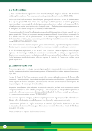 3.5 biodiversidade
      O	Brasil	é	reconhecidamente	o	país	com	a	maior	diversidade	biológica,	abrigando	entre	15	e	20%	do	número	
      total	de	espécies	do	planeta.	Parte	dessa	riqueza	tem	sido	perdida	de	forma	irreversível	(IBGE,	2008).	

      No	Estado	de	São	Paulo,	a	cobertura	florestal	original,	que	no	passado	cobria	cerca	de	80%	do	território,	esten-
      de-se	hoje	por	apenas	17,5%	deste.	Fatores	como	especulação	imobiliária,	expansão	da	fronteira	agropecuária,	
      extrativismo	ilegal	e	contaminação	do	solo,	das	águas	e	da	atmosfera,	vieram	a	reduzir	a	cobertura	vegetal	do	Es-
      tado	a	fragmentos,	muitas	vezes	de	dimensões	não	significativas	e	a	distâncias	não	suficientes	para	manutenção	
      de	fluxo	gênico,	das	funções	ecológicas	e	da	conservação	da	biodiversidade.

      A	extensão	ocupada	pelo	bioma	Cerrado,	a	qual	correspondia	a	14%	da	superfície	do	Estado,	responde	hoje	por	
      apenas	cerca	de	1%.	Tal	redução	compromete	severamente	a	sustentabilidade	futura	do	bioma	mencionado.	Da	
      Mata	Atlântica	resta	uma	área	de	aproximadamente	12%	da	cobertura	original.	Somente	na	fachada	da	Serra	
      do	Mar	e	no	Vale	do	Ribeira,	áreas	onde	o	relevo	garantiu	relativa	proteção,	há	remanescentes	significativos	do	
      bioma	(RODRIGUES	e	BONONI,	2008).	

      Esses	fatores	favorecem	a	extinção	de	espécies	(perda	de	biodiversidade),	especialmente	daquelas	associadas	a	
      florestas	maduras,	as	quais	necessitam	de	grandes	áreas	conservadas	e	condições	específicas	para	sobreviver.

      A	 área	 de	 cobertura	 vegetal	 total,	 a	 área	 de	 mata	 ciliar	 cadastrada,	 a	 área	 de	 vegetação	 autorizada	 para	
      supressão	e	de	reserva	legal	averbada,	e	o	número	de	espécies	ameaçadas	de	extinção,	são	importantes	in-
      dicadores	para	o	monitoramento	e	avaliação	do	estado	de	conservação	da	biodiversidade	no	Estado	de	São	
      Paulo.	No	mesmo	sentido,	informações	referentes	à	gestão	de	Unidades	de	Conservação	também	são	de	
      grande	importância.


      3.5.1 cobertura vegetal total
      A	cobertura	vegetal	nativa	é	a	principal	responsável	pelo	equilíbrio	e	manutenção	de	processos	ecológicos	essen-
      ciais	dos	ecossistemas,	sendo	um	importante	componente	da	biodiversidade	e	também	responsável	pela	conser-
      vação	desta.

      No	caso	do	Estado	de	São	Paulo,	a	vegetação	natural	sofreu	intensa	exploração	no	decorrer	de	diversos	ciclos	
      econômicos	e	inúmeras	pressões	das	atividades	antrópicas,	tendo	suas	áreas	diminuídas	a	fragmentos	remanes-
      centes,	dispostos	de	maneira	heterogênea,	e	a	distâncias	não	suficientes	para	manutenção	de	fluxo	gênico,	das	
      funções	ecológicas	e	da	conservação	da	biodiversidade.	

      As	pressões	mais	relevantes	sobre	as	florestas	se	desdobram,	de	maneira	geral,	em	extração	de	recursos	naturais	
      e	ocupação	econômica	das	terras	cobertas	por	vegetação.	De	modo	específico,	os	principais	fatores	geradores	de	
      pressão	so	 re	as	florestas	remanescentes,	são,	na	atualidade	do	Estado	de	São	Paulo,	a	atividade	agrossilvopasto-
                  b
      ril	e,	mais	recentemente,	as	áreas	urbanas	(IPARDES,	2007).

      Sendo	sensível	às	pressões	antrópicas,	a	cobertura	vegetal	representa	um	importante	indicador	ambiental,	à	me-
      dida	que	reflete	a	dinâmica	das	atividades	humanas	e	seus	efeitos	sobre	seu	status	de	conservação.	

      Desta	 maneira,	 apresenta-se	 a	 seguir	 dados	 atuais	 da	 cobertura	 vegetal	 nativa	 do	 Estado	 de	 São	 Pau-
      lo,	 levantados	 pelo	 Instituto	 Florestal,	 para	 elaboração	 do	 Inventário	 Florestal	 do	 Estado	 de	 São	 Paulo	
      2008/2009	(IF,	2010).

      Foram	consideradas	as	seguintes	fitofisionomias	florestais:




144
 