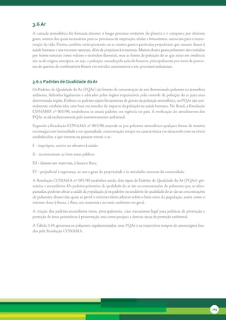 3.6 ar
A	camada	atmosférica	foi	formada	durante	o	longo	processo	evolutivo	do	planeta	e	é	composta	por	diversos	
gases,	muitos	dos	quais	necessários	para	os	processos	de	respiração	celular	e	fotossíntese,	essenciais	para	a	manu-
tenção	da	vida.	Porém,	também	estão	presentes	no	ar	muitos	gases	e	partículas	prejudiciais	que	causam	danos	à	
saúde	humana	e	aos	recursos	naturais,	além	de	prejuízos	à	economia.	Muitos	destes	gases	poluentes	são	emitidos	
por	fontes	naturais	como	vulcões	e	incêndios	florestais,	mas	as	fontes	de	poluição	do	ar	que	estão	em	evidência	
são	as	de	origem	antrópica,	ou	seja,	a	poluição	causada	pela	ação	do	homem,	principalmente	por	meio	de	proces-
sos	de	queima	de	combustíveis	fósseis	em	veículos	automotores	e	em	processos	industriais.


3.6.1 Padrões de Qualidade do ar
Os	Padrões	de	Qualidade	do	Ar	(PQAr)	são	limites	de	concentração	de	um	determinado	poluente	na	atmosfera	
ambiente,	definidos	legalmente	e	adotados	pelos	órgãos	responsáveis	pelo	controle	da	poluição	do	ar	para	uma	
determinada	região.	Embora	os	padrões	sejam	ferramentas	de	gestão	da	poluição	atmosférica,	os	PQAr	são	nor-
malmente	es	 abelecidos	com	base	em	estudos	do	impacto	da	poluição	na	saúde	humana.	No	Brasil,	a	Resolução	
            t
CONAMA	nº	003/90,	estabeleceu	os	atuais	padrões	em	vigência	no	país.	A	verificação	do	atendimento	dos	
PQAr	se	dá	exclusivamente	pelo	monitoramento	ambiental.

Segundo	a	Resolução	CONAMA	nº	003/90,	entende-se	por	poluente	atmosférico	qualquer	forma	de	matéria	
ou	energia	com	intensidade	e	em	quantidade,	concentração,	tempo	ou	característica	em	desacordo	com	os	níveis	
estabelecidos,	e	que	tornem	ou	possam	tornar	o	ar:

I	–	impróprio,	nocivo	ou	ofensivo	à	saúde;

II	-	inconveniente	ao	bem-estar	público;

III	-	danoso	aos	materiais,	à	fauna	e	flora;

IV	-	prejudicial	à	segurança,	ao	uso	e	gozo	da	propriedade	e	às	atividades	normais	da	comunidade.

A	Resolução	CONAMA	nº	003/90	estabelece	ainda,	dois	tipos	de	Padrões	de	Qualidade	do	Ar	(PQAr):	pri-
mários	e	secundários.	Os	padrões	primários	de	qua	idade	do	ar	são	as	concentrações	de	poluentes	que,	se	ultra-
                                                     l
passadas,	poderão	afetar	a	saúde	da	população,	já	os	padrões	secundários	de	qualidade	do	ar	são	as	concentrações	
de	poluentes	abaixo	das	quais	se	prevê	o	mínimo	efeito	adverso	sobre	o	bem-estar	da	população,	assim	como	o	
mínimo	dano	à	fauna,	à	flora,	aos	materiais	e	ao	meio	ambiente	em	geral.	

A	criação	dos	padrões	secundários	visou,	principalmente,	criar	mecanismo	legal	para	políticas	de	prevenção	e	
proteção	de	áreas	prioritárias	à	preservação,	tais	como	parques	e	demais	áreas	de	proteção	ambiental.	

A	Tabela	3.49	apresenta	os	poluentes	regulamentados,	seus	PQAr	e	os	respectivos	tempos	de	amostragem	fixa-
dos	pela	Resolução	CO	 AMA.
                      N




                                                                                                                      163
 