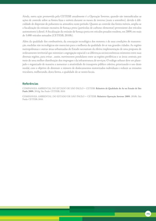 Ainda,	outra	ação	promovida	pela	CETESB	anualmente	é	a	Operação	Inverno,	quando	são	intensificadas	as	
ações	de	controle	sobre	as	fontes	fixas	e	móveis	durante	os	meses	de	inverno	(maio	a	setembro),	devido	à	difi-
culdade	de	dispersão	de	poluentes	na	atmosfera	neste	período.	Quanto	ao	controle	das	fontes	móveis,	amplia-se	
a	fiscalização	da	emissão	excessiva	de	fumaça	preta	(partículas	de	carbono	elementar)	proveniente	dos	veículos	
automotores	à	diesel.	A	fiscalização	da	emissão	de	fumaça	preta	em	veículos	pesados	resultou,	em	2009,	em	mais	
de	3.000	veículos	autuados	(CETESB,	2010h).

Além	da	qualidade	dos	combustíveis,	da	concepção	tecnológica	dos	motores	e	de	suas	condições	de	manuten-
ção,	medidas	não	tecnológicas	são	essenciais	para	a	melhoria	da	qualidade	do	ar	nas	grandes	cidades.	As	regiões	
metropolitanas	e	outras	áreas	urbanizadas	do	Estado	necessitam	da	efetiva	implementação	de	uma	proposta	de	
ordenamento	territorial	que	minimize	a	segregação	espacial	e	as	diferenças	socioeconômicas	existentes	entre	suas	
diversas	regiões,	para	evitar	,	assim,	movimentos	pendulares	entre	as	regiões	periféricas	e	as	áreas	centrais,	por	
meio	de	uma	melhor	distribuição	dos	empregos	e	da	infraestrutura	de	serviços.	O	tráfego	urbano	deve	ser	plane-
jado	e	organizado	de	maneira	a	aumentar	a	atratividade	do	transporte	público	coletivo,	priorizando	o	uso	deste	
modal,	com	o	objetivo	de	diminuir	o	número	de	deslocamentos	motorizados	individuais	e	reduzir	as	emissões	
veiculares,	melhorando,	desta	forma,	a	qualidade	do	ar	nestes	locais.

	

referências
COMPANHIA	AMBIENTAL	DO	ESTADO	DE	SÃO	PAULO	– CETESB. Relatório de Qualidade do Ar no Estado de São
Paulo 2009.	2010g.	São	Paulo:	CETESB,	2010.	

COMPANHIA	AMBIENTAL	 DO	 ESTADO	 DE	 SÃO	 PAULO	 – CETESB.	 Relatório Operação Inverno 2009.	 2010h.	 São	
Paulo:	CETESB,	2010.	




                                                                                                                      169
 