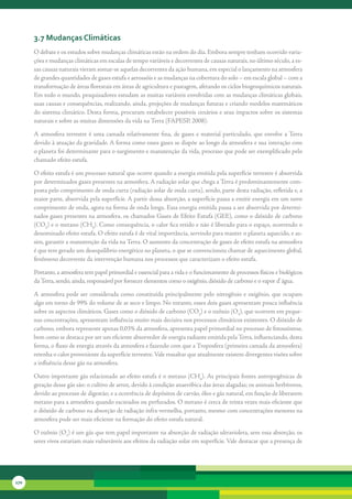 3.7 Mudanças climáticas
      O	debate	e	os	estudos	sobre	mudanças	climáticas	estão	na	ordem	do	dia.	Embora	sempre	tenham	ocorrido	varia-
      ções	e	mudanças	climáticas	em	escalas	de	tempo	variáveis	e	decorrentes	de	causas	naturais,	no	último	século,	a	es-
      sas	causas	naturais	vieram	somar-se	aquelas	decorrentes	da	ação	humana,	em	especial	o	lançamento	na	atmosfera	
      de	grandes	quantidades	de	gases	estufa	e	aerossóis	e	as	mudanças	na	cobertura	do	solo	–	em	escala	global	–	com	a	
      transformação	de	áreas	florestais	em	áreas	de	agricultura	e	pastagem,	afetando	os	ciclos	biogeoquímicos	naturais.	
      Em	todo	o	mundo,	pesquisadores	estudam	as	muitas	variáveis	envolvidas	com	as	mudanças	climáticas	globais,	
      suas	causas	e	consequências,	realizando,	ainda,	projeções	de	mudanças	futuras	e	criando	modelos	matemáticos	
      do	sistema	climático.	Desta	forma,	procuram	estabelecer	possíveis	cenários	e	seus	impactos	sobre	os	sistemas	
      naturais	e	sobre	as	muitas	dimensões	da	vida	na	Terra	(FAPESP,	2008).	

      A	 atmosfera	 terrestre	 é	 uma	 camada	 relativamente	 fina,	 de	 gases	 e	 material	 particulado,	 que	 envolve	 a	Terra	
      devido	à	atuação	da	gravidade.	A	forma	como	esses	gases	se	dispõe	ao	longo	da	atmosfera	e	sua	interação	com	
      o	planeta	foi	determinante	para	o	surgimento	e	manutenção	da	vida,	processo	que	pode	ser	exemplificado	pelo	
      chamado	efeito	estufa.

      O	efeito	estufa	é	um	processo	natural	que	ocorre	quando	a	energia	emitida	pela	superfície	terrestre	é	absorvida	
      por	determinados	gases	presentes	na	atmosfera.	A	radiação	solar	que	chega	a	Terra	é	predominantemente	com-
      posta	pelo	comprimento	de	onda	curta	(radiação	solar	de	onda	curta),	sendo,	parte	desta	radiação,	refletida	e,	a	
      maior	parte,	absorvida	pela	superfície.	A	partir	dessa	absorção,	a	superfície	passa	a	emitir	energia	em	um	novo	
      comprimento	de	onda,	agora	na	forma	de	onda	longa.	Essa	energia	emitida	passa	a	ser	absorvida	por	determi-
      nados	gases	presentes	na	atmosfera,	os	chamados	Gases	de	Efeito	Estufa	(GEE),	como	o	dióxido	de	carbono	
      (CO2)	e	o	metano	(CH4).	Como	consequência,	o	calor	fica	retido	e	não	é	liberado	para	o	espaço,	ocorrendo	o	
      denominado	efeito	estufa.	O	efeito	estufa	é	de	vital	importância,	servindo	para	manter	o	planeta	aquecido,	e	as-
      sim,	garantir	a	manutenção	da	vida	na	Terra.	O	aumento	da	concentração	de	gases	de	efeito	estufa	na	atmosfera	
      é	que	tem	gerado	um	desequilíbrio	energético	no	planeta,	o	que	se	convencionou	chamar	de	aquecimento	global,	
      fenômeno	decorrente	da	intervenção	humana	nos	processos	que	caracterizam	o	efeito	estufa.

      Portanto,	a	atmosfera	tem	papel	primordial	e	essencial	para	a	vida	e	o	funcionamento	de	processos	físicos	e	biológicos	
      da	Terra,	sendo,	ainda,	responsável	por	fornecer	elementos	como	o	oxigênio,	dióxido	de	carbono	e	o	vapor	d’	água.	

      A	 atmosfera	 pode	 ser	 considerada	 como	 constituída	 principalmente	 pelo	 nitrogênio	 e	 oxigênio,	 que	 ocupam	
      algo	em	torno	de	99%	do	volume	de	ar	seco	e	limpo.	No	entanto,	esses	dois	gases	apresentam	pouca	influência	
      sobre	os	aspectos	climáticos.	Gases	como	o	dióxido	de	carbono	(CO2)	e	o	ozônio	(O3),	que	ocorrem	em	peque-
      nas	concentrações,	apresentam	influência	muito	mais	decisiva	nos	processos	climáticos	existentes.	O	dióxido	de	
      carbono,	embora	represente	apenas	0,03%	da	atmosfera,	apresenta	papel	primordial	no	processo	de	fotossíntese,	
      bem	como	se	destaca	por	ser	um	eficiente	absorvedor	de	energia	radiante	emitida	pela	Terra,	influenciando,	desta	
      forma,	o	fluxo	de	energia	através	da	atmosfera	e	fazendo	com	que	a	Troposfera	(primeira	camada	da	atmosfera)	
      retenha	o	calor	proveniente	da	superfície	terrestre.	Vale	ressaltar	que	atualmente	existem	divergentes	visões	sobre	
      a	influência	desse	gás	na	atmosfera.	

      Outro	importante	gás	relacionado	ao	efeito	estufa	é	o	metano	(CH4).	As	principais	fontes	antropogênicas	de	
      geração	desse	gás	são:	o	cultivo	de	arroz,	devido	à	condição	anaeróbica	das	áreas	alagadas;	os	animais	herbívoros,	
      devido	ao	processo	de	digestão;	e	a	ocorrência	de	depósitos	de	carvão,	óleo	e	gás	natural,	em	função	de	liberarem	
      metano	para	a	atmosfera	quando	escavados	ou	perfurados.	O	metano	é	cerca	de	trinta	vezes	mais	eficiente	que	
      o	dióxido	de	carbono	na	absorção	de	radiação	infra-vermelha,	portanto,	mesmo	com	concentrações	menores	na	
      atmosfera	pode	ser	mais	eficiente	na	formação	do	efeito	estufa	natural.

      O	ozônio	(O3)	é	um	gás	que	tem	papel	importante	na	absorção	de	radiação	ultravioleta,	sem	essa	absorção,	os	
      seres	vivos	estariam	mais	vulneráveis	aos	efeitos	da	radiação	solar	em	superfície.	Vale	destacar	que	a	presença	de	




170
 