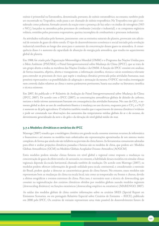 ozônio	é	primordial	na	Estratosfera,	denominado,	portanto,	de	ozônio	estratosférico,	no	entanto,	também	pode	
ser	encontrado	na	Troposfera,	onde	passa	a	ser	chamado	de	ozônio	troposférico.	Na	Troposfera	esse	gás	é	con-
siderado	como	poluente,	formado	através	da	reação	entre	a	presença	de	luz	solar	e	os	óxidos	de	nitrogênio	(NO	
e	NO2),	lançados	na	atmosfera	pelos	processos	de	combustão	(veicular	e	industrial),	e	os	compostos	orgânicos	
voláteis,	emitidos	pelos	processos	evaporativos,	queima	incompleta	de	combustíveis	e	processos	industriais.	

As	atividades	realizadas	pelo	homem,	juntamente	com	as	emissões	naturais	do	planeta,	provocam	um	adicio-
nal	de	emissão	de	gases	de	efeito	estufa.	O	tipo	de	desenvolvimento	econômico	e	social	iniciado	pela	revolução	
industrial	contribuiu	ao	longo	dos	anos	para	o	aumento	da	concentração	desses	gases	na	atmosfera.	A	conse-
quência	disso	é	o	aumento	da	capacidade	de	absorção	de	energia	pela	atmosfera,	que	resulta	no	aquecimento	
global	do	planeta.	

Em	1988,	foi	criado	pela	Organização	Meteorológica	Mundial	(OMM)	e	o	Programa	das	Nações	Unidas	para	
o	Meio	Ambiente	(PNUMA),	o	Painel	Intergovernamental	sobre	Mudança	do	Clima	(IPCC),	que	se	trata	de	
um	grupo	aberto	a	todos	os	membros	das	Nações	Unidas	e	da	OMM.	A	função	do	IPCC	consiste	em	analisar,	
de	forma	exaustiva,	objetiva,	aberta	e	transparente,	a	informação	científica,	técnica	e	sócio-econômica	relevante	
para	entender	os	processos	de	risco,	que	supõe	a	mudança	climática	provocada	pelas	atividades	humanas,	suas	
possíveis	repercussões	e	as	possibilidades	de	adaptação	e	atenuação	da	mesma.	O	IPCC	não	realiza	investigação	
nem	controla	dados	relativos	ao	clima	e	outros	parâmetros	pertinentes,	baseia	sua	analise	na	literatura	científica	
e	técnica	existente.

Em	2007,	foi	publicado	o	4º	Relatório	de	Avaliação	do	Painel	Intergovernamental	sobre	Mudança	do	Clima	
(IPCC,	2007).	De	acordo	com	o	IPCC	(2007),	as	concentrações	atmosféricas	globais	de	dióxido	de	carbono,	
metano	e	óxido	nitroso	aumentaram	bastante	em	consequência	das	atividades	humanas.	No	caso	do	CO2,	o	au-
mento	global	se	deve	ao	uso	de	combustíveis	fósseis	e	à	mudança	no	uso	da	terra,	enquanto	para	o	CH4	e	o	N2O	
o	aumento	se	dá	pela	agricultura.	O	relatório	também	ressalta	que	o	aquecimento	do	sistema	climático	é	evidente	
e	pode	ser	constatado	nas	observações	dos	aumentos	das	temperaturas	médias	globais	do	ar	e	do	oceano,	do	
derretimento	generalizado	da	neve	e	do	gelo	e	da	elevação	do	nível	global	médio	do	mar.	


3.7.1 Modelos climáticos e cenários do iPcc
Marengo	(2007)	ressalta	que	a	modelagem	climática	em	grande	escala	consome	enormes	recursos	de	informática	
e	financeiros	e	até	mesmo	os	modelos	mais	sofisticados	são	representações	aproximadas	de	um	sistema	muito	
complexo,	de	forma	que	ainda	não	são	infalíveis	na	previsão	do	clima	futuro.	As	ferramentas	comumente	adotadas	
para	obter	e	avaliar	projeções	climáticas	passadas	e	futuras	são	os	modelos	de	clima,	que	podem	ser:	Modelos	
Globais	Atmosféricos	(GCM)	ou	Modelos	Globais	Acoplados	Oceano-Atmosfera	(AOGCM).	

Estes	 modelos	 podem	 simular	 climas	 futuros	 em	 nível	 global	 e	 regional	 como	 resposta	 a	 mudanças	 na	
concentração	de	gases	de	efeito	estufa	e	de	aerossóis,	no	entanto,	a	habilidade	desses	modelos	em	simular	climas	
regionais	depende	da	escala	horizontal,	chamada	também	de	resolução.	De	acordo	com	Marengo	(2007),	os	
modelos	podem	oferecer	informações	de	grande	utilidade	para	escala	continental,	e	considerando	a	extensão	
do	Brasil,	podem	ajudar	a	detectar	as	características	gerais	do	clima	futuro.	No	entanto,	esses	modelos	não	
representam	bem	as	mudanças	do	clima	na	escala	local,	tais	como	as	tempestades	ou	frentes	e	chuvas,	devido	
a	efeitos	orográficos	e	eventos	extremos	do	clima.	Para	isso,	é	necessário	usar	a	técnica	de	downscaling,	que	
consiste	 na	 regionalização	 dos	 cenários	 climáticos	 obtidos	 por	 modelos	 globais	 usando	 modelos	 regionais	
(downscaling	dinâmico)	ou	funções	estatísticas	(downscaling	empírico	ou	estatístico)	(MARENGO,	2007).	

As	 saídas	 dos	 modelos	 globais	 de	 clima	 contêm	 informações	 sobre	 os	 cenários	 SRES	 (Special	 Report	 on	
Emissions	 Scenarios,	 ou	 em	 português	 Relatório	 Especial	 sobre	 Cenários	 de	 Emissões	 –	 RECE),	 publicado	
em	2000	pelo	IPCC.	Os	cenários	de	emissão	representam	uma	visão	possível	do	desenvolvimento	futuro	de	




                                                                                                                       171
 