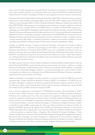 antes	mesmo	da	criação	do	programa,	um	grande	número	de	pesquisas	em	mudanças	e	variações	climáticas	já	
      vinha	sendo	realizadas	no	Brasil	e	no	Estado	de	São	Paulo,	com	o	apoio	da	FAPESP,	do	Conselho	Nacional	de	
      Desenvolvimento	Científico	e	Tecnológico	(CNPq)	e	de	outras	agências	de	fomento	nacionais	e	internacionais.	

      No	âmbito	da	Secretaria	do	Meio	Ambiente	do	Estado	de	São	Paulo	(SMA/SP)	os	efeitos	das	mudanças	climáticas	
      também	já	vêm	sendo	estudados	e	discutidos	há	algum	tempo.	Em	1995,	a	SMA	estabeleceu	para	o	Estado	de	São	
      Paulo,	por	meio	da	Resolução	SMA	nº	22/95,	o	Programa	Estadual	de	Mudanças	Climáticas	do	Estado	de	São	
      Paulo	(PROCLIMA).	Esse	programa	teve	sua	implementação	gradualmente	assumida	e	atualmente	coordenada	
      pelo	 Setor	 de	 Clima	 e	 Energia	 (TDSC)	 da	 CETESB.	 Dentre	 as	 atividades	 do	 PROCLIMA,	 destacam-se:	 a	
      colaboração	com	a	esfera	federal	na	divulgação	e	implementação	dos	acordos	internacionais;	a	execução	do	Inventário	
      Nacional	de	Emissão	de	Metano	gerado	por	Resíduos,	que	faz	parte	da	1º	Comunicação	Nacional,	coordenada	pelo	
      Ministério	de	Ciência	e	Tecnologia;	participação	e	representação	da	CETESB/SMA	nas	reuniões	referentes	às	
      Mudanças	Climáticas;	capacitação	de	pessoal	para	prestar	assessoria	necessária	para	auxiliar	a	sociedade	a	prevenir	
      a	emissão	de	gases	de	efeito	estufa;	e	a	realização	de	seminários	e	simpósios	para	apresentar	o	problema	e	discutir	
      tecnologias	que	possibilitem	a	redução	dos	gases	de	efeito	estufa,	em	especial	os	gerados	por	resíduos.

      Também	 em	 1995	 foi	 instituído	 o	 Programa	 Estadual	 de	 Prevenção	 a	 Destruição	 da	 Camada	 de	 Ozônio	
      (PROZONESP),	 visto	 a	 importância	 da	 participação	 de	 São	 Paulo	 no	 quadro	 nacional	 de	 consumo	 de	
      Substâncias	que	Destroem	a	Camada	de	Ozônio	(SDO),	bem	como	a	necessidade	de	coordenar	as	ações	no	
      Estado	na	consecução	das	metas	estabelecidas	pelo	Programa	Brasileiro	de	Eliminação	da	Produção	e	Consumo	
      das	SDO	e	o	estabelecimento	de	parcerias	com	os	atores	sociais	envolvidos.	Em	resumo,	o	objeto	deste	Programa	
      é	a	contribuição	do	Governo	do	Estado	de	São	Paulo,	através	de	sua	Secretaria	do	Meio	Ambiente,	à	prevenção	
      da	destruição	da	Camada	de	Ozônio.

      Em	2005,	o	governo	instituiu	o	Fórum	Paulista	de	Mudanças	Climáticas	Globais	e	Biodiversidade,	através	do	
      Decreto	Estadual	49.369/05,	o	qual	é	presidido	pelo	governador,	visando	conscientizar	e	mobilizar	a	sociedade	
      paulista	para	a	discussão	e	tomada	de	posição	sobre	o	fenômeno	das	mudanças	climáticas	globais,	a	necessidade	
      da	conservação	da	diversidade	biológica	do	planeta	e	a	promoção	da	sinergia	entre	as	duas	temáticas.	Dentre	
      seus	objetivos	está	colaborar	com	a	elaboração	de	uma	Política	Estadual	de	Mudanças	Climáticas,	ressaltando	a	
      importância	do	tema	para	o	Estado	de	São	Paulo.

      Dando	continuidade	às	ações	ligadas	às	mudanças	climáticas,	no	dia	9	de	novembro	de	2009,	foi	sancionada	
      pelo	governador	a	Política	Estadual	de	Mudanças	Climáticas	(PEMC),	Lei	Estadual	nº	13.798/09,	que	tem	
      por	objetivo	disciplinar	as	adaptações	necessárias	aos	impactos	derivados	das	mudanças	climáticas,	bem	como	
      contribuir	para	reduzir	a	concentração	dos	gases	de	efeito	estufa	na	atmosfera,	estabelecendo	a	redução	de	20%	
      das	emissões	de	CO2	até	2020,	com	base	nas	emissões	de	2005.	

      Com	o	intuito	de	regulamentar	a	Lei	Estadual	nº	13.798/2009,	foi	instituído	o	Decreto	Estadual	nº	55.947,	
      em	24	de	junho	de	2010.	O	decreto,	institui	a	criação	do	Comitê	Gestor	da	Política	Estadual	de	Mudanças	
      Climáticas,	sob	a	coordenação	da	Casa	Civil,	com	o	objetivo	de	acompanhar	a	elaboração	e	a	implementação	
      dos	planos	e	programas	instituídos	por	este	decreto;	institui	o	Conselho	Estadual	de	Mudanças	Climáticas,	de	
      caráter	consultivo,	com	a	finalidade	de	acompanhar	a	implantação	e	fiscalizar	a	execução	da	PEMC;	disciplina	
      a	Comunicação	Estadual,	a	Avaliação	Ambiental	Estratégica	e	o	Zoneamento	Ecológico-Econômico,	tratados	
      na	referida	Lei;	exige	da	SMA	a	apresentação	de	critérios	que	definam	indicadores	de	avaliação	dos	efeitos	da	
      aplicação	da	PEMC;	dispõem	de	um	capítulo	sobre	os	Padrões	de	Desempenho	Ambiental	e	as	Contratações	
      Públicas	Sustentáveis;	de	um	capítulo	sobre	o	Licenciamento	Ambiental	e	os	Padrões	de	Referência	de	Emissão;	
      e	 ainda	 são	 previstos	 os	 seguintes	 Planos	 e	 Programas:	 Plano	 Estadual	 de	 Inovação	 Tecnológica	 e	 Clima;	
      Programa	Estadual	de	Construção	Civil	Sustentável;	Plano	Estadual	de	Energia;	Plano	Estadual	de	Transporte	
      Sustentável;	 Plano	 Estratégico	 para	 Ações	 Emergenciais	 e	 Mapeamento	 de	 Áreas	 de	 Risco;	 Programa	 de	
      Educação	Ambiental	sobre	Mudanças	Climáticas;	Programa	de	Incentivo	Econômico	a	Prevenção	e	Adaptação	
      de	Mudanças	Climáticas	e	de	Crédito	e	de	Economia	Verde;	Programa	de	Remanescentes	Florestais.




174
 