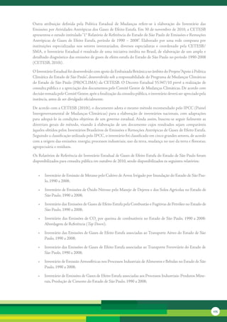 Outra	 atribuição	 definida	 pela	 Política	 Estadual	 de	 Mudanças	 refere-se	 à	 elaboração	 do	 Inventário	 das	
Emissões	por	Atividades	Antrópicas	dos	Gases	de	Efeito	Estufa.	Em	30	de	novembro	de	2010,	a	CETESB	
apresentou	o	estudo	intitulado	“1°	Relatório	de	Referência	do	Estado	de	São	Paulo	de	Emissões	e	Remoções	
Antrópicas	 de	 Gases	 de	 Efeito	 Estufa,	 período	 de	 1990	 –	 2008”.	 Elaborado	 por	 uma	 rede	 composta	 por	
instituições	 especializadas	 nos	 setores	 inventariados,	 diversos	 especialistas	 e	 coordenado	 pela	 CETESB/
SMA,	o	Inventário	Estadual	é	resultado	de	uma	iniciativa	inédita	no	Brasil,	de	elaboração	de	um	amplo	e	
detalhado	diagnóstico	das	emissões	de	gases	de	efeito	estufa	do	Estado	de	São	Paulo	no	período	1990-2008	
(CETESB,	2010i).	

O	Inventário	Estadual	foi	desenvolvido	com	apoio	da	Embaixada	Britânica	no	âmbito	do	Projeto	“Apoio	à	Política	
Climática	do	Estado	de	São	Paulo”,	desenvolvido	sob	a	responsabilidade	do	Programa	de	Mudanças	Climáticas	
do	Estado	de	São	Paulo	(PROCLIMA)	da	CETESB.	O	Decreto	Estadual	55.947/10	prevê	a	realização	de	
consulta	pública	e	a	apreciação	dos	documentos	pelo	Comitê	Gestor	de	Mudanças	Climáticas.	De	acordo	com	
decisão	tomada	pelo	Comitê	Gestor,	após	a	finalização	da	consulta	pública,	o	inventário	deverá	ser	apreciado	pela	
instância,	antes	de	ser	divulgado	oficialmente.

De	acordo	com	a	CETESB	(2010i),	o	documento	adota	o	mesmo	método	recomendado	pelo	IPCC	(Painel	
Intergovernamental	 de	 Mudanças	 Climáticas)	 para	 a	 elaboração	 de	 inventários	 nacionais,	 com	 adaptações	
para	adequá-lo	às	condições	objetivas	de	um	governo	estadual.	Ainda	assim,	buscou-se	seguir	fielmente	as	
diretrizes	 gerais	 do	 método,	 visando	 à	 elaboração	 de	 um	 documento	 cujos	 resultados	 sejam	 comparáveis	
àqueles	obtidos	pelos	Inventários	Brasileiros	de	Emissões	e	Remoções	Antrópicas	de	Gases	de	Efeito	Estufa.	
Seguindo	a	classificação	utilizada	pelo	IPCC,	o	inventário	foi	classificado	em	cinco	grandes	setores,	de	acordo	
com	a	origem	das	emissões:	energia;	processos	industriais;	uso	da	terra,	mudança	no	uso	da	terra	e	florestas;	
agropecuária	e	resíduos.

Os	Relatórios	de	Referência	do	Inventário	Estadual	de	Gases	de	Efeito	Estufa	do	Estado	de	São	Paulo	foram	
disponibilizados	para	consulta	pública	em	outubro	de	2010,	sendo	disponibilizados	os	seguintes	relatórios:


   •	 Inventário	de	Emissão	de	Metano	pelo	Cultivo	de	Arroz	Irrigado	por	Inundação	do	Estado	de	São	Pau-
      lo,	1990	a	2008;

   •	 Inventário	de	Emissões	de	Óxido	Nitroso	pelo	Manejo	de	Dejetos	e	dos	Solos	Agrícolas	no	Estado	de	
      São	Paulo,	1990	a	2008;

   •	 Inventário	das	Emissões	de	Gases	de	Efeito	Estufa	pela	Combustão	e	Fugitivas	de	Petróleo	no	Estado	de	
      São	Paulo,	1990	a	2008;

   •	 Inventário	das	Emissões	de	CO2	por	queima	de	combustíveis	no	Estado	de	São	Paulo,	1990	a	2008:	
      Abordagem	de	Referência	(Top Down);

   •	 Inventário	das	Emissões	de	Gases	de	Efeito	Estufa	associadas	ao	Transporte	Aéreo	do	Estado	de	São	
      Paulo,	1990	a	2008;

   •	 Inventário	das	Emissões	de	Gases	de	Efeito	Estufa	associadas	ao	Transporte	Ferroviário	do	Estado	de	
      São	Paulo,	1990	a	2008;

   •	 Inventário	de	Emissão	Atmosféricas	nos	Processos	Industriais	de	Alimentos	e	Bebidas	no	Estado	de	São	
      Paulo,	1990	a	2008;

   •	 Inventário	de	Emissões	de	Gases	de	Efeito	Estufa	associadas	aos	Processos	Industriais:	Produtos	Mine-
      rais,	Produção	de	Cimento	do	Estado	de	São	Paulo,	1990	a	2008;




                                                                                                                      175
 