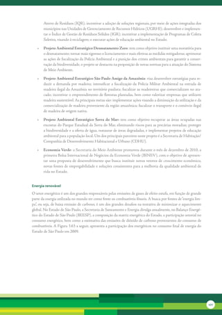 Aterro	de	Resíduos	(IQR);	incentivar	a	adoção	de	soluções	regionais,	por	meio	de	ações	integradas	dos	
       municípios	nas	Unidades	de	Gerenciamento	de	Recursos	Hídricos	(UGRHI);	desenvolver	e	implemen-
       tar	o	Índice	de	Gestão	de	Resíduos	Sólidos	(IGR);	incentivar	a	implementação	de	Programas	de	Coleta	
       Seletiva,	visando	à	reciclagem;	e	executar	ações	de	educação	ambiental	no	Estado.

   •	 Projeto Ambiental Estratégico Desmatamento Zero:	tem	como	objetivo	instituir	uma	moratória	para	
      o	desmatamento;	tornar	mais	rigoroso	o	licenciamento	e	mais	efetivas	as	medidas	mitigadoras;	aprimorar	
      as	ações	de	fiscalização	da	Polícia	Ambiental	e	a	punição	dos	crimes	ambientais	para	garantir	a	conser-
      vação	da	biodiversidade,	o	projeto	se	destacou	na	proposição	de	novas	normas	para	a	atuação	do	Sistema	
      de	Meio	Ambiente.	

   •	 Projeto Ambiental Estratégico São Paulo Amigo da Amazônia:	visa	desenvolver	estratégias	para	re-
      duzir	 a	 demanda	 por	 madeira;	 intensificar	 a	 fiscalização	 da	 Polícia	 Militar	Ambiental	 na	 entrada	 de	
      madeira	ilegal	da	Amazônia	no	território	paulista;	fiscalizar	as	madeireiras	que	comercializam	no	ata-
      cado;	incentivar	o	empreendimento	de	florestas	plantadas,	bem	como	valorizar	empresas	que	utilizem	
      madeira	sustentável.	As	principais	metas	são:	implementar	ações	visando	a	diminuição	da	utilização	e	da	
      comercialização	de	madeira	proveniente	da	região	amazônica;	fiscalizar	o	transporte	e	o	comércio	ilegal	
      de	madeira	de	origem	nativa.

   •	 Projeto Ambiental Estratégico Serra do Mar:	 tem	 como	 objetivo	 recuperar	 as	 áreas	 ocupadas	 nas	
      encostas	do	Parque	Estadual	da	Serra	do	Mar,	eliminando	riscos	para	as	precárias	moradias;	proteger	
      a	biodiversidade	e	a	oferta	de	água,	restaurar	de	áreas	degradadas,	e	implementar	projetos	de	educação	
      ambiental	para	a	população	local.	Um	dos	principais	parceiros	neste	projeto	é	a	Secretaria	de	Habitação/
      Companhia	de	Desenvolvimento	Habitacional	e	Urbano	(CDHU).	

   •	 Economia Verde:	a	Secretaria	do	Meio	Ambiente	promoveu	durante	o	mês	de	dezembro	de	2010,	a	
      primeira	Bolsa	Internacional	de	Negócios	da	Economia	Verde	(BINEV),	com	o	objetivo	de	apresen-
      tar	uma	proposta	de	desenvolvimento	que	busca	instituir	novos	vetores	de	crescimento	econômico,	
      novas	fontes	de	empregabilidade	e	soluções	consistentes	para	a	melhoria	da	qualidade	ambiental	de	
      vida	no	Estado.


energia renovável

O	setor	energético	é	um	dos	grandes	responsáveis	pelas	emissões	de	gases	de	efeito	estufa,	em	função	de	grande	
parte	da	energia	utilizada	no	mundo	ter	como	fonte	os	combustíveis	fósseis.	A	busca	por	fontes	de	“energia	lim-
pa”,	ou	seja,	de	baixa	emissão	de	carbono,	é	um	dos	grandes	desafios	na	tentativa	de	minimizar	o	aquecimento	
global.	No	Estado	de	São	Paulo,	a	Secretaria	de	Saneamento	e	Energia	divulga	anualmente,	no	Balanço	Energé-
tico	do	Estado	de	São	Paulo	(BEESP),	a	composição	da	matriz	energética	do	Estado,	a	participação	setorial	no	
consumo	energético,	bem	como	a	estimativa	das	emissões	de	dióxido	de	carbono	provenientes	do	consumo	de	
combustíveis.	A	Figura	3.63	a	seguir,	apresenta	a	participação	dos	energéticos	no	consumo	final	de	energia	do	
Estado	de	São	Paulo	em	2009.




                                                                                                                          177
 