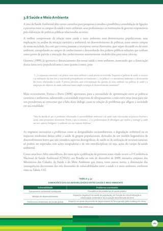 3.8 saúde e Meio ambiente
A	área	da	Saúde	Ambiental	abre	novos	caminhos	para	pesquisas	e	estudos	e	possibilita	a	consolidação	de	ligações	
e	parcerias	entre	os	campos	da	saúde	e	meio	ambiente,	seus	profissionais	e	as	instituições	de	governo	responsáveis	
pela	elaboração	de	políticas	públicas	relacionadas	ao	tema.

A	 melhor	 compreensão	 da	 relação	 entre	 saúde	 e	 meio	 ambiente,	 seus	 determinantes	 populacionais,	 suas	
implicações	na	análise	da	situação	sanitária	e	ambiental,	no	desenvolvimento	de	políticas,	entre	outros	campos	
da	nossa	sociedade,	fez	com	que	o	tema	passasse	a	incorporar	outras	dimensões,	quer	sejam	da	saúde	ou	do	meio	
ambiente,	extrapolando	os	campos	de	conhecimento	e	demandando	dos	poderes	públicos	soluções	que	tenham	
como	ponto	de	partida	a	interação	dos	conhecimentos	anteriormente	estabelecidos	para	estas	ciências.

Gouveia	(1999),	já	apontava	o	distanciamento	dos	temas	saúde	e	meio	ambiente,	mostrando	que	a	dissociação	
destas	áreas	seria	prejudicial	tanto	a	uma	quanto	à	outra,	pois:


          “(...) a separação conceitual, e até prática, entre meio ambiente e saúde precisa ser revertida. Enquanto as políticas de saúde, os recursos
         e as instituições da área têm se concentrado principalmente no tratamento (...) as políticas e os movimentos ambientais se distanciaram
         dos temas relacionados à saúde. É preciso, portanto, uma reincorporação das questões do meio ambiente nas políticas de saúde e a
         integração dos objetivos da saúde ambiental numa ampla estratégia de desenvolvimento sustentável.”


Mais	 recentemente,	 Freitas	 e	 Porto	 (2006)	 apontaram	 para	 a	 necessidade	 de	 aproximação	 entre	 as	 políticas	
sanitárias	e	ambientais,	salientando	a	necessidade	imperiosa	de	ultrapassarmos	a	cisão	entre	estas	áreas	para	não	
nos	prendermos	ao	retrocesso	que	a	falta	deste	diálogo	causa	na	solução	de	problemas	que	afligem	a	sociedade	
em	sua	totalidade:


         “Não há dúvida de que os problemas relacionados à sustentabilidade ambiental e de saúde estão relacionadas ao processo histórico e
         social, como procuramos demonstrar. Porém, o que se constata (...) é a predominância de abordagens que tendem a restringir a saúde
         aos seus aspectos biológicos e o ambiente aos seus aspectos biofísicos.”


As	 respostas	 necessárias	 a	 problemas	 como	 as	 desigualdades	 socioambientais,	 a	 degradação	 ambiental	 ou	 os	
impactos	resultantes	destas	sobre	a	saúde	de	grupos	populacionais,	derivados	de	um	modelo	hegemônico	de	
desenvolvimento	lesivo	que	não	considera	aspectos	demográficos,	de	saúde	ou	de	utilização	de	recursos	naturais,	
só	 podem	 ser	 superadas	 com	 ações	 integradoras	 e	 de	 viés	 interdisciplinar,	 ou	 seja,	 ações	 do	 campo	 da	 saúde	
ambiental.	

Como	uma	boa	e	feliz	coincidência,	dez	anos	após	a	publicação	do	primeiro	texto	citado	ocorre	a	1ª	Conferência	
Nacional	 de	 Saúde	 Ambiental	 (CNSA),	 em	 Brasília	 no	 mês	 de	 dezembro	 de	 2009,	 iniciativa	 conjunta	 dos	
Ministérios	 das	 Cidades,	 da	 Saúde	 e	 do	 Meio	 Ambiente	 que	 visava,	 entre	 outras	 metas,	 a	 diminuição	 das	
consequências	decorrentes	das	três	dimensões	de	vulnerabilidades	entre	a	saúde	e	o	meio	ambiente,	conforme	
visto	na	Tabela	3.52.

                                                                 tabela 3. 52
                           diMensões das vulnerabilidades entre saúde e Meio aMbiente

              vulnerabilidade                                                         Problemas acarretados
     Saneamento ambiental inadequado                                        Prevalência de problemas de saúde pública
                                                          Impactos negativos na saúde da população, em função da industrialização e
        Modelo de desenvolvimento
                                                                 urbanização acelerada e da ocupação desordenada da terra
   Fenômenos ambientais de escala global            Impacto na saúde decorrente do aquecimento da Terra gerado pela mudança do clima

                                                                Fonte: CNSA (2010)




                                                                                                                                                         181
 