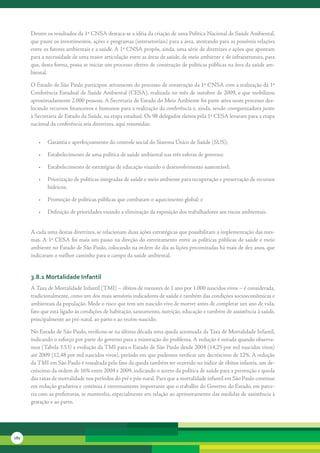 Dentre	os	resultados	da	1ª	CNSA	destaca-se	a	idéia	da	criação	de	uma	Política	Nacional	de	Saúde	Ambiental,	
      que	paute	os	investimentos,	ações	e	programas	(intersetoriais)	para	a	área,	atentando	para	as	possíveis	relações	
      entre	os	fatores	ambientais	e	a	saúde.	A	1ª	CNSA	propôs,	ainda,	uma	série	de	diretrizes	e	ações	que	apontam	
      para	a	necessidade	de	uma	maior	articulação	entre	as	áreas	de	saúde,	de	meio	ambiente	e	de	infraestrutura,	para	
      que,	desta	forma,	possa	se	iniciar	um	processo	efetivo	de	construção	de	políticas	públicas	na	área	da	saúde	am-
      biental.	

      O	Estado	de	São	Paulo	participou	ativamente	do	processo	de	construção	da	1ª	CNSA	com	a	realização	da	1ª	
      Conferência	Estadual	de	Saúde	Ambiental	(CESA),	realizada	no	mês	de	outubro	de	2009,	e	que	mobilizou	
      aproximadamente	2.000	pessoas.	A	Secretaria	de	Estado	do	Meio	Ambiente	foi	parte	ativa	neste	processo	des-
      locando	recursos	financeiros	e	humanos	para	a	realização	da	conferência	e,	ainda,	sendo	coorganizadora	junto	
      à	Secretaria	de	Estado	da	Saúde,	na	etapa	estadual.	Os	98	delegados	eleitos	pela	1ª	CESA	levaram	para	a	etapa	
      nacional	da	conferência	seis	diretrizes,	aqui	resumidas:


         •	 Garantia	e	aperfeiçoamento	do	controle	social	do	Sistema	Único	de	Saúde	(SUS);	

         •	 Estabelecimento	de	uma	política	de	saúde	ambiental	nas	três	esferas	de	governo;	

         •	 Estabelecimento	de	estratégias	de	educação	visando	o	desenvolvimento	sustentável;	

         •	 Priorização	de	políticas	integradas	de	saúde	e	meio	ambiente	para	recuperação	e	preservação	de	recursos	
            hídricos;

         •	 Promoção	de	políticas	públicas	que	combatam	o	aquecimento	global;	e

         •	 Definição	de	prioridades	visando	a	eliminação	da	exposição	dos	trabalhadores	aos	riscos	ambientais.


      A	cada	uma	destas	diretrizes,	se	relacionam	duas	ações	estratégicas	que	possibilitam	a	implementação	das	mes-
      mas.	A	1ª	CESA	foi	mais	um	passo	na	direção	do	estreitamento	entre	as	políticas	públicas	de	saúde	e	meio	
      ambiente	no	Estado	de	São	Paulo,	colocando	na	ordem	do	dia	as	lições	preconizadas	há	mais	de	dez	anos,	que	
      indicavam	o	melhor	caminho	para	o	campo	da	saúde	ambiental.


      3.8.1 Mortalidade infantil
      A	Taxa	de	Mortalidade	Infantil	(TMI)	–	óbitos	de	menores	de	1	ano	por	1.000	nascidos	vivos	–	é	considerada,	
      tradicionalmente,	como	um	dos	mais	sensíveis	indicadores	de	saúde	e	também	das	condições	socioeconômicas	e	
      ambientais	da	população.	Mede	o	risco	que	tem	um	nascido	vivo	de	morrer	antes	de	completar	um	ano	de	vida,	
      fato	que	está	ligado	às	condições	de	habitação,	saneamento,	nutrição,	educação	e	também	de	assistência	à	saúde,	
      principalmente	ao	pré-natal,	ao	parto	e	ao	recém-nascido.	

      No	Estado	de	São	Paulo,	verificou-se	na	última	década	uma	queda	acentuada	da	Taxa	de	Mortalidade	Infantil,	
      indicando	o	esforço	por	parte	do	governo	para	a	minoração	do	problema.	A	redução	é	notada	quando	observa-
      mos	(Tabela	3.53)	a	evolução	da	TMI	para	o	Estado	de	São	Paulo	desde	2004	(14,25	por	mil	nascidos	vivos)	
      até	2009	(12,48	por	mil	nascidos	vivos),	período	em	que	pudemos	verificar	um	decréscimo	de	12%.	A	redução	
      da	TMI	em	São	Paulo	é	ressaltada	pelo	fato	da	queda	também	ter	ocorrido	no	índice	de	óbitos	infantis,	um	de-
      créscimo	da	ordem	de	16%	entre	2004	e	2009,	indicando	o	acerto	da	política	de	saúde	para	a	prevenção	e	queda	
      das	taxas	de	mortalidade	nos	períodos	do	pré	e	pós-natal.	Para	que	a	mortalidade	infantil	em	São	Paulo	continue	
      em	redução	gradativa	e	contínua	é	extremamente	importante	que	o	trabalho	do	Governo	do	Estado,	em	parce-
      ria	com	as	prefeituras,	se	mantenha,	especialmente	em	relação	ao	aprimoramento	das	medidas	de	assistência	à	
      gestação	e	ao	parto.




182
 