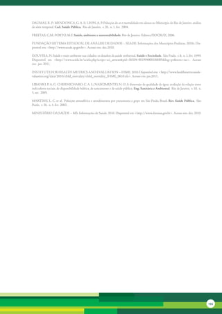 DAUMAS,	R.	P;	MENDONCA,	G.	A.	S;	LEON,	A.	P.	Poluição	do	ar	e	mortalidade	em	idosos	no	Município	do	Rio	de	Janeiro:	análise	
de	série	temporal.	Cad. Saúde Pública, 	Rio	de	Janeiro, 	v.	20, 	n.	1, fev. 	2004.

FREITAS,	C.M;	PORTO,	M.F.	Saúde, ambiente e sustentabilidade.	Rio	de	Janeiro:	Editora	FIOCRUZ,	2006.

FUNDAÇÃO	SISTEMA	ESTADUAL	DE	ANÁLISE	DE	DADOS	–	SEADE.	Informações	dos	Municípios	Paulistas.	2010c.	Dis-
ponível	em:	<http://www.seade.sp.gov.br>.	Acesso	em:	dez.2010.

GOUVEIA,	N.	Saúde	e	meio	ambiente	nas	cidades:	os	desafios	da	saúde	ambiental. Saúde e Sociedade. 	São	Paulo, 	v.	8, 	n.	1, fev. 	1999.	
Disponível	 em	 <http://www.scielo.br/scielo.php?script=sci_arttext&pid=S0104-901999000100005&lng=pt&nrm=iso>.	 Acesso	
em: 	jan. 2011.

INSTITUTE	FOR	HEALTH	METRICS	AND	EVALUATION	–	IHME.	2010.	Disponível	em:	<http://www.healthmetricsande-
valuation.org/data/2010/child_mortality/child_mortality_IHME_0610.xls>.	Acesso	em:	jan.2011.

LIBANIO,	P.	A.	C;	CHERNICHARO,	C.	A.	L;	NASCIMENTO,	N.	O.	A	dimensão	da	qualidade	de	água:	avaliação	da	relação	entre	
indicadores	sociais,	de	disponibilidade	hídrica,	de	saneamento	e	de	saúde	pública.	Eng. Sanitária e Ambiental. 	Rio	de	Janeiro, 	v.	10, 	n.	
3, set. 	2005.	

MARTINS,	L.	C.	et	al	.	Poluição	atmosférica	e	atendimentos	por	pneumonia	e	gripe	em	São	Paulo,	Brasil.	Rev. Saúde Pública, 	São	
Paulo, 	v.	36, 	n.	1, fev. 	2002	.	 

MINISTÉRIO	DA	SAÚDE	–	MS.	Informações	de	Saúde.	2010.	Disponível	em	<http://www.datasus.gov.br>.	Acesso	em:	dez.	2010.




                                                                                                                                               193
 