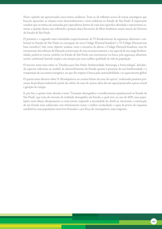 Neste	capítulo	são	apresentados	cinco	textos	analíticos.	Trata-se	de	reflexões	acerca	de	temas	estratégicos	que	
buscam	apre	 nder	as	relações	entre	desenvolvimento	e	meio	ambiente	no	Estado	de	São	Paulo.	É	importante	
             e
ressaltar	que	os	textos	são	assinados	por	especialistas	dentro	de	cada	área	específica	abordada	e	representam	so-
mente	a	opinião	destes,	não	refletindo	a	posição	desta	Secretaria	do	Meio	Ambiente,	muito	menos	do	Governo	
do	Estado	de	São	Paulo.

O	primeiro	e	o	segundo	texto	intitulados	respectivamente	de	“O	fortalecimento	da	segurança	alimentar	e	am-
biental	no	Estado	de	São	Paulo	na	concepção	do	novo	Código	Florestal	brasileiro”	e	“O	Código	Florestal	tem	
base	científica?”,	têm	como	objetivo	analisar	como	a	iniciativa	de	alterar	o	Código	Florestal	brasileiro,	uma	lei	
estruturante	dos	esforços	do	País	pela	conservação	de	seus	recursos	naturais,	e	em	especial	de	sua	mega	biodiver-
sidade,	poderá	se	tornar,	também	no	Estado	de	São	Paulo,	um	instrumento	na	busca	pela	segurança	alimentar,	
social	e	ambiental,	fazendo	ampla	a	sua	atuação	por	uma	melhor	qualidade	da	vida	da	população.	

O	terceiro	texto	trata	sobre	os	“Desafios	para	São	Paulo:	biodiversidade,	bioenergia	e	biotecnologia”,	abordan-
do	aspectos	referentes	ao	modelo	de	desenvolvimento	do	Estado	quanto	à	proteção	de	sua	biodiversidade	e	à	
composição	de	sua	matriz	energética,	no	que	diz	respeito	à	busca	pela	sustentabilidade	e	ao	aquecimento	global.

O	quarto	texto	discorre	sobre	“A	Alcoolquímica	no	cenário	futuro	da	cana-de-açúcar”,	analisando	possíveis	pro-
cessos	de	produção	industrial	a	partir	do	cultivo	da	cana-de-açúcar,	além	dos	até	aqui	já	praticados	açúcar,	etanol	
e	geração	de	energia.

E,	por	fim,	o	quinto	texto	aborda	o	tema	“Transição	demográfica	e	envelhecimento	populacional	no	Estado	de	
São	Paulo”,	que	trata	da	inversão	da	realidade	demográfica	do	Estado,	o	qual	verá,	no	ano	de	2025,	suas	popu-
lações	mais	idosas	ultrapassarem	as	mais	jovens,	impondo	a	necessidade	de,	desde	já,	iniciarmos	a	construção	
de	um	Estado	mais	sofisticado,	com	infinitamente	maior	e	melhor	escolaridade	e	capaz	de	prover	de	respostas	
satisfatórias	suas	populações	mais	bem	formadas	e,	por	força	de	consequência,	mais	exigentes.	




                                                                                                                       197
 