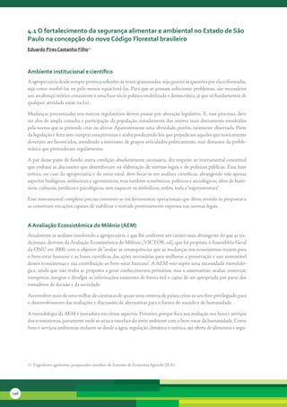 4.1 o fortalecimento da segurança alimentar e ambiental no estado de são
      Paulo na concepção do novo código Florestal brasileiro
      eduardo Pires castanho Filho11



      ambiente institucional e científico
      A	agropecuária	desde	sempre	provoca	reflexões	às	vezes	apaixonadas,	seja	quanto	às	questões	por	ela	enfrentadas,	
      seja	como	resolvê-las	ou	pelo	menos	equacioná-las.	Para	que	se	possam	solucionar	problemas,	são	necessários	
      um	arcabouço	teórico	consistente	e	uma	base	sócio	política	estabilizada	e	democrática,	já	que	os	fundamentos	de	
      qualquer	atividade	estão	na	Lei.	

      Mudanças	preconizadas	nos	marcos	regulatórios	devem	passar	por	alteração	legislativa.	E,	esse	processo,	deve	
      ser	alvo	de	ampla	consulta	e	participação	da	população,	notadamente	dos	setores	mais	diretamente	envolvidos	
      pela	norma	que	se	pretende	criar	ou	alterar.	Aparentemente	uma	obviedade,	porém,	raramente	observada.	Parte	
      da	legislação	é	feita	sem	cumprir	essa	premissa	e	acaba	produzindo	leis	que	prejudicam	aqueles	que	teoricamente	
      deveriam	ser	favorecidos,	atendendo	a	interesses	de	grupos	articulados	politicamente,	mas	distantes	da	proble-
      mática	que	pretenderam	regulamentar.

      A	par	desse	pano	de	fundo,	outra	condição	absolutamente	necessária,	diz	respeito	ao	instrumental	conceitual	
      que	embasa	as	discussões	que	desembocam	na	elaboração	de	normas	legais	e	de	políticas	públicas.	Essa	base	
      teórica,	no	caso	da	agropecuária	e	do	meio	rural,	deve	focar-se	em	análises	científicas,	abrangendo	não	apenas	
      aspectos	biológicos,	ambientais	e	agronômicos,	mas	também	econômicos,	políticos	e	sociológicos,	além	de	histó-
      ricos,	culturais,	jurídicos	e	psicológicos,	sem	esquecer	os	simbólicos,	enfim,	toda	a	“superestrutura”.

      Esse	instrumental	complexo	precisa	converter-se	em	ferramentas	operacionais	que	dêem	sentido	às	propostas	e	
      as	convertam	em	ações	capazes	de	viabilizar	a	vontade	pretensamente	expressa	nas	normas	legais.	


      a avaliação ecossistêmica do Milênio (aeM)
      Atualmente	as	análises	envolvendo	a	agropecuária,	e	que	lhe	conferem	um	caráter	mais	abrangente	do	que	as	tra-
      dicionais,	derivam	da	Avaliação	Ecossistêmica	do	Milênio	(VICTOR,	sd),	que	foi	proposta	à	Assembléia	Geral	
      da	ONU	em	2000,	com	o	objetivo	de	“avaliar	as	consequências	que	as	mudanças	nos	ecossistemas	trazem	para	
      o	bem-estar	humano	e	as	bases	científicas	das	ações	necessárias	para	melhorar	a	preservação	e	uso	sustentável	
      desses	ecossistemas	e	sua	contribuição	ao	bem-estar	humano”.	A	AEM	veio	suprir	uma	necessidade	metodoló-
      gica,	ainda	que	não	tenha	se	proposto	a	gerar	conhecimentos	primários,	mas	a	sistematizar,	avaliar,	sintetizar,	
      interpretar,	integrar	e	divulgar	as	informações	existentes	de	forma	útil	e	capaz	de	ser	apropriada	por	parte	dos	
      tomadores	de	decisão	e	da	sociedade.

      Ao	envolver	mais	de	uma	milhar	de	cientistas	de	quase	uma	centena	de	países	criou-se	um	foro	privilegiado	para	
      o	desenvolvimento	das	avaliações	e	discussões	de	alternativas	para	o	futuro	do	mundo	e	de	humanidade.	

      A	metodologia	da	AEM	é	inovadora	em	vários	aspectos.	Primeiro,	porque	foca	sua	avaliação	nos	bens	e	serviços	
      dos	ecossistemas,	justamente	onde	se	situa	a	interface	do	meio	ambiente	com	o	bem-estar	da	humanidade.	Como	
      bens	e	serviços	ambientais	incluem-se	desde	a	água,	regulação	climática	e	estética,	até	oferta	de	alimentos	e	segu-




      11		Engenheiro	agrônomo,	pesquisador	científico	do	Instituto	de	Economia	Agrícola	(IEA).




198
 