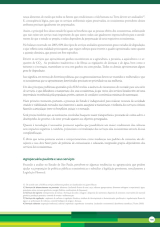 rança	alimentar,	de	modo	que	todos	os	fatores	que	condicionam	a	vida	humana	na	Terra	devem	ser	analisados12.	
E,	conseqüência	lógica,	para	que	os	serviços	ambientais	sejam	preservados,	os	ecossistemas	provedores	desses	
atributos	precisam	igualmente	ser	perpetuados.

Assim,	o	principal	foco	desse	estudo	foi	quais	os	benefícios	que	as	pessoas	obtêm	dos	ecossistemas,	enfatizando	
que	não	existe	um	serviço	mais	importante	do	que	outro:	todos	são	igualmente	imprescindíveis	para	o	atendi-
mento	do	que	o	estudo	se	propôs,	e	todos	dependem	da	perpetuação	de	seus	respectivos	ecossistemas.

No	balanço	encerrado	em	2005,	60%	dos	tipos	de	serviços	avaliados	apresentaram	graus	variados	de	degradação,	
o	que	refletiu	uma	realidade	preocupante,	que	requer	esforços	para	reverter	o	quadro	apresentado,	tanto	quanto	
a	questão	climática,	que	possui	um	foro	específico.

Dentre	os	serviços	que	apresentaram	ganhos	encontravam-se	a	agricultura,	a	pecuária,	a	aquicultura	e	o	se-
questro	 de	 CO2.	 	As	 produções	 madeireiras	 e	 de	 fibras;	 as	 regulações	 de	 doenças	 e	 de	 água,	 bem	 como	 o	
turismo	e	a	recreação,	mantinham-se	ora	com	ganhos	ora	com	perdas.	Todos	os	demais	apresentavam	algum	
grau	de	degradação.

Isso	significa,	em	termos	de	diretrizes	políticas,	que	os	agroecossistemas	devem	ser	mantidos	e	melhorados	e	que	
os	ecossistemas	que	se	apresentaram	deteriorados	precisam	ter	prioridade	na	sua	melhoria.	

Um	dos	principais	problemas	apontados	pela	AEM	revelou	a	ausência	de	mecanismos	de	mercado	para	uma	série	
de	serviços,	o	que	dificultava	a	manutenção	dos	seus	ecossistemas,	já	que	vários	dos	serviços	listados	têm	até	uma	
importância	reconhecida	pela	população,	porém,	carecem	de	condições	econômicas	mínimas	de	sustentação.

Num	primeiro	momento,	portanto,	a	presença	do	Estado	é	indispensável	para	realocar	recursos	da	sociedade	
criando	e	viabilizando	mercados	não	existentes	e,	assim,	assegurar	a	manutenção	e	melhoria	dos	serviços	comuns	
fazendo	a	articulação	entre	os	benefícios	sociais	e	o	mercado.

Será	preciso	também	que	as	instituições	envolvidas	busquem	maior	transparência	e	prestação	de	contas	sobre	o	
desempenho	do	governo	e	do	setor	privado	quanto	aos	objetivos	perseguidos.	

Quanto	à	tecnologia,	é	necessário	promover	aquelas	que	possibilitem	um	maior	rendimento	das	culturas	
sem	impactos	negativos	e,	também,	promovam	a	revitalização	dos	serviços	dos	ecossistemas	através	da	sua	
complexificação.	

É	óbvio	que	novas	posturas	sociais	e	comportamentais,	como	mudanças	nos	padrões	de	consumo,	são	de-
sejáveis	e	isso	deve	fazer	parte	de	políticas	de	comunicação	e	educação,	integrando	grupos	dependentes	dos	
serviços	dos	ecossistemas.	



agropecuária paulista e seus serviços
Focando	 a	 análise	 no	 Estado	 de	 São	 Paulo,	 percebem-se	 algumas	 tendências	 na	 agropecuária	 que	 podem	
ajudar	na	proposição	de	políticas	públicas	ecossistêmicas	e	subsidiar	a	legislação	pertinente,	notadamente	a	
Legislação	Florestal.



12		De	acordo	com	a	AEM	os	serviços	ambientais	podem	ser	classificados	em	quatro	blocos:	
1) Serviços de abastecimento ou provisão:	alimentar	(incluindo	frutos	do	mar,	caça,	culturas	agropecuárias,	alimentos	selvagens	e	especiarias);	água;	
princípios	ativos,	recursos	genéticos;	energia	(hídrica,	combustíveis	de	biomassa).	
2) Serviços de suporte:	intemperismo	de	rochas	e	formação	de	solos;	ciclagem	e	dispersão	de	nutrientes;	dispersão	de	sementes;	reservatório	de	material	
genético;	produção	primária;	controle	de	erosão	e	sedimentação.
3) Serviços de regulação	:	seqüestro	de	carbono	e	regulação	climática;	resíduos	de	decomposição	e	desintoxicação;	purificação	e	regularização	fluxos	de	
água	e	ar;	polinização	de	culturas;	controle	biológico	de	pragas	e	doenças.	
4) Serviços culturais:	inspiração	intelectual,	cultural	e	espiritual;		experiências		recreativas		(incluindo	o	ecoturismo);	descobertas	científicas.	(Victor,	2010).




                                                                                                                                                                       199
 