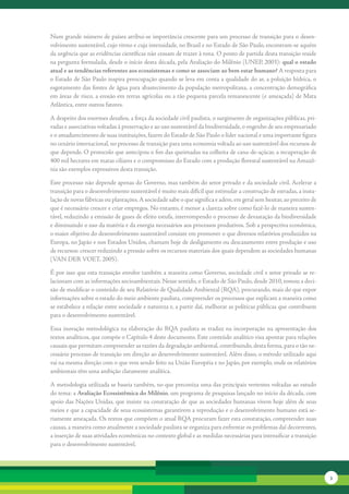 Num	grande	número	de	países	atribui-se	importância	crescente	para	um	processo	de	transição	para	o	desen-
volvimento	sustentável,	cujo	ritmo	e	cuja	intensidade,	no	Brasil	e	no	Estado	de	São	Paulo,	encontram-se	aquém	
da	urgência	que	as	evidências	científicas	não	cessam	de	trazer	à	tona.	O	ponto	de	partida	desta	transição	reside	
na	pergunta	formulada,	desde	o	início	desta	década,	pela	Avaliação	do	Milênio	(UNEP,	2003):	qual o estado
atual e as tendências referentes aos ecossistemas e como se associam ao bem estar humano? A	resposta	para	
o	Estado	de	São	Paulo	inspira	preocupação	quando	se	leva	em	conta	a	qualidade	do	ar,	a	poluição	hídrica,	o	
esgotamento	das	fontes	de	água	para	abastecimento	da	população	metropolitana,	a	concentração	demográfica	
em	áreas	de	risco,	a	erosão	em	terras	agrícolas	ou	a	tão	pequena	parcela	remanescente	(e	ameaçada)	de	Mata	
Atlântica,	entre	outros	fatores.	

A	despeito	dos	enormes	desafios,	a	força	da	sociedade	civil	paulista,	o	surgimento	de	organizações	públicas,	pri-
vadas	e	associativas	voltadas	à	preservação	e	ao	uso	sustentável	da	biodiversidade,	o	engenho	de	seu	empre	 ariado	
                                                                                                          s
e	o	amadurecimento	de	suas	instituições,	fazem	do	Estado	de	São	Paulo	o	líder	nacional	e	uma	impor	 ante	figura	
                                                                                                       t
no	cenário	internacional,	no	processo	de	transição	para	uma	economia	voltada	ao	uso	sustentável	dos	recursos	de	
que	depende.	O	protocolo	que	antecipou	o	fim	das	queimadas	na	colheita	de	cana-de-açúcar,	a	recuperação	de	
400	mil	hectares	em	matas	ciliares	e	o	compromisso	do	Estado	com	a	produção	florestal	sus	 entável	na	Amazô-
                                                                                              t
nia	são	exemplos	expressivos	desta	transição.	

Este	processo	não	depende	apenas	do	Governo,	mas	também	do	setor	privado	e	da	sociedade	civil.	Acelerar	a	
transição	para	o	desenvolvimento	sustentável	é	muito	mais	difícil	que	estimular	a	construção	de	estradas,	a	insta-
lação	de	novas	fábricas	ou	plantações.	A	sociedade	sabe	o	que	significa	e	adere,	em	geral	sem	hesitar,	ao	preceito	de	
que	é	necessário	crescer	e	criar	empregos.	No	entanto,	é	menor	a	clareza	sobre	como	fazê-lo	de	maneira	susten-
tável,	reduzindo	a	emissão	de	gases	de	efeito	estufa,	interrompendo	o	processo	de	devastação	da	biodiversidade	
e	diminuindo	o	uso	da	matéria	e	da	energia	necessários	aos	processos	produtivos.	Sob	a	perspectiva	econômica,	
o	maior	objetivo	do	desenvolvimento	sustentável	consiste	em	promover	o	que	diversos	relatórios	produzidos	na	
Europa,	no	Japão	e	nos	Estados	Unidos,	chamam	hoje	de	desligamento	ou	descasamento	entre	produção	e	uso	
de	recursos:	crescer	reduzindo	a	pressão	sobre	os	recursos	materiais	dos	quais	dependem	as	sociedades	humanas	
(VAN	DER	VOET,	2005).	

É	por	isso	que	esta	transição	envolve	também	a	maneira	como	Governo,	sociedade	civil	e	setor	privado	se	re-
lacionam	com	as	informações	socioambientais.	Nesse	sentido,	o	Estado	de	São	Paulo,	desde	2010,	tomou	a	deci-
são	de	modificar	o	conteúdo	de	seu	Relatório	de	Qualidade	Ambiental	(RQA),	procurando,	mais	do	que	expor	
informações	sobre	o	estado	do	meio	ambiente	paulista,	compreender	os	processos	que	explicam	a	maneira	como	
se	estabelece	a	relação	entre	sociedade	e	natureza	e,	a	partir	daí,	melhorar	as	políticas	públicas	que	contribuem	
para	o	desenvolvimento	sustentável.

Essa	 inovação	 metodológica	 na	 elaboração	 do	 RQA	 paulista	 se	 traduz	 na	 incorporação	 na	 apresentação	 dos	
textos	analíticos,	que	compõe	o	Capítulo	4	deste	documento.	Este	conteúdo	analítico	visa	apontar	para	relações	
causais	que	permitam	compreender	as	razões	da	degradação	ambiental,	contribuindo,	desta	forma,	para	o	tão	ne-
cessário	processo	de	transição	em	direção	ao	desenvolvimento	sustentável.	Além	disso,	o	método	utilizado	aqui	
vai	na	mesma	direção	com	o	que	vem	sendo	feito	na	União	Européia	e	no	Japão,	por	exemplo,	onde	os	relatórios	
ambientais	têm	uma	ambição	claramente	analítica.	

A	metodologia	utilizada	se	baseia	também,	no	que	preconiza	uma	das	principais	vertentes	voltadas	ao	estudo	
do	tema:	a	Avaliação Ecossistêmica do Milênio,	um	programa	de	pesquisas	lançado	no	início	da	década,	com	
apoio	das	Nações	Unidas,	que	insiste	na	constatação	de	que	as	sociedades	humanas	vivem	hoje	além	de	seus	
meios	e	que	a	capacidade	de	seus	ecos	 istemas	garantirem	a	reprodução	e	o	desenvolvimento	humano	está	se-
                                      s
riamente	ameaçada.	Os	textos	que	compõem	o	atual	RQA	procuram	fazer	esta	constatação,	compreender	suas	
causas,	a	maneira	como	atualmente	a	sociedade	paulista	se	organiza	para	enfrentar	os	problemas	daí	decorrentes,	
a	inserção	de	suas	atividades	econômicas	no	contexto	global	e	as	medidas	necessárias	para	intensificar	a	transição	
para	o	desenvol	 imento	sustentável.	
                v




                                                                                                                         3
 
