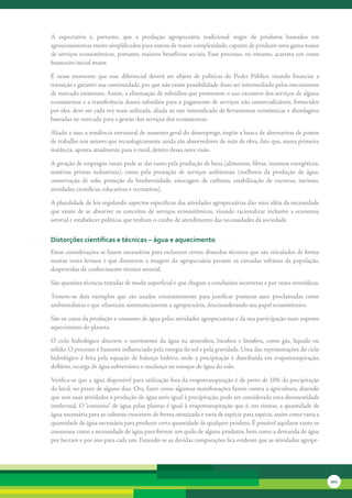 A	 expectativa	 é,	 portanto,	 que	 a	 produção	 agropecuária	 tradicional	 migre	 de	 produtos	 baseados	 em	
agroecossistemas	muito	simplificados	para	outros	de	maior	complexidade,	capazes	de	produzir	uma	gama	maior	
de	serviços	ecossistêmicos,	portanto,	maiores	benefícios	sociais.	Esse	processo,	no	entanto,	acarreta	um	custo	
financeiro	inicial	maior.	

É	 nesse	 momento	 que	 esse	 diferencial	 deverá	 ser	 objeto	 de	 políticas	 do	 Poder	 Público	 visando	 financiar	 a	
transição	e	garantir	sua	continuidade,	por	que	não	existe	possibilidade	disso	ser	intermediado	pelos	mecanismos	
de	mercado	existentes.	Assim,	a	eliminação	de	subsídios	que	promovem	o	uso	excessivo	dos	serviços	de	alguns	
ecossistemas	e	a	transferência	desses	subsídios	para	o	pagamento	de	serviços	não	comercializáveis,	fornecidos	
por	eles,	deve	ser	cada	vez	mais	utilizada,	aliada	ao	uso	intensificado	de	ferramentas	econômicas	e	abordagens	
baseadas	no	mercado	para	a	gestão	dos	serviços	dos	ecossistemas.	

Aliado	a	isso,	a	tendência	estrutural	de	aumento	geral	do	desemprego,	impõe	a	busca	de	alternativas	de	postos	
de	trabalho	nos	setores	que	tecnologicamente	ainda	são	absorvedores	de	mão	de	obra,	fato	que,	numa	primeira	
instância,	aponta	atualmente	para	o	rural,	dentro	dessa	nova	visão.	

A	geração	de	empregos	rurais	pode	se	dar	tanto	pela	produção	de	bens	(alimentos,	fibras,	insumos	energéticos,	
matérias	 primas	 industriais),	 como	 pela	 prestação	 de	 serviços	 ambientais	 (melhoria	 da	 produção	 de	 água,	
conservação	 de	 solo,	 proteção	 da	 biodiversidade,	 estocagem	 de	 carbono,	 estabilização	 de	 encostas,	 turismo,	
atividades	científicas,	educativas	e	recreativas).

A	pluralidade	de	leis	regulando	aspectos	específicos	das	atividades	agropecuárias	dão	uma	idéia	da	necessidade	
que	 existe	 de	 se	 absorver	 os	 conceitos	 de	 serviços	 ecossistêmicos,	 visando	 racionalizar	 inclusive	 a	 economia	
setorial	e	estabelecer	políticas	que	tenham	o	cunho	de	atendimento	das	necessidades	da	sociedade.


distorções científicas e técnicas – água e aquecimento
Estas	considerações	se	fazem	necessárias	para	esclarecer	certos	absurdos	técnicos	que	são	veiculados	de	forma	
muitas	 vezes	 leviana	 e	 que	 distorcem	 a	 imagem	 da	 agropecuária	 perante	 as	 camadas	 urbanas	 da	 população,	
desprovidas	de	conhecimento	técnico	setorial.

São	questões	técnicas	tratadas	de	modo	superficial	e	que	chegam	a	conclusões	incorretas	e	por	vezes	inverídicas.

Tomem-se	 dois	 exemplos	 que	 são	 usados	 constantemente	 para	 justificar	 posturas	 auto	 proclamadas	 como	
ambientalistas	e	que	vilanizam	sistematicamente	a	agropecuária,	desconsiderando	seu	papel	ecossistêmico.

São	os	casos	da	produção	e	consumo	de	água	pelas	atividades	agropecuárias	e	da	sua	participação	num	suposto	
aquecimento	do	planeta.

O	 ciclo	 hidrológico	 descreve	 o	 movimento	 da	 água	 na	 atmosfera,	 biosfera	 e	 litosfera,	 como	 gás,	 líquido	 ou	
sólido.	O	processo	é	bastante	influenciado	pela	energia	do	sol	e	pela	gravidade.	Uma	das	representações	do	ciclo	
hidrológico	 é	 feita	 pela	 equação	 de	 balanço	 hídrico,	 onde	 a	 precipitação	 é	 distribuída	 em	 evapotranspiração,	
deflúvio,	recarga	de	água	subterrânea	e	mudança	no	estoque	de	água	do	solo.

Verifica-se	que	a	água	disponível	para	utilização	fora	da	evapotranspiração	é	de	perto	de	10%	da	precipitação	
do	local,	no	prazo	de	alguns	dias.	Ora,	fazer	como	algumas	manifestações	fazem	contra	a	agricultura,	dizendo	
que	sem	suas	atividades	a	produção	de	água	seria	igual	à	precipitação,	pode	ser	considerada	uma	desonestidade	
intelectual.	O	“consumo”	de	água	pelas	plantas	é	igual	à	evapotranspiração	que	é,	em	síntese,	a	quantidade	de	
água	necessária	para	as	culturas	crescerem	de	forma	otimizada	e	varia	de	espécie	para	espécie,	assim	como	varia	a	
quantidade	de	água	necessária	para	produzir	certa	quantidade	de	qualquer	produto.	É	possível	aquilatar	tanto	os	
consumos	como	a	necessidade	de	água	para	formar	um	quilo	de	alguns	produtos,	bem	como	a	demanda	de	água	
por	hectare	e	por	ano	para	cada	um.	Fazendo-se	as	devidas	comparações	fica	evidente	que	as	atividades	agrope-




                                                                                                                              201
 
