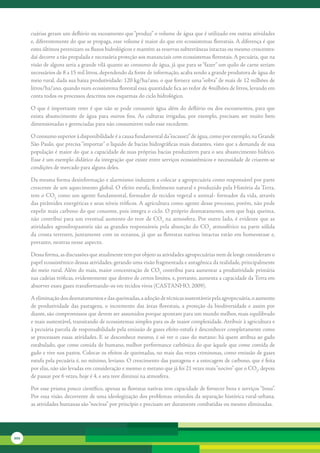 cuárias	geram	um	deflúvio	ou	escoamento	que	“produz”	o	volume	de	água	que	é	utilizado	em	outras	atividades	
      e,	diferentemente	do	que	se	propaga,	esse	volume	é	maior	do	que	em	ecossistemas	florestais.	A	diferença	é	que	
      estes	últimos	perenizam	os	fluxos	hidrológicos	e	mantém	as	reservas	subterrâneas	intactas	ou	mesmo	crescentes:	
      daí	decorre	a	tão	propalada	e	necessária	proteção	aos	mananciais	com	ecossistemas	florestais.	A	pecuária,	que	na	
      visão	de	alguns	seria	a	grande	vilã	quanto	ao	consumo	de	água,	já	que	para	se	“fazer”	um	quilo	de	carne	seriam	
      necessários	de	8	a	15	mil	litros,	dependendo	da	fonte	de	informação,	acaba	sendo	a	grande	produtora	de	água	do	
      meio	rural,	dada	sua	baixa	produtividade:	120	kg/ha/ano,	o	que	fornece	uma	“sobra”	de	mais	de	12	milhões	de	
      litros/ha/ano,	quando	num	ecossistema	florestal	essa	quantidade	fica	ao	redor	de	4milhões	de	litros,	levando	em	
      conta	todos	os	processos	descritos	nos	esquemas	do	ciclo	hidrológico.

      O	que	é	importante	reter	é	que	não	se	pode	consumir	água	além	do	deflúvio	ou	dos	escoamentos,	para	que	
      exista	 abastecimento	 de	 água	 para	 outros	 fins.	 As	 culturas	 irrigadas,	 por	 exemplo,	 precisam	 ser	 muito	 bem	
      dimensionadas	e	gerenciadas	para	não	consumirem	todo	esse	excedente.	

      O	consumo	superior	à	disponibilidade	é	a	causa	fundamental	da	“escassez”	de	água,	como	por	exemplo,	na	Grande	
      São	Paulo,	que	precisa	“importar”	o	líquido	de	bacias	hidrográficas	mais	distantes,	visto	que	a	demanda	de	sua	
      população	é	maior	do	que	a	capacidade	de	suas	próprias	bacias	produzirem	para	o	seu	abastecimento	hídrico.	
      Esse	é	um	exemplo	didático	da	integração	que	existe	entre	serviços	ecossistêmicos	e	necessidade	de	criarem-se	
      condições	de	mercado	para	alguns	deles.

      Da	mesma	forma	desinformação	e	alarmismo	induzem	a	colocar	a	agropecuária	como	responsável	por	parte	
      crescente	de	um	aquecimento	global.	O	efeito	estufa,	fenômeno	natural	e	produzido	pela	História	da	Terra,	
      tem	o	CO2	como	um	agente	fundamental,	formador	de	tecidos	vegetal	e	animal-	formador	da	vida,	através	
      das	pirâmides	energéticas	e	seus	níveis	tróficos.	A	agricultura	como	agente	desse	processo,	porém,	não	pode	
      expelir	mais	carbono	do	que	consome,	pois	integra	o	ciclo.	O	próprio	desmatamento,	sem	que	haja	queima,	
      não	 contribui	para	um	eventual	aumento	do	 teor	de	CO2	na	atmosfera.	Por	 outro	lado,	 é	evidente	que	 as	
      atividades	agrosilvopastoris	são	as	grandes	responsáveis	pela	absorção	do	CO2	atmosférico	na	parte	sólida	
      da	crosta	terrestre,	juntamente	com	os	oceanos,	já	que	as	florestas	nativas	intactas	estão	em	homeostase	e,	
      portanto,	neutras	nesse	aspecto.

      Dessa	forma,	as	discussões	que	atualmente	tem	por	objeto	as	atividades	agropecuárias	nem	de	longe	consideram	o	
      papel	ecossistêmico	dessas	atividades,	gerando	uma	visão	fragmentada	e	antagônica	da	realidade,	principalmente	
      do	meio	rural.	Além	do	mais,	maior	concentração	de	CO2	contribui	para	aumentar	a	produtividade	primária	
      nas	cadeias	tróficas,	evidentemente	que	dentro	de	certos	limites,	e,	portanto,	aumenta	a	capacidade	da	Terra	em	
      absorver	esses	gases	transformando-os	em	tecidos	vivos	(CASTANHO,	2009).	

      A	eliminação	dos	desmatamentos	e	das	queimadas,	a	adoção	de	técnicas	sustentáveis	pela	agropecuária,	o	aumento	
      de	 produtividade	 das	 pastagens,	 o	 incremento	 das	 áreas	 florestais,	 a	 proteção	 da	 biodiversidade	 e	 assim	 por	
      diante,	são	compromissos	que	devem	ser	assumidos	porque	apontam	para	um	mundo	melhor,	mais	equilibrado	
      e	mais	sustentável,	transitando	de	ecossistemas	simples	para	os	de	maior	complexidade.	Atribuir	à	agricultura	e	
      à	pecuária	parcela	de	responsabilidade	pela	emissão	de	gases	efeito-estufa	é	desconhecer	completamente	como	
      se	processam	essas	atividades.	E	se	desconhece	mesmo,	é	só	ver	o	caso	do	metano:	há	quem	atribua	ao	gado	
      estabulado,	que	come	comida	de	humano,	melhor	performance	carbônica	do	que	àquele	que	come	comida	de	
      gado	e	vive	nos	pastos.	Colocar	os	efeitos	de	queimadas,	no	mais	das	vezes	criminosas,	como	emissão	de	gases	
      estufa	pela	pecuária	é,	no	mínimo,	leviano.	O	crescimento	das	pastagens	e	a	estocagem	de	carbono,	que	é	feita	
      por	elas,	não	são	levadas	em	consideração	e	mesmo	o	metano	que	já	foi	21	vezes	mais	“nocivo”	que	o	CO2,	depois	
      de	passar	por	6	vezes,	hoje	é	4,	e	seu	teor	diminui	na	atmosfera.	

      Por	esse	prisma	pouco	científico,	apenas	as	florestas	nativas	tem	capacidade	de	fornecer	bens	e	serviços	“bons”.	
      Por	essa	visão,	decorrente	de	uma	ideologização	dos	problemas	oriundos	da	separação	histórica	rural-urbana,	
      as	atividades	humanas	são	“nocivas”	por	princípio	e	precisam	ser	duramente	combatidas	ou	mesmo	eliminadas.	




202
 