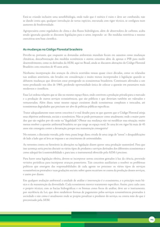Está-se	 criando	 inclusive	 uma	 xenofobiologia,	 onde	 tudo	 que	 é	 exótico	 é	 ruim	 e	 deve	 ser	 combatido,	 não	
se	dando	conta	que,	qualquer	introdução	de	novas	espécies,	executada	com	rigor	técnico,	se	configura	num	
aumento	de	biodiversidade.

Agropecuária	como	reguladora	do	clima	e	dos	fluxos	hidrológicos,	além	de	absorvedora	de	carbono,	acaba	
sendo	ignorada	quando	se	discutem	legislações	para	o	setor,	impondo-	se-	lhe	medidas	restritivas	e	mesmo	
coercitivas	sem	base	científica.	


as mudanças no código Florestal brasileiro
Percebe-se,	 portanto,	 que	 enquanto	 as	 demandas	 ambientais	 mundiais	 focam	 em	 assuntos	 como	 mudanças	
climáticas,	 descarbonização	 dos	 modelos	 econômicos	 e	 outros	 conceitos	 além	 de	 apenas	 o	 PIB	 para	 medir	
desenvolvimento,	como	os	derivados	da	AEM,	aqui	no	Brasil,	ainda	se	discutem	alterações	do	Código	Florestal	
Brasileiro	com	conceitos	de	45	anos	atrás.	

Nenhuma	 incorporação	 dos	 avanços	 da	 ciência	 ocorridos	 nessas	 quase	 cinco	 décadas,	 como	 os	 relatados	
nas	 análises	 anteriores,	 são	 levados	 em	 consideração	 e	 muito	 menos	 incorporados	 à	 legislação	 quando	 se	
debatem	mudanças	que	deveriam	estar	protegendo	os	ecossistemas	brasileiros.	Continuam	aferrados	a	um	
texto	produzido	nos	idos	de	1965,	perdendo	oportunidade	única	de	colocar	a	questão	em	patamares	mais	
modernos	e	científicos.

Essa	Lei	ordena	relações	que	se	dão	no	mesmo	espaço	físico,	onde	convivem	a	produção	privada	para	o	mercado	
e	 a	 produção	 de	 outros	 serviços	 ecossistêmicos,	 que	 são	 públicos	 e	 que	 deveriam	 também	 ser	 valorados	 e	
remunerados.	 Além	 disso,	 nesse	 mesmo	 espaço	 coexistem	 desde	 ecossistemas	 complexos	 e	 intocados,	 até	
ecossistemas	degradados	que	precisam	ser	alvo	de	políticas	públicas	específicas.	

Tratar	adequadamente	esses	novos	conceitos	é	o	real	desafio	para	os	que	querem	que	o	Código	Florestal	atinja	
seus	objetivos	ambientais,	sociais	e	econômicos.	Não	se	pode	permanecer	como	atualmente,	onde	a	maior	parte	
dos	que	são	regidos	por	ele	estão	na	“ilegalidade”.	Obstar	sua	mudança	não	vai	modificar	essa	situação,	muito	
menos	resolver	a	questão	ambiental	brasileira	no	que	tange	ao	espaço	rural.	Se	uma	lei	em	vigor	há	mais	de	45	
anos	não	conseguiu	conter	a	devastação,	porque	sua	manutenção	conseguiria?

No	entanto,	a	discussão	travada,	pelo	visto,	passa	longe	disso,	eivada	de	uma	carga	de	“ismos”	e	desqualificações	
de	lado	a	lado	que	só	leva	ao	impasse	e	ao	crescimento	de	animosidades.

As	vertentes	contra	ou	favoráveis	às	alterações	na	legislação	dizem	querer	uma	produção	sustentável.	Para	que	
isso	aconteça	seria	preciso	discutir	os	vários	tipos	de	produtos	e	serviços	derivados	dos	diferentes	ecossistemas	e	
como	adequá-los	à	sustentabilidade	e,	para	isso,	o	instrumental	oferecido	pela	AEM	é	precioso.	

Para	haver	uma	legislação	efetiva,	devem-se	incorporar	novos	conceitos	gestados	à	luz	da	ciência,	prevendo	
revisões	periódicas	para	incorporar	avanços	posteriores.	Tais	conceitos	auxiliariam	a	resolver	os	problemas	
políticos	 que	 emergem	 das	 responsabilidades	 de	 cada	 agente	 no	 processo:	 os	 vários	 tipos	 de	 serviços	
ecossistêmicos	prestados	e	suas	gradações	sociais;	sobre	quem	recairiam	os	custos	da	produção	desses	serviços,	
e	assim	por	diante.

Em	qualquer	avaliação	ambiental	a	unidade	de	análise	e	intervenção	é	o	ecossistema,	e	o	princípio	mais	bá-
sico	o	da	manutenção	da	diversidade.	Cada	ecossistema	merece	tratamento	específico.	Assim,	para	cada	caso,	
o	 projeto	 técnico,	 com	 as	 bacias	 hidrográficas	 e	 os	 biomas	 como	 focos	 de	 análise,	 deve	 ser	 o	 instrumento,	
por	excelência	da	Lei,	que	deve	estabelecer	formas	de	pagamento	pelos	serviços	ecossistêmicos	prestados	à	
sociedade	e	não	como	é	atualmente	onde	se	propõe	penalizar	o	produtor	do	serviço,	na	contra	mão	do	que	é	
preconizado	pela	AEM.




                                                                                                                              203
 