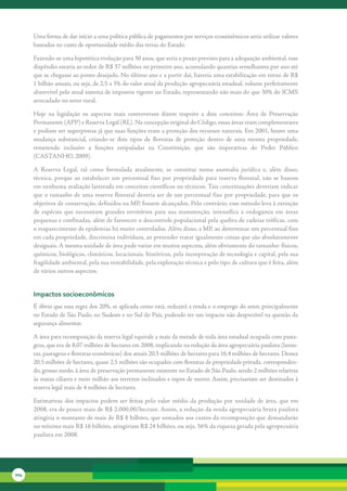 Uma	forma	de	dar	início	a	uma	política	pública	de	pagamentos	por	serviços	ecossistêmicos	seria	utilizar	valores	
      baseados	no	custo	de	oportunidade	médio	das	terras	do	Estado.	

      Fazendo-se	uma	hipotética	evolução	para	30	anos,	que	seria	o	prazo	previsto	para	a	adequação	ambiental,	esse	
      dispêndio	estaria	ao	redor	de	R$	37	milhões	no	primeiro	ano,	acumulando	quantias	semelhantes	por	ano	até	
      que	se	chegasse	ao	ponto	desejado.	No	último	ano	e	a	partir	daí,	haveria	uma	estabilização	em	torno	de	R$	
      1	bilhão	anuais,	ou	seja,	de	2,5	a	3%	do	valor	atual	da	produção	agropecuária	estadual,	volume	perfeitamente	
      absorvível	pelo	atual	sistema	de	impostos	vigente	no	Estado,	representando	não	mais	do	que	30%	do	ICMS	
      arrecadado	no	setor	rural.

      Hoje	 na	 legislação	 os	 aspectos	 mais	 controversos	 dizem	 respeito	 a	 dois	 conceitos:	 Área	 de	 Preservação	
      Permanente	(APP)	e	Reserva	Legal	(RL).	Na	concepção	original	do	Código,	essas	áreas	eram	complementares	
      e	podiam	ser	superpostas	já	que	suas	funções	eram	a	proteção	dos	recursos	naturais.	Em	2001,	houve	uma	
      mudança	 substancial,	 criando-se	 dois	 tipos	 de	 florestas	 de	 proteção	 dentro	 de	 uma	 mesma	 propriedade,	
      remetendo	 inclusive	 a	 funções	 estipuladas	 na	 Constituição,	 que	 são	 imperativas	 do	 Poder	 Público	
      (CASTANHO,	2009).	

      A	 Reserva	 Legal,	 tal	 como	 formulada	 atualmente,	 se	 constitui	 numa	 anomalia	 jurídica	 e,	 além	 disso,	
      técnica,	 porque	 ao	 estabelecer	 um	 percentual	 fixo	 por	 propriedade	 para	 reserva	 florestal,	 não	 se	 baseou	
      em	nenhuma	avaliação	lastreada	em	conceitos	científicos	ou	técnicos.	Tais	conceituações	deveriam	indicar	
      que	o	tamanho	de	uma	reserva	florestal	deveria	ser	de	um	percentual	fixo	por	propriedade,	para	que	os	
      objetivos	de	conservação,	definidos	na	MP,	fossem	alcançados.	Pelo	contrário,	esse	método	leva	à	extinção	
      de	 espécies	 que	 necessitam	 grandes	 territórios	 para	 sua	 manutenção,	 intensifica	 a	 endogamia	 em	 áreas	
      pequenas	e	confinadas,	além	de	favorecer	o	descontrole	populacional	pela	quebra	de	cadeias	tróficas,	com	
      o	reaparecimento	de	epidemias	há	muito	controladas.	Além	disso,	a	MP,	ao	determinar	um	percentual	fixo	
      em	cada	propriedade,	discrimina	indivíduos,	ao	pretender	tratar	igualmente	coisas	que	são	absolutamente	
      desiguais.	A	mesma	unidade	de	área	pode	variar	em	muitos	aspectos,	além	obviamente	do	tamanho:	físicos,	
      químicos,	biológicos,	climáticos,	locacionais,	históricos,	pela	incorporação	de	tecnologia	e	capital,	pela	sua	
      fragilidade	ambiental,	pela	sua	rentabilidade,	pela	exploração	técnica	e	pelo	tipo	de	cultura	que	é	feita,	além	
      de	vários	outros	aspectos.	


      impactos socioeconômicos
      É	óbvio	que	essa	regra	dos	20%,	se	aplicada	como	está,	reduzirá	a	renda	e	o	emprego	do	setor,	principalmente	
      no	Estado	de	São	Paulo,	no	Sudeste	e	no	Sul	do	País,	podendo	ter	um	impacto	não	desprezível	na	questão	da	
      segurança	alimentar.

      A	área	para	recomposição	da	reserva	legal	equivale	a	mais	da	metade	de	toda	área	estadual	ocupada	com	pasta-
      gens,	que	era	de	8,07	milhões	de	hectares	em	2008,	implicando	na	redução	da	área	agropecuária	paulista	(lavou-
      ras,	pastagens	e	florestas	econômicas)	dos	atuais	20,5	milhões	de	hectares	para	16,4	milhões	de	hectares.	Desses	
      20,5	milhões	de	hectares,	quase	2,5	milhões	são	ocupados	com	florestas	de	propriedade	privada,	corresponden-
      do,	grosso	modo,	à	área	de	preservação	permanente	existente	no	Estado	de	São	Paulo,	sendo	2	milhões	relativas	
      às	matas	ciliares	e	meio	milhão	aos	terrenos	inclinados	e	topos	de	morro.	Assim,	precisariam	ser	destinados	à	
      reserva	legal	mais	de	4	milhões	de	hectares.

      Estimativas	 dos	 impactos	 podem	 ser	 feitas	 pelo	 valor	 médio	 da	 produção	 por	 unidade	 de	 área,	 que	 em	
      2008,	era	de	pouco	mais	de	R$	2.000,00/hectare.	Assim,	a	redução	da	renda	agropecuária	bruta	paulista	
      atingiria	o	montante	de	mais	de	R$	8	bilhões,	que	somados	aos	custos	da	recomposição	que	demandarão	
      no	mínimo	mais	R$	16	bilhões,	atingiriam	R$	24	bilhões,	ou	seja,	56%	da	riqueza	gerada	pela	agropecuária	
      paulista	em	2008.




204
 