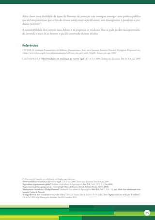 Além	disso,	essa	dualidade	de	tipos	de	florestas	de	proteção	não	consegue	enxergar	uma	política	pública	
que	de	fato	permitisse	que	o	Estado	tivesse	uma	preservação	eficiente,	sem	desorganizar	e	penalizar	a	pro-
dução	existente13.

A	sustentabilidade	deve	nortear	esses	debates	e	as	propostas	de	mudança.	Não	se	pode	perder	essa	oportunida-
de,	correndo	o	risco	de	se	destruir	o	que	foi	construído	durante	séculos.	



referências
VICTOR,	R.	Avaliação	Ecossistêmica	do	Milênio	-	Ecossistemas	e	bem-	estar	humano.	Instituto	Florestal.	56	páginas.	Disponível	em:	
<http://www.rbma.org.br/mercadomataatlantica/pdf/sem_ma_serv_amb_18.pdf>	Acesso	em:	ago.	2010.	

CASTANHO,	E.	P.	“Oportunidades em mudanças na reserva legal”.	TD-n°.13/2009.	Textos	para	discussão.	Site	do	IEA,	jul.	2009.




13		Este	texto	foi	baseado	em	trabalhos	já	publicados,	especialmente:
“Oportunidades em mudanças na reserva legal”.	TD-n°.13/	2009.	Textos	para	discussão.	Site	IEA,	jul.	2009.
“Agricultura e aquecimento global”. Análises	e	Indicadores	do	Agronegócio;	Site IEA. Vol.5.		N°2.		4	p.	Fev, 2010.
“Aquecimento global, agropecuária e reserva legal” Mercado Futuro. Site de Antonio Reche. Abril , 2010;
“Modernizar e tecnificar o Código Florestal”. Análises	e	Indicadores	do	Agronegócio;	Site IEA. Vol.5.		N°6.		3	p.	jun. 2010. Em colaboração com
Antonio Carlos de Macedo.
“Código florestal deve incorporar avanços da ciência”. Mercado	Futuro.	Site	de	Antonio	Reche.	Julho,	2010; “Agropecuária na avaliação do milênio”.
TD	nº	24/	2010.	14p.	Textos	para	discussão.	Site	IEA,	outubro.	2010.




                                                                                                                                                     205
 