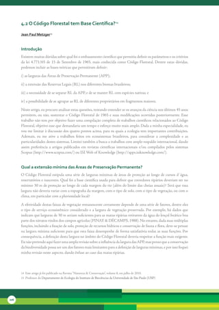 4.2 o código Florestal tem base científica?14

      Jean Paul Metzger15



      introdução
      Existem	muitas	dúvidas	sobre	qual	foi	o	embasamento	científico	que	permitiu	definir	os	parâmetros	e	os	critérios	
      da	 lei	 4.771/65	 de	 15	 de	 Setembro	 de	 1965,	 mais	 conhecida	 como	 Código	 Florestal.	 Dentre	 estas	 dúvidas,	
      podemos	incluir	as	bases	teóricas	que	permitiram	definir:

      i)	as	larguras	das	Áreas	de	Preservação	Permanente	(APP);

      ii)	a	extensão	das	Reservas	Legais	(RL)	nos	diferentes	biomas	brasileiros;

      iii)	a	necessidade	de	se	separar	RL	da	APP,	e	de	se	manter	RL	com	espécies	nativas;	e

      iv)	a	possibilidade	de	se	agrupar	as	RL	de	diferentes	proprietários	em	fragmentos	maiores.

      Neste	artigo,	eu	procuro	analisar	estas	questões,	tentando	entender	se	os	avanços	da	ciência	nos	últimos	45	anos	
      permitem,	ou	não,	sustentar	o	Código	Florestal	de	1965	e	suas	modificações	ocorridas	posteriormente.	Esse	
      trabalho	não	tem	por	objetivo	fazer	uma	compilação	completa	de	trabalhos	científicos	relacionados	ao	Código	
      Florestal,	objetivo	esse	que	demandaria	um	tempo	e	esforço	muito	mais	amplo.	Dada	a	minha	especialidade,	eu	
      vou	me	limitar	à	discussão	dos	quatro	pontos	acima,	para	os	quais	a	ecologia	tem	importantes	contribuições.	
      Ademais,	 eu	 me	 ative	 a	 trabalhos	 feitos	 em	 ecossistemas	 brasileiros,	 para	 considerar	 a	 complexidade	 e	 as	
      particularidades	destes	sistemas.	Limitei	também	a	busca	a	trabalhos	com	amplo	respaldo	internacional,	dando	
      assim	 preferência	 a	 artigos	 publicados	 em	 revistas	 científicas	 internacionais	 e/ou	 compilados	 pelos	 sistemas	
      Scopus	(http://www.scopus.com/)	ou	ISI	Web	of	Knowledge	(http://apps.isiknowledge.com/).


      Qual a extensão mínima das áreas de Preservação Permanente?
      O	Código	Florestal	estipula	uma	série	de	larguras	mínimas	de	áreas	de	proteção	ao	longo	de	cursos	d´água,	
      reservatórios	e	nascentes.	Qual	foi	a	base	científica	usada	para	definir	que	corredores	ripários	deveriam	ter	no	
      mínimo	30	m	de	proteção	ao	longo	de	cada	margem	do	rio	(além	do	limite	das	cheias	anuais)?	Será	que	essa	
      largura	não	deveria	variar	com	a	topografia	da	margem,	com	o	tipo	de	solo,	com	o	tipo	de	vegetação,	ou	com	o	
      clima,	em	particular	com	a	pluviosidade	local?	

      A	efetividade	destas	faixas	de	vegetação	remanescente	certamente	depende	de	uma	série	de	fatores,	dentre	eles	
      o	 tipo	 de	 serviço	 ecossistêmico	 considerado	 e	 a	 largura	 de	 vegetação	 preservada.	 Por	 exemplo,	 há	 dados	 que	
      indicam	que	larguras	de	30	m	seriam	suficientes	para	as	matas	ripárias	retirarem	da	água	do	lençol	freático	boa	
      parte	dos	nitratos	vindos	dos	campos	agrícolas	(PINAY	&	DÉCAMPS,	1988).	No	entanto,	dada	suas	múltiplas	
      funções,	incluindo	a	fixação	de	solo,	proteção	de	recursos	hídricos	e	conservação	de	fauna	e	flora,	deve-se	pensar	
      na	largura	mínima	suficiente	para	que	esta	faixa	desempenhe	de	forma	satisfatória	todas	as	suas	funções.	Por	
      consequência,	a	definição	desta	largura	no	âmbito	do	Código	Florestal	deveria	respeitar	a	função	mais	exigente.	
      Eu	não	pretendo	aqui	fazer	uma	ampla	revisão	sobre	a	influência	da	largura	das	APP,	mas	penso	que	a	conservação	
      da	biodiversidade	possa	ser	um	dos	fatores	mais	limitantes	para	a	definição	de	larguras	mínimas,	e	por	isso	foquei	
      minha	revisão	neste	aspecto,	dando	ênfase	ao	caso	das	matas	ripárias.	




      14		Este	artigo	já	foi	publicado	na	Revista	“Natureza	&	Conservação”,	volume	8,	em	julho	de	2010.
      15		Professor	do	Departamento	de	Ecologia	do	Instituto	de	Biociências	da	Universidade	de	São	Paulo	(USP)




206
 