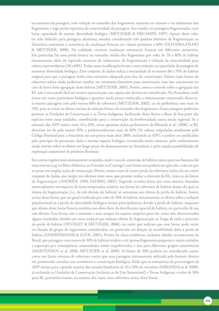 na	estrutura	da	paisagem,	com	redução	no	tamanho	dos	fragmentos,	aumento	no	número	e	no	isolamento	dos	
fragmentos,	e	logo	perda	repentina	da	conectividade	da	paisagem.	Isso	resulta	em	paisagens	fragmentadas,	com	
baixa	 capacidade	 de	 manter	 diversidade	 biológica	 (METZGER	 &	 DÉCAMPS,	 1997).	 Apesar	 deste	 valor	
ter	 sido	 definido	 para	 paisagens	 aleatórias,	 estudos	 considerando	 três	 padrões	 distintos	 de	 fragmentação	 na	
Amazônia	 sustentam	 a	 ocorrência	 de	 mudanças	 bruscas	 em	 valores	 próximos	 a	 60%	 (OLIVEIRA-FILHO	
&	 METZGER,	 2006).	 Na	 realidade,	 ocorrem	 mudanças	 estruturais	 bruscas	 em	 diferentes	 momentos.	
Em	 particular,	 há	 uma	 perda	 brusca	 no	 tamanho	 médio	 dos	 fragmentos	 por	 volta	 de	 70	 a	 80%	 de	 habitat	
remanescente,	 além	 do	 esperado	 aumento	 do	 isolamento,	 da	 fragmentação	 e	 redução	 da	 conectividade	 para	
valores	intermediários	(30	a	60%).	Todas	essas	modificações	levam	a	uma	redução	na	capacidade	da	paisagem	de	
sustentar	diversidade	biológica.	Esse	conjunto	de	dados	indica	a	necessidade	de	se	manter	60	a	70%	do	habitat	
original	para	que	a	paisagem	tenha	uma	estrutura	adequada	para	fins	de	conservação.	Valores	mais	baixos	de	
cobertura	nativa	ainda	poderiam	resultar	em	estruturas	favoráveis	para	conservação,	mas	isso	unicamente	no	
caso	de	haver	forte	agregação	deste	habitat	(METZGER,	2001).	Porém,	como	o	controle	sobre	a	agregação	das	
RL	não	é	uma	tarefa	fácil	em	termos	operacionais,	esta	opção	não	deveria	ser	considerada.	Na	Amazônia,	onde	
temos	um	vasto	patrimônio	biológico	e	genético	ainda	pouco	conhecido,	e	relativamente	conservado,	dever-se-
ia	manter	paisagens	com	pelo	menos	60%	de	cobertura	(METZGER,	2002),	ou	de	preferência	com	mais	de	
70%,	para	se	evitar	os	efeitos	iniciais	da	redução	brusca	do	tamanho	dos	fragmentos.	Essas	paisagens	poderiam	
permear	as	Unidades	de	Conservação	e	as	Terras	Indígenas,	facilitando	desta	forma	o	fluxo	de	boa	parte	das	
espécies	 entre	 estas	 unidades,	 contribuindo	 para	 a	 conservação	 da	 biodiversidade	 numa	 escala	 regional.	 Se	 a	
extensão	das	APP	estiver	entre	10	a	20%,	como	apontam	dados	preliminares	de	Miranda	et	al.	(2008),	as	RL	
deveriam	 ser	 de	 pelo	 menos	 50%,	 e	 preferencialmente	 mais	 de	 60%.	 Os	 valores	 estipulados	 atualmente	 pelo	
Código	Florestal	para	a	Amazônia	são	um	pouco	mais	altos	(80%,	incluindo	as	APP),	e	podem	ser	justificados	
pelo	princípio	de	precaução,	dada	à	imensa	riqueza	biológica	encontrada	nestes	sistemas,	pelo	conhecimento	
ainda	restrito	sobre	os	efeitos	em	longo	prazo	do	desmatamento	na	Amazônia,	e	pelas	amplas	possibilidades	de	
exploração	sustentável	de	produtos	florestais.	

Em	outras	regiões	mais	intensamente	ocupadas,	onde	a	taxa	de	conversão	de	habitat	nativo	para	uso	humano	foi	
mais	intenso	(e.g.	na	Mata	Atlântica,	no	Cerrado,	na	Caatinga),	esse	limiar	não	poderia	ser	aplicado,	a	não	ser	que	
se	pense	em	amplas	ações	de	restauração.	Porém,	nesses	casos	de	maior	perda	da	cobertura	nativa,	há	um	outro	
conjunto	de	dados,	que	surgiu	nos	últimos	vinte	anos,	que	permite	avaliar	a	extensão	da	RL:	trata-se	do	limiar	
de	 fragmentação	 (ANDRÉN,	 1994;	 FAHRIG,	 2003).	 Segundo	 revisões	 feitas	 por	 esses	 autores,	 baseadas	
essencialmente	em	espécies	de	áreas	temperadas,	existiria	um	limiar	de	cobertura	de	habitat	abaixo	do	qual	os	
efeitos	da	fragmentação	(i.e.,	da	sub-divisão	do	habitat)	se	somariam	aos	efeitos	da	perda	do	habitat.	Assim,	
acima	deste	limiar,	que	em	geral	é	indicado	por	volta	de	30%	de	habitat	remanescente,	os	efeitos	sobre	a	redução	
populacional	ou	a	perda	de	diversidade	biológica	seriam	principalmente	devido	à	perda	do	habitat,	enquanto	
que	abaixo	deste	limiar	haveria	também	um	efeito	forte	da	distribuição	espacial	do	habitat,	em	particular	de	sua	
sub-divisão.	Esse	limiar	não	é	unânime	e	nem	sempre	há	suporte	empírico	para	ele,	como	têm	demonstrados	
alguns	resultados	obtidos	em	zona	tropical	que	relatam	efeitos	de	fragmentação	ao	longo	de	todo	o	processo	
de	perda	de	habitat	(DEVELEY	&	METZGER,	2006),	ou	então	que	indicam	que	esse	limiar	pode	variar	
em	função	do	grupo	de	organismos	considerados,	em	particular	em	função	da	sensibilidade	deles	à	perda	de	
habitat	(LINDENMAYER	&	LUCK,	2005).	Porém,	há	claras	evidências,	inclusive	obtidas	recentemente	no	
Brasil,	que	paisagens	com	menos	de	30%	de	habitat	tendem	a	ter	apenas	fragmentos	pequenos	e	muito	isolados,	
e	suportam	por	conseqüência	comunidades	muito	empobrecidas,	e	isso	para	diferentes	grupos	taxonômicos	
(MARTENSEN	 et	 al.	 2008;	 METZGER	 et	 al.	 2009).	 O	 limiar	 de	 30%	 poderia	 ser	 considerado,	 assim,	
como	um	limite	mínimo	de	cobertura	nativa	que	uma	paisagem	intensamente	utilizada	pelo	homem	deveria	
ter,	permitindo	conciliar	uso	econômico	e	conservação	biológica.	Dado	que	as	estimativas	de	porcentagem	de	
APP	variam	para	a	grande	maioria	dos	estados	brasileiros	de	10	a	20%	do	território	(MIRANDA	et	al.	2008),	
já	excluindo	as	Unidades	de	Conservação	(inclusive	as	de	Uso	Sustentável)	e	Terras	Indígenas,	o	valor	de	20%	
para	RL	permitiria	manter,	na	maioria	dos	casos,	uma	cobertura	acima	deste	limiar.	




                                                                                                                             209
 
