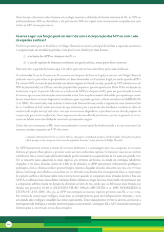 Desta	forma,	a	literatura	sobre	limiares	em	ecologia	sustenta	a	definição	de	limites	mínimos	de	RL	de	50%	ou	
      preferencialmente	60%	na	Amazônia,	e	de	pelo	menos	20%	em	regiões	mais	intensamente	ocupadas,	isso	sem	
      incluir	as	APP	nestes	percentuais.	


      reserva legal: sua função pode ser mantida com a incorporação das aPP ou com o uso
      de espécies exóticas?
      Há	fortes	pressões	para	se	flexibilizar	o	Código	Florestal,	no	intuito	principal	de	facilitar	a	expansão	econômica	
      e	a	regularização	de	atividades	agrícolas,	e	isso	poderia	ser	obtido	por	duas	formas:

             i) a inclusão das APP no cômputo das RL; e

             ii) o uso de espécies de interesse econômico, em geral exóticas, numa parte destas reservas.

      Mais	uma	vez,	a	questão	levantada	aqui	é	de	saber	quais	são	as	bases	científicas	para	essas	mudanças.

      A	inclusão	das	Áreas	de	Preservação	Permanente	no	cômputo	da	Reserva	Legal	já	é	prevista	no	Código	Florestal,	
      podendo	ocorrer	para	todas	as	propriedades	em	áreas	florestadas	da	Amazônia	Legal,	ou	então	quando	APP	e	
      RL	somam	50%	ou	mais	da	propriedade	nas	demais	regiões	do	Brasil	(ou	seja,	quando	as	APP	cobrem	mais	de	
      30%	da	propriedade),	ou	25%	no	caso	das	propriedades	pequenas,	que	são	aquela	com	30	ou	50	ha,	em	função	da	
      localização	no	país.	A	questão	é	de	saber	se	a	inclusão	da	APP	no	cômputo	da	RL	pode	ser	generalizada,	ao	invés	
      de	ocorrer	apenas	nas	três	situações	mencionadas	acima.	Esta	ampla	inclusão	é	defendida	por	aqueles	que	consi-
      deram	insuficientes	as	áreas	disponíveis	atualmente	para	expansão	agrícola,	urbana	ou	industrial	(MIRANDA	
      et al.	2008).	Por	outro	lado,	essa	inclusão	é	rebatida	de	diversas	formas,	sendo	o	argumento	mais	comum	o	fato	
      de	ca.	3	milhões	de	km2	serem	área	mais	do	que	suficiente	para	a	expansão	das	atividades	econômicas,	além	da	
      existência	de	amplas	áreas	já	utilizadas,	mas	que	se	encontram	degradadas,	e	que	deveriam	ser	alvo	de	projetos	de	
      recuperação	para	futura	exploração.	Esses	argumentos	são	sem	dúvida	pertinentes,	porém	eu	gostaria	de	acres-
      centar	ao	debate	uma	outra	linha	de	raciocínio,	apresentada	a	seguir.	

      Como	dito	anteriormente,	as	RL	visam	essencialmente	à	conservação	da	biodiversidade	e	ao	uso	sustentável	de	
      recursos	naturais,	enquanto	as	APP	têm	como:

               [...] função ambiental de preservar os recursos hídricos, a paisagem, a estabilidade geológica, a biodiversidade, o fluxo gênico de fauna
               e flora, proteger o solo e assegurar o bem-estar das populações humanas” (artigo primeiro do Código Florestal).


      As	APP	basicamente	evitam	a	erosão	de	terrenos	declivosos	e	a	colmatagem	dos	rios,	asseguram	os	recursos	
      hídricos,	propiciam	fluxo	gênico,	e	prestam	assim	serviços	ambientais	capitais.	Certamente	essas	áreas	também	
      contribuem	para	a	conservação	da	biodiversidade,	porém	considerá-las	equivalentes	às	RL	seria	um	grande	erro.	
      Por	 se	 situarem	 justo	 adjacentes	 às	 áreas	 ripárias,	 em	 terrenos	 declivosos,	 ou	 ainda	 em	 restingas,	 tabuleiros,	
      chapadas,	e	em	áreas	elevadas	(acima	de	1.800	m	de	altitude),	as	APP	apresentam	embasamento	geológico	e	
      pedológico,	clima	e	dinâmica	hidro-geomorfológica	distintas	daquelas	situadas	distantes	dos	rios,	em	terrenos	
      planos,	mais	longe	das	influências	marinhas,	ou	em	altitudes	mais	baixas.	Em	conseqüência	disso,	a	composição	
      de	espécies	da	flora	e	da	fauna	nativa	varia	enormemente	quando	se	comparam	áreas	situadas	dentro	e	fora	das	
      APP.	As	evidências	mais	claras	destas	variações	foram	obtidas	ao	longo	dos	rios,	mostrando,	em	particular,	que	
      a	composição	arbórea	muda	em	função	da	distância	ao	leito	do	rio,	sendo	que	as	diferenças	mais	bruscas	são	
      obtidas	nos	primeiros	10-20	m	(OLIVEIRA-FILHO	1994a,b;	METZGER	et al.	1997;	RODRIGUES	&	
      LEITÃO-FILHO,	2004).	Ou	seja,	as	APP	não	protegem	as	mesmas	espécies	presentes	nas	RL,	e	vice-versa.	
      Em	termos	de	conservação	biológica,	essas	áreas	se	complementam,	pois	são	biologicamente	distintas,	e	seria	
      um	grande	erro	ecológico	considerá-las	como	equivalentes.	Todo	planejamento	territorial	deveria	considerar	a	
      heterogeneidade	biológica,	e	um	dos	primeiros	passos	neste	sentido	é	distinguir	RL	e	APP,	mantendo	estratégias	
      distintas	para	a	conservação	nestas	duas	situações.	




210
 