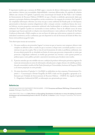É	importante	ressaltar	que	a	estrutura	do	RQA	segue	o	conceito	de	oferecer	informações	em	múltiplos	níveis	
    para	usuários	e	leitores	com	necessidades,	disponibilidade	e	interesses	diferenciados.	Os	capítulos	do	relatório	
    refletem	 este	 conceito.	 O	 Capítulo	 2	 apresenta	 uma	 caracterização	 do	 Estado	 de	 São	 Paulo	 e	 das	 Unidades	
    de	Gerenciamento	de	Recursos	Hídricos	(UGRHI)	em	que	o	Estado	se	subdivide,	apresentando	dados	que	
    apontam	as	principais	dinâmicas	demográficas,	sociais,	econômicas	e	de	ocupação	do	território.	No	Capítulo	3	
    são	compiladas	informações	referentes	aos	temas	em	que	o	status	ambiental	do	Estado	pode	ser	decomposto,	
    apresentando-se	descrições	sumárias	(diagnósticos)	sobre	a	situação	corrente	e	tendências	futuras	dos	recur-
    sos	hídricos,	recursos	pesqueiros,	saneamento	ambiental,	solo,	biodiversidade,	ar,	mudanças	climáticas	e	saúde	
    ambiental.	 No	 Capítulo	 4	 podem	 ser	 encontrados	 os	 textos	 analíticos.	Trata-se	 de	 reflexões	 acerca	 de	 temas	
    estratégicos	que	buscam	apre	 nder	as	relações	entre	desenvolvimento	e	meio	ambiente	no	Estado	de	São	Paulo.	
                                    e
    Conforme	já	observado,	o	RQA	completa-se	com	um	banco	de	dados	que	inclui	extenso	conjunto	de	variáveis	e	
    indicadores	econômicos,	sociais	e	ambientais,	que	está	disponível	no	site	da	Secretaria	de	Estado	do	Meio	Am-
    biente	(www.ambiente.sp.gov.br/cpla).	

    Três	observações	iniciais	são	necessárias:	

       1.	 Os	textos	analíticos	não	pretendem	“esgotar”	os	temas	em	que	se	inserem,	nem	tampouco	oferecer	visão	
           completa	ou	definitiva	sobre	o	estado	em	que	se	encontra	a	relação	entre	a	sociedade	paulista	e	os	ecos-
           sistemas	em	que	ela	se	apóia.	Não	se	trata	de	um	levantamento	de	todos	os	problemas	ambientais,	mas	
           de	uma	seleção	passível	de	ser	abordada	nos	limites	de	textos	que	procuram	compreender	as	razões	que	
           provocam	a	degradação	ambiental,	os	trunfos	que	permitem	sua	reversão	e,	tanto	quanto	possível,	as	
           políticas	(para	o	setor	público,	privado	e	associativo)	necessárias	para	fortalecer	estes	trunfos.	

       2.	 É	preciso	assinalar	que	este	trabalho	não	tem	a	ambição	de	produzir	informações	primárias	originais.	Os	
           textos	são	estruturados	em	torno	de	informações	coletadas	junto	a	órgãos	oficiais	e	de	trabalhos	produzi-
           dos	pela	comunidade	científica	de	São	Paulo	(formada	por	Universidades,	Institutos	de	Pesquisa,	ONGs	
           e,	em	menor	proporção,	no	setor	privado).	

       3.	 Os	textos	descritivos	(Capítulos	2	e	3	do	RQA)	se	subdividem	em	dois	conjuntos.	Primeiramente	(Ca-
           pítulo	2	–	Caracterização	e	Divisão	Geográfica	do	ESP)	é	dado	um	foco	geográfico,	agrupando	as	in-
           formações	por	Unidades	de	Gerenciamento	de	Recursos	Hídricos	–	UGRHI.	Em	seguida	(Capítulo	
           3	–	Diagnóstico	Ambiental	do	ESP),	as	informações	são	apresentadas	por	temas.	



    referências
    UNITED	NATIONS	ENVIRONMENT	PROGRAMME	–	UNEP.	Ecosystems and Human Well-being. A Framework for As-
    sessment. Washington:	Island	Press,	2003.	

    VAN	DER	VOET,	Ester;	et.al.	Policy Review on Decoupling: Development of indicators to assess decoupling of economic
    development and environmental pressure in the EU-25 and AC-3 countries. Leiden:	European	Commission,	DG	Environ-
    ment,	2005.




4
 