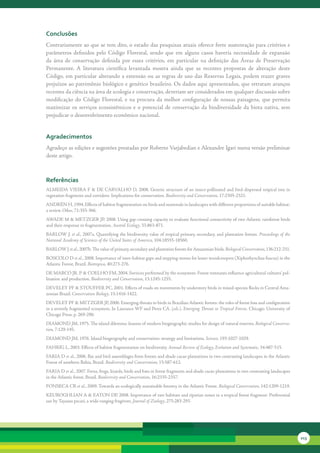 conclusões
Contrariamente	ao	que	se	tem	dito,	o	estado	das	pesquisas	atuais	oferece	forte	sustentação	para	critérios	e	
parâmetros	 definidos	 pelo	 Código	 Florestal,	 sendo	 que	 em	 alguns	 casos	 haveria	 necessidade	 de	 expansão	
da	 área	 de	 conservação	 definida	 por	 esses	 critérios,	 em	 particular	 na	 definição	 das	 Áreas	 de	 Preservação	
Permanente.	 A	 literatura	 científica	 levantada	 mostra	 ainda	 que	 as	 recentes	 propostas	 de	 alteração	 deste	
Código,	 em	 particular	 alterando	 a	 extensão	 ou	 as	 regras	 de	 uso	 das	 Reservas	 Legais,	 podem	 trazer	 graves	
prejuízos	ao	patrimônio	biológico	e	genético	brasileiro.	Os	dados	aqui	apresentados,	que	retratam	avanços	
recentes	da	ciência	na	área	de	ecologia	e	conservação,	deveriam	ser	considerados	em	qualquer	discussão	sobre	
modificação	 do	 Código	 Florestal,	 e	 na	 procura	 da	 melhor	 configuração	 de	 nossas	 paisagens,	 que	 permita	
maximizar	 os	 serviços	 ecossistêmicos	 e	 o	 potencial	 de	 conservação	 da	 biodiversidade	 da	 biota	 nativa,	 sem	
prejudicar	o	desenvolvimento	econômico	nacional.	


agradecimentos
Agradeço	as	edições	e	sugestões	prestadas	por	Roberto	Varjabedian	e	Alexandre	Igari	numa	versão	preliminar	
deste	artigo.	



referências
ALMEIDA	VIEIRA	F	&	DE	CARVALHO	D,	2008.	Genetic	structure	of	an	insect-pollinated	and	bird-dispersed	tropical	tree	in	
vegetation	fragments	and	corridors:	Implications	for	conservation.	Biodiversity	and	Conservation,	17:2305-2321.
ANDRÉN	H,	1994.	Effects	of	habitat	fragmentation	on	birds	and	mammals	in	landscapes	with	different	proportions	of	suitable	habitat:	
a	review.	Oikos,	71:355-366.	
AWADE	M	&	METZGER	JP,	2008.	Using	gap-crossing	capacity	to	evaluate	functional	connectivity	of	two	Atlantic	rainforest	birds	
and	their	response	to	fragmentation.	Austral	Ecology,	33:863-871.
BARLOW	J.	et	al.,	2007a.	Quantifying	the	biodiversity	value	of	tropical	primary,	secondary,	and	plantation	forests. Proceedings of the
National Academy of Sciences of the United States of America,	104:18555-18560.
BARLOW	J	et	al.,	2007b.	The	value	of	primary,	secondary	and	plantation	forests	for	Amazonian	birds.	Biological Conservation,	136:212-231.
BOSCOLO	D	et	al.,	2008.	Importance	of	inter-habitat	gaps	and	stepping-stones	for	lesser	woodcreepers	(Xiphorhynchus	fuscus)	in	the	
Atlantic	Forest,	Brazil.	Biotropica,	40:273-276.
DE	MARCO	JR.	P	&	COELHO	FM,	2004.	Services	performed	by	the	ecosystem:	Forest	remnants	influence	agricultural	cultures’	pol-
lination	and	production.	Biodiversity and Conservation,	13:1245-1255.
DEVELEY	PF	&	STOUFFER	PC,	2001.	Effects	of	roads	on	movements	by	understory	birds	in	mixed-species	flocks	in	Central	Ama-
zonian	Brazil.	Conservation Biology,	15:1416-1422.
DEVELEY	PF	&	METZGER	JP,	2006.	Emerging	threats	to	birds	in	Brazilian	Atlantic	forests:	the	roles	of	forest	loss	and	configuration	
in	a	severely	fragmented	ecosystem.	In	Laurance	WF	and	Peres	CA.	(eds.).	Emerging	Threats	to	Tropical	Forests.	Chicago:	University	of	
Chicago	Press.	p.	269-290.
DIAMOND	JM,	1975.	The	island	dilemma:	lessons	of	modern	biogeographic	studies	for	design	of	natural	reserves.	Biological	Conserva-
tion,	7:129-145.
DIAMOND	JM,	1976.	Island	biogeography	and	conservation:	strategy	and	limitations.	Science,	193:1027-1029.
FAHRIG	L,	2003.	Effects	of	habitat	fragmentation	on	biodiversity.	Annual	Review	of	Ecology,	Evolution	and Systematic,	34:487-515.
FARIA	D	et	al.,	2006.	Bat	and	bird	assemblages	from	forests	and	shade	cacao	plantations	in	two	contrasting	landscapes	in	the	Atlantic	
Forest	of	southern	Bahia,	Brazil.	Biodiversity and Conservation,	15:587-612.	
FARIA	D	et	al.,	2007.	Ferns,	frogs,	lizards,	birds	and	bats	in	forest	fragments	and	shade	cacao	plantations	in	two	contrasting	landscapes	
in	the	Atlantic	forest,	Brazil.	Biodiversity and Conservation,	16:2335-2357.
FONSECA	CR	et	al.,	2009.	Towards	an	ecologically	sustainable	forestry	in	the	Atlantic	Forest.	Biological	Conservation,	142:1209-1219.
KEUROGHLIAN	A	&	EATON	DP,	2008.	Importance	of	rare	habitats	and	riparian	zones	in	a	tropical	forest	fragment:	Preferential	
use	by	Tayassu	pecari,	a	wide-ranging	frugivore.	Journal	of	Zoology,	275:283-293.




                                                                                                                                             213
 