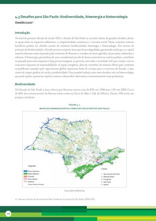 4.3 desafios para são Paulo: biodiversidade, bioenergia e biotecnologia
      oswaldo lucon16



      introdução
      Ao	final	da	primeira	década	do	século	XXI,	o	Estado	de	São	Paulo	se	encontra	diante	de	grandes	desafios,	dentre	
      os	quais	estão	os	impactos	ambientais,	a	competitividade	econômica	e	a	incusão	social.	Nesse	contexto,	mútuos	
      benefícios	 podem	 ser	 obtidos	 através	 do	 trinômio	 biodiversidade,	 bioenergia	 e	 biotecnologia.	 Em	 termos	 de	
      proteção	da	biodiversidade,	o	Estado	precisa	recuperar	áreas	que	foram	degradadas,	garantindo	ainda	que	a	o	capital	
      natural	existente	resista	à	pressão	pela	conversão	de	florestas	e	cerrados	em	áreas	agrícolas,	de	pecuária,	industriais	e	
      urbanas.	A	bioenergia,	garantidora	de	uma	considerável	parcela	de	fontes	renováveis	na	matriz	paulista,	contribuiu	
      no	passado	para	esses	impactos	e	hoje	precisa	assegurar	ao	governo,	mercados	e	sociedade	civil,	que	cumpre	com	os	
      crescentes	requisitos	de	sustentabilidade.	A	opção	energética,	além	de	contribuir	de	maneira	efetiva	para	combater	
      os	problemas	causados	pelo	aquecimento	global,	representa	fonte	de	receitas	para	a	economia	do	Estado,	o	que,	
      como	tal,	requer	ganhos	de	escala	e	produtividade.	Uma	possível	solução	para	esses	desafios	está	na	biotecnologia,	
      que	pode	ajudar	a	preservar	espécies	nativas	e	desenvolver	alternativas	economicamente	mais	produtivas.	

      biodiversidade
      No	Estado	de	São	Paulo	a	área	coberta	por	florestas	nativas	caiu	de	85%	em	1500	para	13%	em	2000.	Cerca	
      de	60%	dos	remanescentes	de	floresta	nativa	estão	na	Serra	do	Mar	e	Vale	do	Ribeira.	Destes,	50%	estão	em	
      parques	estaduais.

                                                              FiGura 4. 1
                                     MaPa dos reManescentes Florestais do estado de são Paulo




                   Legenda
                                                                                             Cidades
                   Rios e represas
                   Mata Atlântica                                                            1 - São José do Rio Preto
                   Cerrado                                                                   2 - Ribeirão Preto
                   Área urbana                                                               3 - Campinas
                   Rodovia                                                                   4 - São Paulo
                   Fonte: Instituto Florestal                                                5 - Santos


                                                         Fonte: BIOTA-FAPESP (sd)



      16		Assessor	Técnico	da	Secretaria	do	Meio	Ambiente	do	Estado	de	São	Paulo	(SMA/SP).




216
 