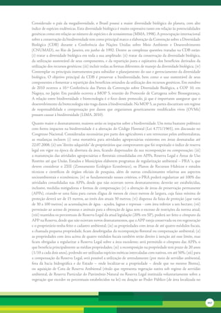 Considerado	 o	 país	 da	 megadiversidade,	 o	 Brasil	 possui	 a	 maior	 diversidade	 biológica	 do	 planeta,	 com	 alto	
índice	de	espécies	endêmicas.	Esta	diversidade	biológica	é	muito	expressiva	tanto	em	relação	às	potencialidades	
genéticas	como	em	relação	ao	número	de	espécies	e	de	ecossistemas	(MMA,	1998).	A	preocupação	internacional	
sobre	a	conservação	da	biodiversidade	tem	como	principal	marco	a	elaboração	da	Convenção	sobre	a	Diversidade	
Biológica	 (CDB)	 durante	 a	 Conferência	 das	 Nações	 Unidas	 sobre	 Meio	 Ambiente	 e	 Desenvolvimento	
(CNUMAD),	no	Rio	de	Janeiro,	em	junho	de	1992.	Dentre	as	complexas	questões	tratadas	na	CDB	estão:	
(i)	tratar	a	diversidade	biológica	em	toda	a	sua	amplitude;	(ii)	tratar	da	conservação	da	diversidade	biológica,	
da	utilização	sustentável	de	 seus	componentes,	 e	 da	repartição	justa	 e	eqüitativa	dos	 benefícios	 derivados	 da	
utilização	dos	recursos	genéticos;	(iii)	incluir	todas	as	formas	diferentes	de	manejo	da	diversidade	biológica;	(iv)	
Contemplar	os	principais	instrumentos	para	subsidiar	o	planejamento	do	uso	e	gerenciamento	da	diversidade	
biológica.	 O	 objetivo	 principal	 da	 CDB	 é	 preservar	 a	 biodiversidade,	 bem	 como	 o	 uso	 sustentável	 de	 seus	
componentes	e	fomentar	a	repartição	dos	benefícios	oriundos	da	utilização	dos	recursos	genéticos.	Em	outubro	
de	 2010	 ocorreu	 a	 10.ª	 Conferência	 das	 Partes	 da	 Convenção	 sobre	 Diversidade	 Biológica,	 a	 COP	 10,	 em	
Nagoya,	 no	 Japão.	 Em	 paralelo	 ocorreu	 a	 MOP	 5,	 reunião	 do	 Protocolo	 de	 Cartagena	 sobre	 Biossegurança.	
A	relação	entre	biodiversidade	e	biotecnologia	é	o	foco	deste	protocolo,	já	que	é	importante	assegurar	que	o	
desenvolvimento	da	biotecnologia	não	traga	danos	à	biodiversidade.	Na	MOP	5,	as	partes	discutiram	um	regime	
de	 responsabilidade	 e	 compensação	 por	 danos	 que	 organismos	 geneticamente	 modificados	 vivos	 (OVMs)	
possam	causar	à	biodiversidade	(LIMA,	2010).

Quanto	maior	o	desmatamento,	maiores	serão	os	impactos	sobre	a	biodiversidade.	Um	tema	bastante	polêmico	
com	fortes	impactos	na	biodiversidade	é	a	alteração	do	Código	Florestal	(Lei	4.771/1965),	em	discussão	no	
Congresso	Nacional.	Consideradas	necessárias	por	parte	dos	agricultores	e	um	retrocesso	pelos	ambientalistas,	
as	 mudanças	 incluem	 (i)	 uma	 moratória	 para	 atividades	 agropecuárias	 existentes	 em	 áreas	 desmatadas	 até	
22.07.2008;	(ii)	um	“direito	adquirido”	de	proprietários	que	comprovarem	que	foi	respeitado	o	índice	de	reserva	
legal	em	vigor	na	época	da	abertura	da	área,	ficando	dispensados	da	sua	recomposição	ou	compensação;	(iii)	
a	manutenção	das	atividades	agropecuárias	e	florestais	consolidadas	em	APPs,	Reserva	Legal	e	Áreas	de	Uso	
Restrito	até	que	União,	Estados	e	Municípios	elaborem	programas	de	regularização	ambiental	–	PRA´s,	que	
devem	 considerar	 o	 ZEE	 (Zoneamento	 Ecológico	 Econômico),	 os	 Planos	 de	 Recursos	 Hídricos	 e	 estudos	
técnicos	 e	 científicos	 de	 órgãos	 oficiais	 de	 pesquisa,	 além	 de	 outras	 condicionantes	 relativas	 aos	 aspectos	
socioambientais	e	econômicos;	(iv)	se	fundamentado	nesses	critérios,	o	PRA	poderá	regularizar	até	100%	das	
atividades	 consolidadas	 nas	APPs,	 desde	 que	 não	 ocorram	 novos	 desmatamentos;	 deverão	 ser	 estabelecidas,	
inclusive,	medidas	mitigadoras	e	formas	de	compensação;	(v)	a	alteração	de	áreas	de	preservação	permanente	
(APPs),	criando-se	uma	faixa	para	cursos	d’água	de	menos	de	cinco	metros	de	largura,	cuja	faixa	mínima	de	
proteção	deverá	ser	de	15	metros,	ao	invés	dos	atuais	30	metros;	(vi)	dispensa	da	faixa	de	proteção	(que	varia	
de	30	a	100	metros)	as	acumulações	de	água	-	açudes,	lagoas	e	represas	-	com	área	inferior	a	um	hectare;	(vii)	
permissão	ao	acesso	de	pessoas	e	animais	para	a	obtenção	de	água	sem	o	excesso	de	restrições	da	norma	atual;	
(viii)	mantidos	os	percentuais	de	Reserva	Legal	da	atual	legislação	(20%	em	SP),	poderá	ser	feito	o	cômputo	da	
APP	na	Reserva,	desde	que	não	ocorram	novos	desmatamentos,	que	a	APP	esteja	conservada	ou	em	regeneração	
e	o	proprietário	tenha	feito	o	cadastro	ambiental;	(ix)	as	propriedades	com	áreas	de	até	quatro	módulos	fiscais,	
a	chamada	pequena	propriedade,	ficam	desobrigadas	da	recomposição	florestal	ou	compensação	ambiental;	(x)	
as	propriedades	com	área	acima	de	quatro	módulos	fiscais	também	terão	direito	à	isenção	até	esse	limite,	mas	
ficam	obrigadas	a	regularizar	a	Reserva	Legal	sobre	a	área	excedente;	será	permitido	o	cômputo	das	APPs,	o	
que	beneficia	principalmente	as	médias	propriedades;	(xi)	a	recomposição	na	propriedade	tem	prazo	de	20	anos	
(1/10	a	cada	dois	anos),	podendo	ser	utilizadas	espécies	exóticas	intercaladas	com	nativas,	em	até	50%;	(xii)	para	
a	compensação	da	Reserva	Legal,	será	possível	a	utilização	de	arrendamento	(por	meio	de	servidão	ambiental,	
fora	 da	 bacia	 hidrográfica	 e	 do	 Estado	 –	 onde	 localizar-se	 a	 propriedade	 –	 desde	 que	 no	 mesmo	 Bioma),	
ou	 aquisição	 de	 Cota	 de	 Reserva	 Ambiental	 (título	 que	 representa	 vegetação	 nativa	 sob	 regime	 de	 servidão	
ambiental,	de	Reserva	Particular	do	Patrimônio	Natural	ou	Reserva	Legal	instituída	voluntariamente	sobre	a	
vegetação	que	exceder	os	percentuais	estabelecidos	na	lei)	ou	doação	ao	Poder	Público	(de	área	localizada	no	




                                                                                                                             217
 