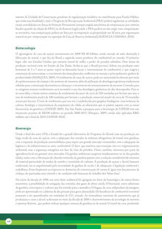 interior	de	Unidade	de	Conservação,	pendente	de	regularização	fundiária	ou	contribuição	para	Fundo	Público,	
      que	tenha	essa	finalidade);	(xiii)	o	Programa	de	Recuperação	Ambiental	(PRA)	poderá	regularizar	as	atividades	
      rurais	consolidadas	em	Áreas	de	Proteção	Permanente	(sempre	exigida	uma	forma	de	compensação,	por	critérios	
      fixados	quando	da	edição	do	PRA)	ou	de	Reserva	Legal	(onde	o	PRA	poderá	ou	não	exigir	uma	compensação;	
      se	necessária,	essa	compensação	poderá	ser	feita	por	recomposição	na	propriedade	em	20	anos,	por	regeneração	
      natural	ou	por	compensação	via	aquisição	de	Cota	de	Reserva	Ambiental)(AGÊNCIA	CÂMARA,	2010).


      biotecnologia
      O	 agronegócio	 de	 cana-de-açúcar	 movimentou	 em	 2008	 R$	 40	 bilhões,	 sendo	 metade	 da	 safra	 destinada	 à	
      fabricação	 de	 etanol,	 o	 que	 faz	 do	 Brasil	 o	 segundo	 maior	 produtor	 do	 combustível	 no	 mundo.	 O	 primeiro	
      lugar	 cabe	 aos	 Estados	 Unidos,	 que	 extraem	 etanol	 de	 milho	 a	 poder	 de	 pesados	 subsídios.	 Dois	 terços	 da	
      produção	nacional	estão	no	Estado	de	São	Paulo.	Avalia-se	que	o	Brasil	precisará	dobrar	sua	produção	num	
      horizonte	de	5	a	7	anos	se	quiser	suprir	as	demandas	locais	e	internacionais	do	combustível,	o	que	exigirá	a	
      construção	de	novas	usinas,	o	crescimento	das	áreas	plantadas,	melhorias	no	manejo	e,	principalmente,	ganhos	de	
      produtividade	(MARQUES,	2009).	O	rendimento	da	cana-de-açúcar	pode	ser	aumentado	localmente	por	meio	
      do	aprimoramento	do	manejo	e	do	aumento	de	insumos,	além	da	utilização	de	abordagens	genéticas	tradicionais	
      voltadas	para	a	otimização	da	resistência	a	doenças	e	o	incremento	do	armazenamento	de	sacarose.	Contudo,	para	
      se	atingirem	maiores	rendimentos,	será	necessário	o	uso	das	abordagens	genômicas	de	alto	desempenho.	Para	se	
      ter	uma	idéia,	o	limite	teórico	máximo	de	rendimento	da	cana	é	de	cerca	de	220	toneladas	por	hectare	por	ano,	o	
      teto	de	rendimento	atual	é	de	100	toneladas	por	hectare	e	a	produção	comercial	atual	é	de	cerca	de	70	toneladas	
      anuais	por	hectare.	O	teto	de	rendimento,	por	sua	vez,	é	estabelecido	por	gargalos	fisiológicos:	características	da	
      cultura,	fenologia	e	características	da	arquitetura	da	célula,	os	obstáculos	que	se	podem	superar	com	as	novas	
      ferramentas	da	genômica	(FAPESP,	2009).	Em	São	Paulo,	a	pesquisa	para	a	bioenergia	da	FAPESP	tem	um	
      orçamento	 previsto	 de	 R$100	 milhões	 no	 período	 2008-2013	 (Marques,	 2009),	 tendo	 sido	 aplicados	 R$65	
      milhões	até	o	final	de	2010	(FAPESP,	2010)


      bioenergia
      Desde	o	final	dos	anos	1970,	o	Estado	foi	o	grande	laboratório	do	Programa	do	Álcool,	com	sua	produção	em	
      larga	escala	de	cana-de-açúcar,	com	a	adaptação	dos	veículos	às	misturas	obrigatórias	de	etanol	com	gasolina,	
      com	a	expansão	da	produção	automobilística	para	suprir	um	grande	mercado	consumidor,	com	a	adequação	da	
      logística	e	da	infraestrutura	ao	novo	combustível.	O	fator	que	motivou	essa	transição	não	era	originariamente	
      ambiental,	 mas	 a	 segurança	 energética	 em	 face	 da	 crise	 do	 petróleo.	 Havia,	 também,	 interesses	 por	 parte	 da	
      agricultura	local	em	garantir	seus	mercados.	Os	ganhos	ambientais	surgiram	imediatamente	no	ar	das	grandes	
      idades,	tanto	com	a	eliminação	do	chumbo	tetraetila	da	gasolina	quanto	com	a	redução	considerável	de	emissões	
      de	material	particulado	de	óxidos	de	enxofre	e	monóxido	de	carbono.	A	produção	de	açúcar	e	álcool,	bastante	
      tradicional,	viu-se	impulsionada	pela	necessidade	de	ganhos	de	escala	e	de	adequação	à	legislação	ambiental	e	
      trabalhista.	Eram	freqüentes	na	imprensa	as	denúncias	de	contaminação	de	cursos	d´água	com	lançamentos	de	
      vinhaça,	de	queimadas	sem	controle	e	de	condições	sub-humanas	de	trabalho	dos	“bóias-frias”.

      No	início	da	década	de	1990,	um	novo	fator	ambiental	foi	agregado	em	favor	da	bioenergia	e	de	outras	fontes	
      renováveis:	a	possibilidade	de	mitigação	das	emissões	dos	gases	de	efeito	estufa.	O	bioetanol,	como	substituto	
      da	gasolina,	reincorpora	o	carbono	que	foi	emitido	para	a	atmosfera.	O	bagaço	da	cana,	subproduto	da	moagem,	
      pode	ser	aproveitado	em	caldeiras	de	alta	pressão	para	gerar	eletricidade.	Os	benefícios	do	combustível	renovável	
      passaram	 a	 ser	 quantificados	 em	 toneladas	 de	 CO2	 evitado.	As	 montadoras	 nacionais	 de	 automóveis,	 que	 já	
      produziam	o	carro	a	álcool,	aceleraram	no	meio	da	década	de	2000	o	desenvolvimento	da	tecnologia	de	motores	
      e	sistemas	flexíveis	,	que	podem	utilizar	qualquer	mistura	de	gasolina	ou	de	etanol.	O	etanol	de	cana,	produzido	




218
 
