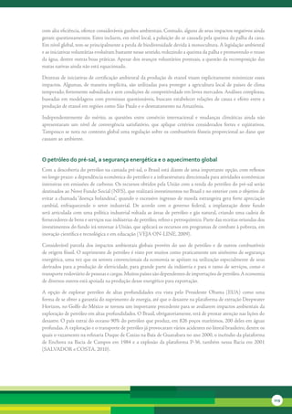 com	alta	eficiência,	oferece	consideráveis	ganhos	ambientais.	Contudo,	alguns	de	seus	impactos	negativos	ainda	
geram	questionamentos.	Estes	incluem,	em	nível	local,	a	poluição	do	ar	causada	pela	queima	da	palha	da	cana.	
Em	nível	global,	tem-se	principalmente	a	perda	de	biodiversidade	devida	à	monocultura.	A	legislação	ambiental	
e	as	iniciativas	voluntárias	evoluíram	bastante	nesse	sentido,	reduzindo	a	queima	da	palha	e	promovendo	o	reuso	
da	água,	dentre	outras	boas	práticas.	Apesar	dos	avanços	voluntários	pontuais,	a	questão	da	recomposição	das	
matas	nativas	ainda	não	está	equacionada.

Dezenas	de	iniciativas	de	certificação	ambiental	da	produção	de	etanol	visam	explicitamente	minimizar	esses	
impactos.	Algumas,	 de	 maneira	 implícita,	 são	 utilizadas	 para	 proteger	 a	 agricultura	 local	 de	 países	 de	 clima	
temperado,	fortemente	subsidiada	e	sem	condições	de	competitividade	em	livres	mercados.	Análises	complexas,	
baseadas	 em	 modelagens	 com	 premissas	 questionáveis,	 buscam	 estabelecer	 relações	 de	 causa	 e	 efeito	 entre	 a	
produção	de	etanol	em	regiões	como	São	Paulo	e	o	desmatamento	na	Amazônia.	

Independentemente	 do	 mérito,	 as	 questões	 entre	 comércio	 internacional	 e	 mudanças	 climáticas	 ainda	 não	
apresentaram	 um	 nível	 de	 convergência	 satisfatório,	 que	 aplique	 critérios	 considerados	 fortes	 e	 eqüitativos.	
Tampouco	se	nota	no	contexto	global	uma	regulação	sobre	os	combustíveis	fósseis	proporcional	ao	dano	que	
causam	ao	ambiente.


o petróleo do pré-sal, a segurança energética e o aquecimento global
Com	a	descoberta	do	petróleo	na	camada	pré-sal,	o	Brasil	está	diante	de	uma	importante	opção,	com	reflexos	
no	longo	prazo:	a	dependência	econômica	do	petróleo	e	a	infraestrutura	direcionada	para	atividades	econômicas	
intensivas	em	emissões	de	carbono.	Os	recursos	obtidos	pela	União	com	a	renda	do	petróleo	do	pré-sal	serão	
destinados	ao	Novo	Fundo	Social	(NFS),	que	realizará	investimentos	no	Brasil	e	no	exterior	com	o	objetivo	de	
evitar	a	chamada	“doença	holandesa”,	quando	o	excessivo	ingresso	de	moeda	estrangeira	gera	forte	apreciação	
cambial,	 enfraquecendo	 o	 setor	 industrial.	 De	 acordo	 com	 o	 governo	 federal,	 a	 implantação	 deste	 fundo	
será	articulada	com	uma	política	industrial	voltada	as	áreas	de	petróleo	e	gás	natural,	criando	uma	cadeia	de	
fornecedores	de	bens	e	serviços	nas	indústrias	de	petróleo,	refino	e	petroquímico.	Parte	das	receitas	oriundas	dos	
investimentos	do	fundo	irá	retornar	à	União,	que	aplicará	os	recursos	em	programas	de	combate	à	pobreza,	em	
inovação	científica	e	tecnológica	e	em	educação	(VEJA	ON-LINE,	2009).

Considerável	 parcela	 dos	 impactos	 ambientais	 globais	 provém	 do	 uso	 de	 petróleo	 e	 de	 outros	 combustíveis	
de	origem	fóssil.	O	suprimento	de	petróleo	é	visto	por	muitos	como	praticamente	um	sinônimo	de	segurança	
energética,	uma	vez	que	os	setores	convencionais	da	economia	se	apóiam	na	utilização	especialmente	de	seus	
derivados	para	a	produção	de	eletricidade,	para	grande	parte	da	indústria	e	para	o	ramo	de	serviços,	como	o	
transporte	rodoviário	de	pessoas	e	cargas.	Muitos	países	são	dependentes	de	importações	de	petróleo.	A	economia	
de	diversos	outros	está	apoiada	na	produção	desse	energético	para	exportação.	

A	 opção	 de	 explorar	 petróleo	 de	 altas	 profundidades	 era	 vista	 pelo	 Presidente	 Obama	 (EUA)	 como	 uma	
forma	de	se	obter	a	garantia	do	suprimento	de	energia,	até	que	o	desastre	na	plataforma	de	extração	Deepwater	
Horizon,	no	Golfo	do	México	se	tornou	um	importante	precedente	para	se	avaliarem	impactos	ambientais	da	
exploração	de	petróleo	em	altas	profundidades.	O	Brasil,	obrigatoriamente,	terá	de	prestar	atenção	nas	lições	do	
desastre.	O	país	extrai	do	oceano	90%	do	petróleo	que	produz,	em	826	poços	marítimos,	200	deles	em	águas	
profundas.	A	exploração	e	o	transporte	de	petróleo	já	provocaram	vários	acidentes	no	litoral	brasileiro,	dentre	os	
quais	o	vazamento	na	refinaria	Duque	de	Caxias	na	Baía	de	Guanabara	no	ano	2000,	o	incêndio	da	plataforma	
de	 Enchova	 na	 Bacia	 de	 Campos	 em	 1984	 e	 a	 explosão	 da	 plataforma	 P-36,	 também	 nessa	 Bacia	 em	 2001	
(SALVADOR	e	COSTA,	2010).




                                                                                                                              219
 