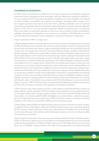 consolidação da alcoolquímica
Em	2007,	quando	os	investimentos	na	indústria	da	cana-de-açúcar	não	paravam	de	se	multiplicar,	três	projetos	
importantes	na	área	da	alcoolquímica	foram	anunciados,	sendo	dois	voltados	para	a	produção	de	polietileno	e	
um	para	a	produção	de	PVC.	O	interesse	pelo	polietileno	é	justificado	por	se	tratar	do	plástico	mais	utilizado	
no	 mundo	 (indústria	 automobilística,	 de	 cosméticos,	 de	 embalagens,	 brinquedos,	 higiene,	 limpeza	 etc.)	 e,	
por	conseguinte,	apresentar	altas	taxas	de	crescimento.	Como	o	polietileno	produzido	a	partir	do	etanol	tem	
características	e	propriedades	idênticas	às	do	produto	de	origem	fóssil,	pode	ser	utilizado	nas	mesmas	aplicações.	
Quanto	 ao	 PVC,	 trata-se	 de	 um	 tipo	 de	 plástico	 largamente	 utilizado	 na	 construção	 civil	 e	 no	 saneamento	
básico,	mas	também	com	importantes	aplicações	em	outras	áreas	como	na	medicina,	indústria	automobilística,	
embalagens,	brinquedos	etc.	Analogamente	ao	que	acontece	com	o	polietileno,	o	PVC	fabricado	com	matéria	
prima	derivada	de	etanol	apresenta	a	mesma	versatilidade	e	características	do	produto	de	origem	fóssil.

Projetos	anunciados	em	2007	e	seu	estágio	atual:

A	Braskem,	gigante	brasileira	do	setor	petroquímico,	desenvolveu	um	projeto	de	alcoolquímica	para	a	produção	
de	200	mil	toneladas	anuais	de	polietileno.	Por	ocasião	do	anúncio	do	projeto	a	direção	da	empresa	previu	que	
uma	parcela	de	sua	clientela	estaria	disposta	a	pagar	um	prêmio	pelo	produto	por	este	ser	produzido	a	partir	da	
cana-de-açúcar,	uma	matéria-prima	renovável	e	sustentável.	A	fábrica	da	Braskem,	instalada	no	Rio	Grande	do	
Sul,	foi	inaugurada	em	2010	e	torna	a	empresa	líder	mundial	na	produção	de	bioplásticos,	frequentemente	tam-
bém	chamados	“plásticos	verdes”.	O	volume	de	etanol	necessário	para	atender	a	produção	é	de	aproximadamente	
450	de	milhões	de	litros	por	ano.	Estimativas	de	ciclo	de	vida	feitas	pela	empresa	indicam	que,	desde	a	origem	
da	matéria	prima	no	canavial	até	a	fabricação	do	polietileno,	cada	tonelada	de	bioplástico	produzido	está	relacio-
nada	à	fixação	de	2.0	a	2,5	toneladas	de	gás	carbônico	(CO2)	da	atmosfera	pela	biomassa.	O	cálculo	tem	como	
premissa	que	a	cana-de-açúcar	utilizada	na	produção	do	etanol	necessário	para	o	processo	industrial	absorve	7,4	
toneladas	de	CO2	por	meio	da	fotossíntese	ao	longo	de	seu	ciclo	de	crescimento,	enquanto	que	a	produção	do	po-
lietileno	emite	4,9	toneladas	de	CO2	por	tonelada.	Em	uma	prova	de	confiança	no	etanol,	a	Braskem	desenvolveu	
um	processo	para	a	produção	em	larga	escala	de	polipropileno.	Esse	produto	é	o	segundo	plástico	mais	utilizado	
no	mundo	e,	devido	às	suas	características	de	elevada	resistência	a	impactos	e	facilidade	de	moldagem	é	bastante	
utilizado	na	produção	de	autopeças,	gabinetes	de	eletrodomésticos,	componentes	de	ferramentas	etc.	A	intenção	
declarada	pela	empresa	é	de	estabelecer	uma	produção	inicial	de	30	mil	toneladas	por	ano,	que	tem	previsão	de	
chegar	ao	mercado	em	2013.	A	fabricante	estima	que	cada	tonelada	de	polipropileno	produzida	deve	apresentar,	
no	ciclo	de	vida,	um	impacto	na	emissão	de	CO2	equivalente	à	estimada	para	o	polietileno.

A	Dow	Chemical,	maior	empresa	química	dos	EUA	e	maior	produtora	mundial	de	polietileno,	anunciou	um	
projeto	ambicioso	visando	a	produção	de	350	mil	toneladas	anuais	de	polietileno,	em	um	complexo	industrial	a	
ser	construído	em	Minas	Gerais.	A	empresa	chegou	a	contratar	o	fornecimento	anual	de	700	milhões	de	litros	de	
etanol,	todavia	a	crise	financeira	global	de	2008	e	dificuldades	com	parceiros	afetaram	o	andamento	do	projeto,	
que	teve	o	seu	desenvolvimento	interrompido.	Com	a	melhoria	do	cenário	econômico	e	crescimento	do	mercado	
de	plásticos	a	Dow	informou,	em	dezembro	de	2010,	que	estava	retomando	o	projeto.

A	Solvay	Indupa,	tradicional	fabricante	belga	de	produtos	químicos,	anunciou	a	intenção	de	construir	uma	plan-
ta	industrial	em	Santo	André,	SP,	para	a	fabricação	de	60	mil	toneladas	anuais	de	eteno,	destinadas	à	produção	
de	PVC.	Para	isso	a	empresa	fechou	um	contrato	para	o	fornecimento	de	150	milhões	de	litros	de	etanol	por	
ano.	Da	mesma	forma	que	a	Dow,	a	Solvay	também	interrompeu	o	projeto	por	conta	da	crise	financeira	global,	
mas	já	anunciou	a	sua	retomada.

Além	dos	projetos	mencionados,	existem	outros	que	vem	sendo	desenvolvidos	há	tempos.	A	Braskem	produz	o	
ETBE,	um	aditivo	para	a	gasolina	que	tem	cerca	de	40%	de	sua	formulação	derivada	de	etanol	e	que	é	destinado	
exclusivamente	para	exportação.	A	unidade	de	ETBE	consome	cerca	de	150	milhões	de	litros	por	ano	de	etanol.	
Outro	caso	é	o	da	Rhodia:	a	empresa	produz	de	15%	a	20%	de	seus	produtos	pela	rota	do	etanol,	consumindo	




                                                                                                                           225
 