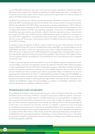 cerca	de	500	milhões	de	litros	por	ano,	o	que	a	torna	uma	das	principais	consumidoras	industriais	do	produto.	
      Além	disso,	fechou	contrato	com	a	Sipchem,	petroquímica	da	Arábia	Saudita,	para	prover	a	tecnologia	de	fa-
      bricação	de	acetato	de	etila	usando	a	rota	do	etanol	e,	a	partir	de	2013,	quando	deve	ser	iniciada	a	produção,	irá	
      fornecer	70	milhões	de	litros	de	etanol	por	ano.

      Em	2010,	a	Coca-Cola	lançou	no	Brasil	as	garrafas	denominadas	“PlantBottle”,	utilizadas	nos	EUA	e	no	Ca-
      nadá	desde	2009.	Consideradas	pela	fabricante	de	bebidas	como	um	passo	positivo	em	direção	da	sustenta-
      bilidade,	são	produzidas	de	bio-PET,	plástico	que	apresenta	as	mesmas	propriedades	que	o	PET	tradicional,	
      mas	que	contêm	na	sua	composição	até	30%	de	eteno	derivado	de	etanol,	substituindo	parcialmente	o	eteno	
      de	 origem	 fóssil.	 Embora	 o	 bio-PET	 seja	 atualmente	 importado,	 a	 Coca-Cola	 vem	 trabalhando	 com	 seus	
      fornecedores	para	que	o	produto	seja	produzido	no	Brasil	e	demonstra	expectativas	de	que	a	fração	de	eteno	
      que	compõe	o	bio-PET	seja,	em	futuro	próximo,	100%	derivada	de	etanol.	A	tendência	de	crescimento	no	
      uso	do	bio-PET	é	significativa	e	vem	ganhando	atenção	internacional.	A	Petrobras	assinou	no	começo	de	
      2011	um	contrato	de	10	anos	para	o	fornecimento	anual	de	143	milhões	de	litros	de	etanol	para	a	produção	
      de	bio-PET	em	Taiwan.

      Um	projeto	inovador	de	produção	de	plástico	a	partir	do	açúcar	da	cana	vem	sendo	conduzido	na	Usina	da	
      Pedra,	em	Ribeirão	Preto	(SP),	onde	uma	unidade	piloto	produz,	desde	2002,	cerca	de	60	toneladas	por	ano	de	
      PHB.	Embora	não	utilize	o	etanol	como	matéria	prima,	mas	o	açúcar,	a	origem	da	matéria	prima	é	a	mesma.	O	
      PHB,	além	de	ser	de	origem	renovável	é	100%	biodegradável,	o	que	agrega	valor	ao	produto.	Embora	ainda	te-
      nha	custo	elevado	e	aplicação	limitada,	praticamente	toda	a	produção	é	exportada	para	os	EUA,	Japão	e	Europa.	
      Uma	nova	planta	industrial,	com	produção	de	10	mil	toneladas	por	ano,	está	prevista	para	entrar	em	operação	
      nos	próximos	anos.

      Os	diversos	processos	que	vem	sendo	desenvolvidos	na	área	da	alcoolquímica	requerem	investimentos	em	ino-
      vação	tecnológica	na	busca	por	novas	aplicações,	aumento	do	rendimento	industrial,	melhor	eficiência	energética	
      e	maior	competitividade	comercial.	Além	desses	investimentos,	que	geram	conhecimento	científico	e	know-how,	
      também	 são	 necessários	 investimentos	 adicionais	 nas	 novas	 unidades	 industriais.	 Para	 que	 todo	 esse	 esforço	
      possa	ser	traduzido	em	sucesso,	as	empresas	que	utilizam	ou	pretendem	utilizar	a	alcoolquímica	tem	que	estar	
      seguras	quanto	ao	fornecimento	do	etanol	e	à	competitividade	do	produto	no	longo	prazo.	Previsibilidade	no	
      fornecimento	de	etanol	é	uma	palavra-chave	e	requer	contratos	de	fornecimento	por	10	anos	ou	mais.	A	questão	
      dos	preços	do	etanol	em	relação	às	matérias	primas	de	origem	fóssil	é,	certamente,	um	fator	crítico	para	a	con-
      solidação	da	alcoolquímica	e	requer	uma	nova	abordagem,	que	valorize	as	externalidades	ambientais	e	sociais	
      positivas	relacionadas	com	a	produção	e	utilização	do	etanol.


      Perspectivas para o setor sucroalcooleiro
      A	consolidação	da	alcoolquímica	abre	novas	perspectivas	para	o	setor	sucroalcooleiro.	De	acordo	com	a	União	
      da	Indústria	da	Cana-de-Açúcar	(UNICA),	o	mercado	de	etanol	para	as	indústrias	químicas	e	farmacêuti-
      cas	movimenta	no	país	um	volume	superior	a	1,5	bilhão	de	litros	por	ano,	que	pode	dobrar	em	alguns	anos.	
      Essa	expectativa	tem	levado	diversas	empresas	do	setor	a	rever	suas	estratégias	de	produção	e	comercializa-
      ção	com	vistas	a	aumentar	sua	participação	nesse	mercado,	que	representa	de	5%	a	10%	da	sua	produção	de	
      etanol.	Como	o	uso	automotivo	do	etanol	deve	continuar	a	se	expandir,	as	empresas	do	setor	interessadas	
      na	alcoolquímica	precisarão	investir	no	aumento	da	capacidade	produtiva.	Esse	aumento	tende	a	acontecer	
      principalmente	nas	regiões	em	que	é	possível	o	aproveitamento	de	terras	ociosas	e	degradadas,	principalmente	
      nos	estados	de	Goiás,	Mato	Grosso	e	Mato	Grosso	do	Sul.	No	estado	de	São	Paulo,	dada	a	limitação	de	dis-
      ponibilidade	de	terras	para	expansão	agrícola	e	considerando	os	custos	elevados	dessas	terras,	o	crescimento	
      da	produção	irá	requerer,	em	grande	parte	dos	casos,	mudanças	tecnológicas	que	possibilitem	aumento	de	
      produtividade	agrícola	e	industrial.




226
 