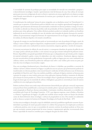 A	necessidade	de	aumento	da	produção	para	suprir	as	necessidades	do	mercado	tem	estimulado	a	pesquisa	e	
o	desenvolvimento	tecnológico	visando	o	aproveitamento	total	da	biomassa	da	cana.	Esse	esforço	de	inovação	
aponta	para	uma	nova	configuração	do	setor	no	futuro	e	representa	um	avanço	significativo	em	relação	ao	estágio	
atual,	baseado	essencialmente	no	aproveitamento	da	sacarose	para	a	produção	de	açúcar	e	de	etanol	e	no	uso	
energético	do	bagaço.

A	transformação	das	tradicionais	“usinas	de	açúcar	integradas	com	as	destilarias	anexas”	em	“biorrefinarias”	é	o	
caminho	que	se	apresenta.	A	biorrefinaria	pode	ser	definida	como	um	complexo	agroindustrial	integrado	onde	a	
produção	e	aproveitamento	da	biomassa	são	maximizados,	resultando	em	diversos	produtos	e	energia.	O	concei-
to	é	similar	ao	adotado	nas	refinarias	de	petróleo,	onde	são	produzidos,	de	forma	integrada	e	otimizada,	diversos	
produtos	para	várias	aplicações.	Uma	melhor	eficiência	produtiva	poderá	ser	traduzida	também	em	benefícios	
ambientais	do	uso	de	novas	variedades	de	cana;	de	métodos	mais	avançados	de	plantio,	formação	do	canavial	e	
colheita;	do	processamento	integral	da	biomassa;	do	reaproveitamento	do	uso	da	água	e	da	redução	de	geração	
de	resíduos,	de	efluentes	líquidos	e	de	emissões	atmosféricas.

A	geração	de	energia	em	uma	biorrefinaria	pode	ser	incrementada	por	meio	da	produção	de	biogás	a	partir	da	
vinhaça	e	outros	resíduos	orgânicos	disponíveis,	complementando	as	necessidades	energéticas	da	planta	indus-
trial	ou	sendo	usado	como	combustível	em	motores	estacionários,	máquinas	agrícolas	e	veículos	de	transporte.

A	crescente	mecanização	da	colheita	da	cana-de-açúcar	e	o	consequente	abandono	da	queima	da	palha	da	cana	
no	campo	(prática	adotada	para	facilitar	o	corte	manual,	mas	que	gera	emissão	indesejável	de	poluentes	atmos-
féricos),	disponibiliza	uma	grande	quantidade	de	biomassa	que,	se	adequadamente	aproveitada,	perde	o	estigma	
de	material	indesejável	e	ganha	o	status	de	subproduto	com	valor	econômico.	Atualmente	algumas	empresas	
do	setor	sucroalcooleiro	já	estão	gradualmente	incorporando	a	palha	no	bagaço	para	uso	como	combustível	nas	
caldeiras,	todavia,	uma	biorrefinaria	poderá	dar	utilização	mais	nobre	a	esse	resíduo,	pelo	menos	em	parte,	por	
meio	das	rotas	tecnológicas	mencionadas	a	seguir.

Uma	rota	tecnológica	fundamental	para	a	biorrefinaria	do	futuro	é	a	hidrólise,	que	possibilita	a	conversão	da	
celulose	e	da	hemi-celulose	existentes	no	bagaço	e	na	palha	da	cana	em	açúcares,	que	posteriormente	poderão	ser	
transformados	em	diversos	produtos	como	etanol,	butanol	e	moléculas	de	hidrocarbonetos	(caso	do	farneseno,	
já	apelidado	de	“diesel	da	cana”).	Essa	rota	também	possibilita	a	utilização	da	lignina	existente	na	biomassa	para	
a	geração	de	energia	ou	como	matéria	prima	para	várias	aplicações	(espumas	fenólicas,	tratamento	de	efluentes	
para	remoção	de	metais	pesados	etc.).	Outra	rota	tecnológica	chave	é	a	gaseificação	da	biomassa,	para	a	produção	
de	gás	de	síntese	(gás	rico	em	monóxido	de	carbono	e	hidrogênio),	que	pode	ser	convertido	por	meio	de	reatores	
catalíticos	em	uma	ampla	gama	de	produtos.

Embora	nenhuma	dessas	rotas	ainda	esteja	suficientemente	desenvolvida	para	aplicação	comercial,	importantes	
avanços	já	foram	feitos	possibilitando	a	construção	de	unidades-piloto	e	operação	experimental.	A	hidrólise	vem	
sendo	pesquisada	no	Brasil	por	diversas	universidades	e	instituições	científicas,	destacando-se	os	trabalhos	de-
senvolvidos	pelo	Centro	de	Tecnologia	Canavieira	-	CTC	e	por	algumas	empresas,	como	a	Dedini,	a	Petrobras	
e	a	Oxiteno.	A	gaseificação	do	bagaço	e	da	palha	tem	recebido	menos	atenção,	muito	em	função	dos	elevados	
custos	de	desenvolvimento	dessa	tecnologia	e	carência	de	pesquisadores	na	área.	Dos	estudos	em	andamento	
pode-se	destacar	o	projeto	do	Instituto	de	Pesquisas	Tecnológicas	do	Estado	de	São	Paulo	–	IPT.

As	duas	rotas	tecnológicas,	alcançada	a	etapa	de	viabilidade	comercial,	possibilitam	significativo	aumento	da	pro-
dutividade	na	produção	de	etanol,	que	pode	inclusive	vir	a	dobrar.	Essa	perspectiva	tem	implicações	econômicas	
e	ambientais	positivas,	uma	vez	que	as	necessidades	de	aumento	contínuo	de	produção	poderão	ser	feitas	sem	
que	seja	necessário	aumento	proporcional	de	terras,	insumos	e	equipamentos	agrícolas,	incrementando	dessa	
forma	a	capacidade	do	etanol	em	contribuir	para	a	mitigação	dos	gases	de	efeito	estufa.




                                                                                                                      227
 