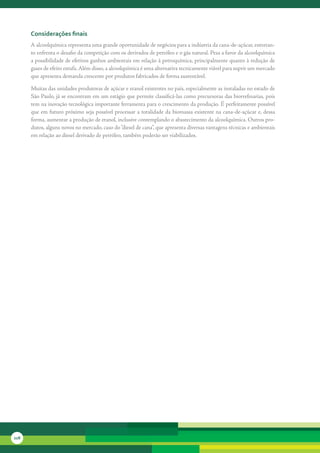 considerações finais
      A	alcoolquímica	representa	uma	grande	oportunidade	de	negócios	para	a	indústria	da	cana-de-açúcar,	entretan-
      to	enfrenta	o	desafio	da	competição	com	os	derivados	de	petróleo	e	o	gás	natural.	Pesa	a	favor	da	alcoolquímica	
      a	possibilidade	de	efetivos	ganhos	ambientais	em	relação	à	petroquímica,	principalmente	quanto	à	redução	de	
      gases	de	efeito	estufa.	Além	disso,	a	alcoolquímica	é	uma	alternativa	tecnicamente	viável	para	suprir	um	mercado	
      que	apresenta	demanda	crescente	por	produtos	fabricados	de	forma	sustentável.

      Muitas	das	unidades	produtoras	de	açúcar	e	etanol	existentes	no	país,	especialmente	as	instaladas	no	estado	de	
      São	Paulo,	já	se	encontram	em	um	estágio	que	permite	classificá-las	como	precursoras	das	biorrefinarias,	pois	
      tem	na	inovação	tecnológica	importante	ferramenta	para	o	crescimento	da	produção.	É	perfeitamente	possível	
      que	em	futuro	próximo	seja	possível	processar	a	totalidade	da	biomassa	existente	na	cana-de-açúcar	e,	dessa	
      forma,	aumentar	a	produção	de	etanol,	inclusive	contemplando	o	abastecimento	da	alcoolquímica.	Outros	pro-
      dutos,	alguns	novos	no	mercado,	caso	do	“diesel	de	cana”,	que	apresenta	diversas	vantagens	técnicas	e	ambientais	
      em	relação	ao	diesel	derivado	de	petróleo,	também	poderão	ser	viabilizados.




228
 