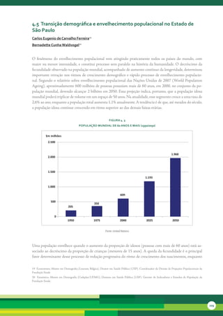 4.5 transição demográfica e envelhecimento populacional no estado de
são Paulo
carlos eugenio de carvalho Ferreira19
bernadette cunha Waldvogel20


O	 fenômeno	 do	 envelhecimento	 populacional	 vem	 atingindo	 praticamente	 todos	 os	 países	 do	 mundo,	 com	
maior	ou	menor	intensidade,	e	constitui	processo	sem	paralelo	na	história	da	humanidade.	O	decréscimo	da	
fecundidade	observado	na	população	mundial,	acompanhado	de	aumento	contínuo	da	longevidade,	determinou	
importante	retração	nos	ritmos	de	crescimento	demográfico	e	rápido	processo	de	envelhecimento	populacio-
nal.	Segundo	o	relatório	sobre	envelhecimento	populacional	das	Nações	Unidas	de	2007	(World	Population	
Ageing),	aproximadamente	600	milhões	de	pessoas	possuíam	mais	de	60	anos,	em	2000,	no	conjunto	da	po-
pulação	mundial,	devendo	alcançar	2	bilhões	em	2050.	Essa	projeção	indica,	portanto,	que	a	população	idosa	
mundial	poderá	triplicar	de	volume	em	um	espaço	de	50	anos.	Na	atualidade,	esse	segmento	cresce	a	uma	taxa	de	
2,6%	ao	ano,	enquanto	a	população	total	aumenta	1,1%	anualmente.	A	tendência	é	de	que,	até	meados	do	século,	
a	população	idosa	continue	crescendo	em	ritmo	superior	ao	das	demais	faixas	etárias.


                                                                     FiGura 4. 3
                                          PoPulação Mundial de 60 anos e Mais (1950/2050)


            Em milhões
              2.500


                                                                                                                              1.968
              2.000



              1.500
                                                                                                      1.193

              1.000

                                                                                609

                500
                                                        350
                                205


                    0
                                1950                   1975                    2000                    2025                    2050


                                                                  Fonte: United Nations



Uma	população	envelhece	quando	o	aumento	da	proporção	de	idosos	(pessoas	com	mais	de	60	anos)	está	as-
sociado	ao	decréscimo	da	proporção	de	crianças	(menores	de	15	anos).	A	queda	da	fecundidade	é	o	principal	
fator	determinante	desse	processo	de	redução	progressiva	do	ritmo	de	crescimento	dos	nascimentos,	enquanto	

19		Economista,	Mestre	em	Demografia	(Louvain,	Bélgica),	Doutor	em	Saúde	Pública	(USP).	Coordenador	da	Divisão	de	Projeções	Populacionais	da	
Fundação	Seade
20	 	 Estatística,	 Mestre	 em	 Demografia	 (Cedeplar/UFMG),	 Doutora	 em	 Saúde	 Pública	 (USP).	 Gerente	 de	 Indicadores	 e	 Estudos	 de	 População	 da	
Fundação	Seade.




                                                                                                                                                              229
 