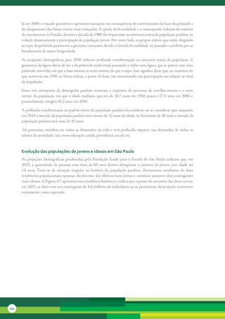 Já	em	2000,	o	traçado	geométrico	apresenta	mutações	em	consequência	do	estreitamento	da	base	da	pirâmide	e	
      do	alargamento	das	faixas	etárias	mais	avançadas.	A	queda	da	fecundidade	e	a	consequente	redução	do	número	
      de	nascimentos	no	Estado,	durante	a	década	de	1980,	foi	impactante	na	estrutura	etária	da	população	paulista,	ao	
      reduzir	drasticamente	a	participação	da	população	jovem.	Por	outro	lado,	os	grupos	etários	que	estão	chegando	
      ao	topo	da	pirâmide	pertencem	a	gerações	crescentes	devido	à	elevada	fecundidade	no	passado	e	também	por	se	
      beneficiarem	de	maior	longevidade.

      As	 projeções	 demográficas	 para	 2050	 indicam	 profunda	 transformação	 na	 estrutura	 etária	 da	 população.	 A	
      geometria	da	figura	deixa	de	ser	a	da	pirâmide	tradicional,	passando	a	exibir	uma	figura	que	se	parece	com	uma	
      pirâmide	invertida,	em	que	a	base	tornou-se	mais	estreita	do	que	o	topo.	Isso	significa	dizer	que,	ao	contrário	do	
      que	acontecia	em	1950,	as	faixas	etárias,	a	partir	da	base,	vão	aumentando	sua	participação	em	relação	ao	total	
      da	população.	

      Esses	 três	 momentos	 da	 demografia	 paulista	 mostram	 a	 trajetória	 do	 processo	 de	 envelhecimento	 e	 o	 novo	
      retrato	da	população,	em	que	a	idade	mediana,	que	era	de	20,7	anos	em	1950,	passa	a	27,5	anos	em	2000	e,	
      possivelmente,	atingirá	45,2	anos	em	2050.

      A	profunda	transformação	no	padrão	etário	da	população	paulista	fica	evidente	ao	se	considerar	que,	enquanto	
      em	2010	a	metade	da	população	paulista	tem	menos	de	32	anos	de	idade,	no	horizonte	de	40	anos	a	metade	da	
      população	paulista	terá	mais	de	45	anos.

      Tal	 panorama	 interfere	 em	 todas	 as	 dimensões	 da	 vida	 e	 terá	 profundo	 impacto	 nas	 demandas	 de	 todos	 os	
      setores	da	sociedade,	tais	como	educação,	saúde,	previdência	social,	etc.


      evolução das populações de jovens e idosos em são Paulo
      As	projeções	demográficas	produzidas	pela	Fundação	Seade	para	o	Estado	de	São	Paulo	indicam	que,	em	
      2025,	a	quantidade	de	pessoas	com	mais	de	60	anos	deverá	ultrapassar	o	número	de	jovens	com	idade	até	
      14	 anos.	 Trata-se	 de	 situação	 singular	 na	 história	 da	 população	 paulista,	 diretamente	 resultante	 de	 duas	
      tendências	populacionais	opostas:	decréscimo	dos	efetivos	mais	jovens	e	contínuo	aumento	dos	contingentes	
      mais	idosos.	A	Figura	4.7	apresenta	essa	tendência	histórica	e	indica	que	o	ponto	de	encontro	das	duas	curvas,	
      em	2025,	se	dará	com	um	contingente	de	8,6	milhões	de	indivíduos,	se	os	parâmetros	da	projeção	ocorrerem	
      exatamente	como	esperado.




234
 