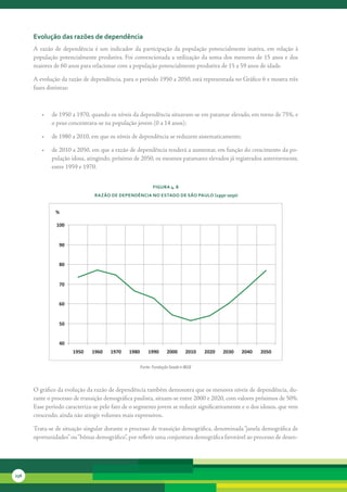 evolução das razões de dependência
      A	 razão	 de	 dependência	 é	 um	 indicador	 da	 participação	 da	 população	 potencialmente	 inativa,	 em	 relação	 à	
      população	potencialmente	produtiva.	Foi	convencionada	a	utilização	da	soma	dos	menores	de	15	anos	e	dos	
      maiores	de	60	anos	para	relacionar	com	a	população	potencialmente	produtiva	de	15	a	59	anos	de	idade.	

      A	evolução	da	razão	de	dependência,	para	o	período	1950	a	2050,	está	representada	no	Gráfico	6	e	mostra	três	
      fases	distintas:



         •	 de	1950	a	1970,	quando	os	níveis	da	dependência	situavam-se	em	patamar	elevado,	em	torno	de	75%,	e	
            o	peso	concentrava-se	na	população	jovem	(0	a	14	anos);

         •	 de	1980	a	2010,	em	que	os	níveis	de	dependência	se	reduzem	sistematicamente;

         •	 de	2010	a	2050,	em	que	a	razão	de	dependência	tenderá	a	aumentar,	em	função	do	crescimento	da	po-
            pulação	idosa,	atingindo,	próximo	de	2050,	os	mesmos	patamares	elevados	já	registrados	anteriormente,	
            entre	1959	e	1970.


                                                              FiGura 4. 8
                                 razão de dePendência no estado de são Paulo (1950-2050)


               %

                100


                 90


                 80


                 70


                 60


                 50


                 40
                       1950     1960    1970    1980       1990      2000      2010   2020   2030   2040   2050

                                                       Fonte: Fundação Seade e IBGE



      O	gráfico	da	evolução	da	razão	de	dependência	também	demonstra	que	os	menores	níveis	de	dependência,	du-
      rante	o	processo	de	transição	demográfica	paulista,	situam-se	entre	2000	e	2020,	com	valores	próximos	de	50%.	
      Esse	período	caracteriza-se	pelo	fato	de	o	segmento	jovem	se	reduzir	significativamente	e	o	dos	idosos,	que	vem	
      crescendo,	ainda	não	atingir	volumes	mais	expressivos.

      Trata-se	de	situação	singular	durante	o	processo	de	transição	demográfica,	denominada	“janela	demográfica	de	
      oportunidades”	ou	“ bônus	demográfico”,	por	refletir	uma	conjuntura	demográfica	favorável	ao	processo	de	desen-




236
 