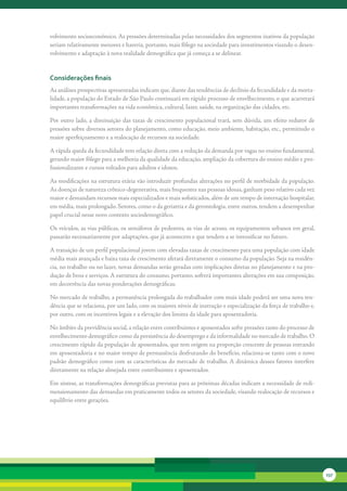 volvimento	socioeconômico.	As	pressões	determinadas	pelas	necessidades	dos	segmentos	inativos	da	população	
seriam	relativamente	menores	e	haveria,	portanto,	mais	fôlego	na	sociedade	para	investimentos	visando	o	desen-
volvimento	e	adaptação	à	nova	realidade	demográfica	que	já	começa	a	se	delinear.


considerações finais
As	análises	prospectivas	apresentadas	indicam	que,	diante	das	tendências	de	declínio	da	fecundidade	e	da	morta-
lidade,	a	população	do	Estado	de	São	Paulo	continuará	em	rápido	processo	de	envelhecimento,	o	que	acarretará	
importantes	transformações	na	vida	econômica,	cultural,	lazer,	saúde,	na	organização	das	cidades,	etc.

Por	outro	lado,	a	diminuição	das	taxas	de	crescimento	populacional	trará,	sem	dúvida,	um	efeito	redutor	de	
pressões	sobre	diversos	setores	do	planejamento,	como	educação,	meio	ambiente,	habitação,	etc.,	permitindo	o	
maior	aperfeiçoamento	e	a	realocação	de	recursos	na	sociedade.

A	rápida	queda	da	fecundidade	tem	relação	direta	com	a	redução	da	demanda	por	vagas	no	ensino	fundamental,	
gerando	maior	fôlego	para	a	melhoria	da	qualidade	da	educação,	ampliação	da	cobertura	do	ensino	médio	e	pro-
fissionalizante	e	cursos	voltados	para	adultos	e	idosos.	

As	modificações	na	estrutura	etária	vão	introduzir	profundas	alterações	no	perfil	de	morbidade	da	população.	
As	doenças	de	natureza	crônico-degenerativa,	mais	frequentes	nas	pessoas	idosas,	ganham	peso	relativo	cada	vez	
maior	e	demandam	recursos	mais	especializados	e	mais	sofisticados,	além	de	um	tempo	de	internação	hospitalar,	
em	média,	mais	prolongado.	Setores,	como	o	da	geriatria	e	da	gerontologia,	entre	outros,	tendem	a	desempenhar	
papel	crucial	nesse	novo	contexto	sociodemográfico.

Os	veículos,	as	vias	públicas,	os	semáforos	de	pedestres,	as	vias	de	acesso,	os	equipamentos	urbanos	em	geral,	
passarão	necessariamente	por	adaptações,	que	já	acontecem	e	que	tendem	a	se	intensificar	no	futuro.

A	transição	de	um	perfil	populacional	jovem	com	elevadas	taxas	de	crescimento	para	uma	população	com	idade	
média	mais	avançada	e	baixa	taxa	de	crescimento	afetará	diretamente	o	consumo	da	população.	Seja	na	residên-
cia,	no	trabalho	ou	no	lazer,	novas	demandas	serão	geradas	com	implicações	diretas	no	planejamento	e	na	pro-
dução	de	bens	e	serviços.	A	estrutura	do	consumo,	portanto,	sofrerá	importantes	alterações	em	sua	composição,	
em	decorrência	das	novas	ponderações	demográficas.

No	mercado	de	trabalho,	a	permanência	prolongada	do	trabalhador	com	mais	idade	poderá	ser	uma	nova	ten-
dência	que	se	relaciona,	por	um	lado,	com	os	maiores	níveis	de	instrução	e	especialização	da	força	de	trabalho	e,	
por	outro,	com	os	incentivos	legais	e	a	elevação	dos	limites	da	idade	para	aposentadoria.

No	âmbito	da	previdência	social,	a	relação	entre	contribuintes	e	aposentados	sofre	pressões	tanto	do	processo	de	
envelhecimento	demográfico	como	da	persistência	do	desemprego	e	da	informalidade	no	mercado	de	trabalho.	O	
crescimento	rápido	da	população	de	aposentados,	que	tem	origem	na	proporção	crescente	de	pessoas	entrando	
em	aposentadoria	e	no	maior	tempo	de	permanência	desfrutando	do	benefício,	relaciona-se	tanto	com	o	novo	
padrão	demográfico	como	com	as	características	do	mercado	de	trabalho.	A	dinâmica	desses	fatores	interfere	
diretamente	na	relação	almejada	entre	contribuintes	e	aposentados.

Em	síntese,	as	transformações	demográficas	previstas	para	as	próximas	décadas	indicam	a	necessidade	de	redi-
mensionamento	das	demandas	em	praticamente	todos	os	setores	da	sociedade,	visando	realocação	de	recursos	e	
equilíbrio	entre	gerações.	




                                                                                                                     237
 