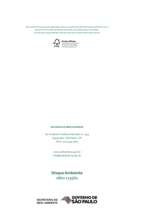Esta revista foi impressa em papel fabricado com madeira de reflorestamento certificado com o
           selo do FSC (Conselho de Manejo Florestal) e de outras fontes controladas.
         A certificação segue padrões internacionais de controles ambientais e sociais.


                                     ©
                                         Fontes Mistas
                                         Grupo de produto proveniente de florestas
                                         bem manejadas e fontes controladas

                               FSC       www.fsc.org cert no. SW-COC-000000
                                         © 1996 Forest Stewardship Council




                           secretaria do Meio ambiente

                     Av. Professor Frederico Hermann Jr., 345
                            05459-900 - São Paulo – SP
                               Fone: (11) 3133-3000


                               www.ambiente.sp.gov.br
                              info@cetesbnet.sp.gov.br




                            disque ambiente
                               0800 113560
 