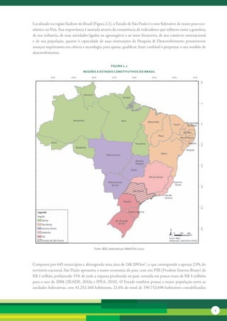 Localizado	na	região	Sudeste	do	Brasil	(Figura	2.1),	o	Estado	de	São	Paulo	é	o	ente	federativo	de	maior	peso	eco-
nômico	no	País.	Sua	importância	é	atestada	através	da	consistência	de	indicadores	que	refletem	tanto	a	grandeza	
de	sua	indústria,	de	suas	atividades	ligadas	ao	agronegócio	e	ao	setor	financeiro,	de	seu	comércio	internacional	
e	 de	 sua	 população,	 quanto	 à	 capacidade	 de	 suas	 instituições	 de	 Pesquisa	 &	 Desenvolvimento	 promoverem	
avanços	importantes	em	ciência	e	tecnologia,	para	apoiar,	qualificar,	fazer	confiável	e	perpetuar	o	seu	modelo	de	
desen	 olvimento.	
       v


                                                       FiGura 2. 1
                                 reGiões e estados constitutivos do brasil




                                         Fonte: IBGE, elaborado por SMA/CPLA (2010)




Composto	por	645	municípios	e	abrangendo	uma	área	de	248.209	km2,	o	que	corresponde	a	apenas	2,9%	do	
território	nacional,	São	Paulo	apresenta	a	maior	economia	do	país,	com	um	PIB	(Produto	Interno	Bruto)	de	
R$	1	trilhão,	perfazendo	33%	de	toda	a	riqueza	produzida	no	país,	somada	em	pouco	mais	de	R$	3	trilhões	
para	o	ano	de	2008	(SEADE,	2010a	e	IPEA,	2010).	O	Estado	também	possui	a	maior	população	entre	as	
unidades	federativas,	com	41.252.160	habitantes,	21,6%	do	total	de	190.732.694	habitantes	contabilizados	




                                                                                                                       7
 