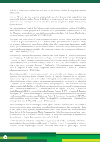 no	Brasil,	de	acordo	com	dados	do	Censo	2010,	realizado	pelo	Instituto	Brasileiro	de	Geografia	e	Estatística	
    (IBGE,	2010a).	

    Com	um	PIB	maior	que	o	da	Argentina,	uma	população	equivalente	à	da	Espanha	e	ocupando	uma	área	
    quase	igual	à	do	Reino	Unido,	o	Estado	de	São	Paulo	se	torna	um	ator	de	peso	nos	cenários	nacional	e	
    internacional.	Tais	 comparações,	 apesar	 de	 generalistas,	 mostram	 a	 importância	 de	 São	 Paulo	 nos	 mais	
    diversos	âmbitos.

    Vale	também	destacar	o	Estado	de	São	Paulo	como	sendo	um	dos	principais	destinos	turísticos	do	Brasil.	Com	
    imensa	di	 ersidade	cultural,	paisagística	e	de	atrativos,	é	o	estado	que	mais	emite	e	mais	recebe	turistas	no	país.	
             v
    Dos	30	destinos	turísticos	brasileiros	mais	visitados,	cinco	estão	em	São	Paulo:	Praia	Grande,	Ubatuba,	Cara-
    guatatuba,	Santos	e	a	capital	São	Paulo	(SELT/FIPE,	2008).	

    Com	relação	a	sua	biodiversidade,	os	biomas	originais	encontrados	em	território	paulista	são	a	Mata	Atlântica	
    e	o	Cerrado.	À	época	do	descobri	 ento,	a	Mata	Atlântica	recobria	aproximadamente	81%	da	área	do	Estado,	
                                       m
    com	o	restante	sendo	ocupado	prin	 ipalmente	pelo	Cerrado	e	pelos	campos	naturais.	Pastagens	para	o	gado,	
                                         c
    culturas	agrícolas,	reflorestamento	de	espécies	comerciais,	extensas	áreas	de	cana-de-açúcar	e	áreas	urbanizadas,	
    foram	tomando	conta	dos	espaços	deixados	pelos	ecossistemas	originais,	cujos	remanescentes	atualmente	co-
    brem	17,5%	do	território	(IF,	2010).

    A	cidade	de	São	Paulo,	capital	homônima	do	Estado,	é	a	maior	cidade	do	país	e	do	Hemisfério	Sul,	contando	
    com	uma	população	de	11,2	milhões	de	habitantes.	Já	a	Região	Metropolitana	de	São	Paulo	que,	além	da	capital,	
    é	composta	por	mais	38	municípios,	possui,	dentro	de	seus	limites,	população	de	aproximadamente	20	milhões	
    habitantes.	O	tamanho	da	maior	metrópole	do	país	é	similar	ao	da	cidade	norte-americana	de	Nova	York	e	está	
    entre	as	cinco	maiores	conurbações	do	mundo.	O	Estado	de	São	Paulo	conta	ainda	com	as	regiões	metropo-
    litanas	de	Campinas	e	da	Baixada	Santista,	que	possuem	população	estimada	de	2,8	milhões	e	1,7	milhão	de	
    habitantes,	res	 ectivamente	(IBGE,	2010a).
                   p

    A	proximidade	geográfica	e	os	laços	sociais	e	econômicos	entre	as	três	regiões	metropolitanas	e	suas	adjacên	 ias,	
                                                                                                                 c
    juntamente	com	as	regiões	do	Vale	do	Paraíba,	de	Sorocaba	e	de	Piracicaba,	fizeram	com	que	esta	região	cres-
    cesse	de	forma	vertiginosa	nas	últimas	décadas.	Essa	conformação	é	denominada	Macrometrópole	Paulista,	um	
    aglo	 erado	de	pessoas,	indústrias	e	serviços	que	possui	os	maiores	aeroportos	de	passageiros	do	país	(Guarulhos	
        m
    e	Congonhas),	o	maior	aeroporto	de	cargas	(Viracopos),	o	maior	porto	(Santos)	e	parte	das	melhores	rodo	 ias	e	
                                                                                                               v
    infra-estrutura	instalada.	Também	estão	localizadas	na	região,	universidades	e	institutos	de	pesquisa	renomados	
    como	a	Universidade	de	São	Paulo	(USP),	a	Universidade	Estadual	de	Campinas	(UNICAMP),	a	Universidade	
    Estadual	Paulista	(UNESP),	o	Instituto	Nacional	de	Pesquisas	Espaciais	(INPE)	e	o	Instituto	de	Pesquisas	
    Tecnológicas	(IPT),	além	de	inúmeras	empresas	e	indústrias	de	grande	importância	nacional.	Esta	macrometró-
    pole,	formada	por	102	municípios,	segundo	a	Empresa	Paulista	de	Planejamento	Metropolitano	(EMPLASA,	
    2008),	detém	11%	do	território	do	Estado	e	0,3%	do	País.	Abriga	70%	da	população	paulista	e	15%	da	brasileira,	
    além	de	produzir	cerca	de	80%	do	PIB	estadual	e	27%	do	nacional.	

    Apesar	da	envergadura	desta	macrometrópole,	existem	algumas	cidades	do	interior	do	Estado,	situadas	fora	da	
    mesma,	que	estão	entre	as	que	mais	crescem,	se	consolidando	como	importantes	pólos	regionais.	São	cidades	
    de	porte	grande	ou	médio	espalhadas	por	todo	o	território	paulista,	como:	Ribeirão	Preto,	Presidente	Prudente,	
    Bauru,	São	José	do	Rio	Preto,	Araçatuba,	Marília,	Araraquara,	São	Carlos,	Barretos,	entre	outras.	Estão	estrate-
    gicamente	situadas	em	locais	dotados	de	boa	infra-estrutura	de	transportes	e	de	tecnologia,	o	que	possibilita	o	
    desenvolvimento	e	a	conexão	das	mesmas	com	outras	regiões	do	Brasil.	

    Territorialmente,	com	o	objetivo	de	propor	formas	de	gestão	descentralizada,	o	Estado	de	São	Paulo,	atra-
    vés	de	sua	Política	Estadual	de	Recursos	Hídricos	(Lei	Estadual	nº	7.663/91),	adotou	as	bacias	hidrográ-
    ficas	como	unidades	de	gestão	e	planejamento.	Dessa	forma,	foram	discutidas	e	aprovadas	pelo	Conselho	




8
 