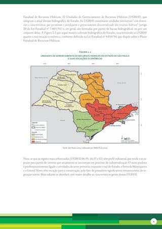 Estadual	 de	 Recursos	 Hídricos,	 22	 Unidades	 de	 Gerenciamento	 de	 Recursos	 Hídricos	 (UGRHI),	 que	
integram	a	atual	divisão	hidrográfica	do	Estado.	As	UGRHI	constituem	unidades	territoriais	“com dimen-
sões e características que permitam e justifiquem o gerenciamento descentralizado dos recursos hídricos”	(artigo	
20	da	Lei	Estadual	n°	7.663/91)	e,	em	geral,	são	formadas	por	partes	de	bacias	hidrográficas	ou	por	um	
conjunto	delas.	A	Figura	2.2	que	segue	mostra	a	divisão	hidrográfica	do	Estado,	caracterizando	as	UGRHI	
quanto	a	sua	vocação	econômica,	conforme	definido	na	Lei	Estadual	nº	9.034/94,	que	dispõe	sobre	o	Plano	
Estadual	de	Recursos	Hídricos.	


                                                      FiGura 2. 2
               unidades de GerenciaMento de recursos Hídricos do estado de são Paulo
                                    e suas vocações econôMicas




                                   Fonte: São Paulo (2005), elaborado por SMA/CPLA (2010)




Nota-se	que	as	regiões	mais	urbanizadas	(UGRHI	06,	05,	10,	07	e	02)	têm	perfil	industrial,	que	tende	a	se	es-
praiar	para	partes	do	interior	que	atualmente	se	encontram	em	processo	de	industrialização.	O	oeste	paulista	
é	predominantemente	ligado	a	atividades	do	setor	primário,	enquanto	o	sul	do	Estado,	a	Serra	da	Mantiqueira	
e	o	Litoral	Norte	têm	vocação	para	a	conservação,	pelo	fato	de	possuírem	significativos	remanescentes	de	ve-
getação	nativa.	Mais	adiante	se	abordará	com	maior	detalhe	as	características	gerais	dessas	UGRHI.




                                                                                                                    9
 