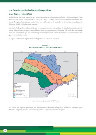 2.1 caracterização das bacias Hidrográficas
     2.1.1 regiões Hidrográficas
     O	Estado	de	São	Paulo	possui	em	seu	território	sete	bacias	hidrográficas,	definidas	e	delimitadas	pelo	Plano	
     Estadual	de	Recursos	Hídricos	2004	–	2007	(SÃO	PAULO,	2005).	Essas	bacias	são	também	comumente	cha-
     madas	de	regiões	hidrográficas,	sendo,	nestas	sete	regiões,	que	as	22	Unidades	de	Gerenciamento	de	Recursos	
     Hídricos	(UGRHI)	do	Estado	se	inserem.

     As	regiões	hidrográficas	nada	mais	são	que	as	principais	vertentes	hidrográficas	do	Estado,	delimitadas	natural-
     mente	pelos	divisores	de	água	e	constituídas	por	seus	rios	estruturantes	e	tributários.	Vale	ainda	destacar	que	são	
     esses	rios	estruturantes	que	dão	nomes	às	regiões	hidrográficas,	em	virtude	da	importância	que	os	mesmos	têm	
     para	a	formação	das	bacias.

     A	Figura	2.3	mostra	as	regiões/bacias	hidrográficas	do	Estado	de	São	Paulo.


                                                            FiGura 2. 3
                                    reGiões HidroGráFicas do estado de são Paulo




                                         Fonte: São Paulo (2005), elaborado por SMA/CPLA (2010)




     As	 tabelas	 que	 seguem	 apresentam	 um	 detalhamento	 das	 regiões	 hidrográficas	 do	 Estado,	 indicando	 quais	
     UGRHI	compõe	as	mesmas,	bem	como	apresentando	algumas	características	gerais.




10
 